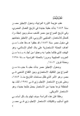 ‫‪‬‬
‫ﻋﻘﺏ ﻫﺯﻴﻤﺔ ﺍﻟﺜﻭﺭﺓ ﺍﻟﻌﺭﺍﺒﻴﺔ، ﻭﺩﺨﻭل ﺍﻹﻨﺠﻠﻴﺯ ﻤﺼـﺭ‬
‫ﺴﻨﺔ ٢٨٨١ ﺒﺩﺃﺕ ﺤﻘﺒﺔ ﺠﺩﻴﺩﺓ ﻓﻲ ﺘﺎﺭﻴﺦ ﺍﻟﻨﻀﺎل ﺍﻟﻤﺼﺭﻱ،‬
‫ﻭﻓﻲ ﺘﺎﺭﻴﺦ ﺍﻟﺼﺭﺍﻉ ﺒﻴﻥ ﻤﺼﺭ ﻜﺸﻌﺏ ﻤﺴﻠﻡ ﻭﺒﻴﻥ ﺇﻨﺠﻠﺘـﺭﺍ،‬
‫ﻜﻤﻤﺜل ﻟﻼﺴﺘﻌﻤﺎﺭ، ﺍﻟﺼﻠﻴﺒﻲ ﺍﻷﻭﺭﻭﺒﻲ، ﻜﺎﻥ ﺍﻹﻨﺠﻠﻴﺯ ﺒﻨﺠﺎﺤﻬﻡ‬
‫ﻓﻲ ﺩﺨﻭل ﻤﺼﺭ ﺴﻨﺔ ٢٨٨١، ﻗﺩ ﺤﻘﻘﻭﺍ ﻫـﺩ ﹰﺎ ﻫﺎ ‪‬ـﺎ ﻤـﻥ‬
      ‫ﻓ ﻤ‬
‫ﺃﻫﺩﺍﻑ ﺍﻟﺤﻤﻠﺔ ﺍﻻﺴﺘﻌﻤﺎﺭﻴﺔ ﻋﻠﻰ ﺒﻼﺩ ﺍﻟﻌﺎﻟﻡ ﺍﻹﺴﻼﻤﻲ، ﻭﻫﻭ‬
‫ﺍﻟﻬﺩﻑ ﺍﻟﺫﻱ ﻁﺎﻟﻤﺎ ﺤﻠﻤﻭﺍ ﺒﻪ ﻭﻋﻤﻠﻭﺍ ﻤﻥ ﺃﺠﻠـﻪ ﺒـﺩ ‪‬ﺍ ﻤـﻥ‬
     ‫ﺀ‬
‫ﺍﻟﺤﺭﻭﺏ ﺍﻟﺼﻠﻴﺒﻴﺔ ﻭﻤﺭﻭﺭﺍ ﺒﺎﻟﺤﻤﻠﺔ ﺍﻟﻔﺭﻨﺴﻴﺔ ﺴـﻨﺔ ٨٩٧١‬
                                ‫ﻭﺤﻤﻠﺔ ﻓﺭﻴﺯﺭ ٧٠٨١.‬
‫ﻭﺒﺩﺨﻭل ﺍﻹﻨﺠﻠﻴﺯ ﻤﺼﺭ ﺒﺩﺃﺕ ﺤﻘﺒـﺔ ﺠﺩﻴـﺩﺓ ﻤـﻥ‬
‫ﺍﻟﺼﺭﺍﻉ ﺒﻴﻥ ﺍﻟﺘﻜﺘﻴﻙ ﺍﻻﺴﺘﻌﻤﺎﺭﻱ ﻭﺒﻴﻥ ﺍﻟﻜﻔﺎﺡ ﺍﻟﺸﻌﺒﻲ ﻓـﻲ‬
‫ﻤﺼﺭ، ﻭﻫﻭ ﺍﻷﻤﺭ ﺍﻟﺫﻱ ﻅﻠل ﻤﺴﺎﺤﺎﺕ ﺍﻟﺘﺎﺭﻴﺦ ﻤﻨـﺫ ٢٨٨١،‬
‫ﻭﺤﺘﻰ ﺨﺭﻭﺝ ﺍﻻﺴﺘﻌﻤﺎﺭ ﺍﻹﻨﺠﻠﻴـﺯﻱ ﻓـﻲ ٤٥٩١، ﻟﺘﺸـﻬﺩ‬
‫ﺍﻟﻤﻨﻁﻘﺔ ﻨﻭﻋﺎ ﺠﺩﻴﺩﺍ ﻤﻥ ﺍﻻﺴﺘﻌﻤﺎﺭ ﻴﺤﻤل ﻁﺎﺒﻌﺎ ﺠﺩﻴﺩﺍ، ﻭﻫﻭ‬
                                  ‫ﺍﻻﺴﺘﻌﻤﺎﺭ ﺍﻷﻤﺭﻴﻜﻲ.‬
‫ﻭﻫﻜﺫﺍ ﻓﺈﻥ ﻫﺫﻩ ﺍﻟﺩﺭﺍﺴﺔ ﺴﻭﻑ ﺘﻬﺘﻡ ﺒﺸـﻜل ﺃﺴﺎﺴـﻲ‬
‫ﺘﺘﺒﻊ ﺃﺴﺎﻟﻴﺏ ﻭﺘﻜﺘﻴﻜﺎﺕ ﺍﻻﺴﺘﻌﻤﺎﺭ ﺍﻹﻨﺠﻠﻴـﺯﻱ ﻓـﻲ ﻤﺼـﺭ‬
‫٢‬
 