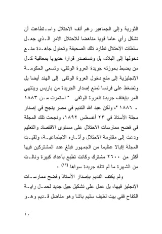 ‫ﺍﻟﺜﻭﺭﻴﺔ ﻭﺇﻟﻰ ﺍﻟﺠﻤﺎﻫﻴﺭ ﺭﻏﻡ ﺃﻨﻑ ﺍﻻﺤﺘﻼل ﻭﺍﺴـﺘﻁﺎﻋﺕ ﺃﻥ‬
‫ﺘﺸﻜل ﺭﺃﻱ ﻋﺎﻤﺎ ﻗﻭﻴﺎ ﻤﻨﺎﻫﻀﺎ ﻟﻼﺤﺘﻼل ﺍﻻﻤﺭ ﺍﻟـﺫﻱ ﺠﻌـل‬
‫ﺴﻠﻁﺎﺕ ﺍﻻﺤﺘﻼل ﺘﻁﺎﺭﺩ ﺘﻠﻙ ﺍﻟﺼﺤﻴﻔﺔ ﻭﺘﺤﺎﻭل ﺠﺎﻫـﺩﺓ ﻤﻨـﻊ‬
‫ﺩﺨﻭﻟﻬﺎ ﺇﻟﻰ ﺍﻟﺒﻼﺩ، ﺒل ﻭﺘﺴﺘﺼﺩﺭ ﻗﺭﺍﺭﺍ ﺨﺩﻴﻭﻴﺎ ﺒﻤﻌﺎﻗﺒﺔ ﻜـل‬
‫ﻤﻥ ﻴﻀﺒﻁ ﺒﺤﻭﺯﺘﻪ ﺠﺭﻴﺩﺓ ﺍﻟﻌﺭﻭﺓ ﺍﻟﻭﺜﻘﻰ، ﻭﺘﺴﻌﻰ ﺍﻟﺤﻜﻭﻤـﺔ‬
‫ﺍﻹﻨﺠﻠﻴﺯﻴﺔ ﺇﻟﻰ ﻤﻨﻊ ﺩﺨﻭل ﺍﻟﻌﺭﻭﺓ ﺍﻟﻭﺜﻘﻰ ﺇﻟﻰ ﺍﻟﻬﻨﺩ ﺃﻴ ‪‬ﺎ ﺒل‬
    ‫ﻀ‬
‫ﻭﺘﻀﻐﻁ ﻋﻠﻰ ﻓﺭﻨﺴﺎ ﻟﻤﻨﻊ ﺇﺼﺩﺍﺭ ﺍﻟﺠﺭﻴﺩﺓ ﻤﻥ ﺒﺎﺭﻴﺱ ﻭﻴﻨﺘﻬﻲ‬
‫ﺍﻟﻤﺭ ﺒﺈﻴﻘﺎﻑ ﺠﺭﻴﺩﺓ ﺍﻟﻌﺭﻭﺓ ﺍﻟﻭﺜﻘﻰ " ﺍﺴﺘﻤﺭﺕ ﻤـﻥ ٣٨٨١‬
‫ـ ٦٨٨١ "، ﻭﻟﻜﻥ ﻋﺒﺩ ﺍﷲ ﺍﻟﻨﺩﻴﻡ ﻓﻲ ﻤﺼﺭ ﻴﻨﺠﺢ ﻓﻲ ﺇﺼﺩﺍﺭ‬
‫ﻤﺠﻠﺔ ﺍﻷﺴﺘﺎﺫ ﻓﻲ ٣٢ ﺃﻏﺴﻁﺱ ٢٩٨١، ﻭﻨﺠﺤﺕ ﺘﻠﻙ ﺍﻟﻤﺠﻠﺔ‬
‫ﻓﻲ ﻓﻀﺢ ﻤﻤﺎﺭﺴﺎﺕ ﺍﻻﺤﺘﻼل ﻋﻠﻰ ﻤﺴﺘﻭﻯ ﺍﻻﻗﺘﺼﺎﺩ ﻭﺍﻟﺘﻌﻠﻴﻡ‬
‫ﻭﺩﻋﺕ ﺇﻟﻰ ﻤﻘﺎﻭﻤﺔ ﺍﻻﺤﺘﻼل ﻭﺁﺜـﺎﺭﻩ ﺍﻻﺠﺘﻤﺎﻋﻴـﺔ، ﻭﻟﻘﻴـﺕ‬
‫ﺍﻟﻤﺠﻠﺔ ﺇﻗﺒﺎﻻ ﻋﻅﻴﻤﺎ ﻤﻥ ﺍﻟﺠﻤﻬﻭﺭ ﻓﺒﻠﻎ ﻋﺩﺩ ﺍﻟﻤﺸﺘﺭﻜﻴﻥ ﻓﻴﻬﺎ‬
‫ﺃﻜﺜﺭ ﻤﻥ ٠٠٦٢ ﻤﺸﺘﺭﻙ ﻭﻜﺎﻨﺕ ﺘﻁﺒﻊ ﺒﺄﻋﺩﺍﺩ ﻜﺒﻴﺭﺓ ﻭﻨﺎﻟـﺕ‬
                   ‫)٢٢(‬
               ‫٠‬          ‫ﻤﻥ ﺍﻟﺸﻬﺭﺓ ﻤﺎ ﻟﻡ ﺘﻨﻠﻪ ﺠﺭﻴﺩﺓ ﺴﻭﺍﻫﺎ‬
‫ﻭﻟﻡ ﻴﻜﺘﻑ ﺍﻟﻨﺩﻴﻡ ﺒﺈﺼﺩﺍﺭ ﺍﻷﺴﺘﺎﺫ ﻭﻓﻀﺢ ﻤﻤﺎﺭﺴـﺎﺕ‬
‫ﺍﻹﻨﺠﻠﻴﺯ ﻓﻴﻬﺎ، ﺒل ﻋﻤل ﻋﻠﻰ ﺘﺸﻜﻴل ﺠﻴل ﺠﺩﻴﺩ ﻟﺤﻤـل ﺭﺍﻴـﺔ‬
‫ﺍﻟﻜﻔﺎﺡ ﻓﻔﻲ ﺒﻴﺕ ﻟﻁﻴﻑ ﺴﻠﻴﻡ ﺒﺎﺸﺎ ﻭﻫﻭ ﻤﻨﺎﻀل ﻗـﺩﻴﻡ ﻭﻫـﻭ‬


‫٠١‬
 