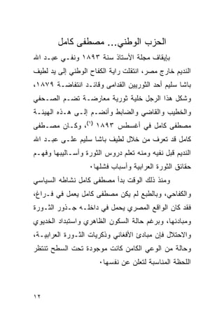 ‫ﺍﻟﺤﺯﺏ ﺍﻟﻭﻁﻨﻲ... ﻤﺼﻁﻔﻰ ﻜﺎﻤل‬
‫ﺒﺈﻴﻘﺎﻑ ﻤﺠﻠﺔ ﺍﻷﺴﺘﺎﺫ ﺴﻨﺔ ٣٩٨١ ﻭﻨﻔـﻲ ﻋﺒـﺩ ﺍﷲ‬
‫ﺍﻟﻨﺩﻴﻡ ﺨﺎﺭﺝ ﻤﺼﺭ، ﺍﻨﺘﻘﻠﺕ ﺭﺍﻴﺔ ﺍﻟﻜﻔﺎﺡ ﺍﻟﻭﻁﻨﻲ ﺇﻟﻰ ﻴﺩ ﻟﻁﻴﻑ‬
‫ﺒﺎﺸﺎ ﺴﻠﻴﻡ ﺃﺤﺩ ﺍﻟﺜﻭﺭﻴﻴﻥ ﺍﻟﻘﺩﺍﻤﻰ ﻭﻗﺎﺌـﺩ ﺍﻨﺘﻔﺎﻀـﺔ ٩٧٨١،‬
‫ﻭﺸﻜل ﻫﺫﺍ ﺍﻟﺭﺠل ﺨﻠﻴﺔ ﺜﻭﺭﻴﺔ ﻤﻌﺎﺭﻀـﺔ ﺘﻀـﻡ ﺍﻟﺼـﺤﻔﻲ‬
‫ﻭﺍﻟﺨﻁﻴﺏ ﻭﺍﻟﻘﺎﻀﻲ ﻭﺍﻟﻀﺎﺒﻁ ﻭﺃﻨﻀـﻡ ﺇﻟـﻰ ﻫـﺫﻩ ﺍﻟﻬﻴﺌـﺔ‬
‫ﻤﺼﻁﻔﻰ ﻜﺎﻤل ﻓﻲ ﺃﻏﺴﻁﺱ ٣٩٨١ )١(، ﻭﻜـﺎﻥ ﻤﺼـﻁﻔﻰ‬
‫ﻜﺎﻤل ﻗﺩ ﺘﻌﺭﻑ ﻤﻥ ﺨﻼل ﻟﻁﻴﻑ ﺒﺎﺸﺎ ﺴﻠﻴﻡ ﻋﻠـﻰ ﻋﺒـﺩ ﺍﷲ‬
‫ﺍﻟﻨﺩﻴﻡ ﻗﺒل ﻨﻔﻴﻪ ﻭﻤﻨﻪ ﺘﻌﻠﻡ ﺩﺭﻭﺱ ﺍﻟﺜﻭﺭﺓ ﻭﺃﺴـﺎﻟﻴﺒﻬﺎ ﻭﻓﻬـﻡ‬
                   ‫ﺤﻘﺎﺌﻕ ﺍﻟﺜﻭﺭﺓ ﺍﻟﻌﺭﺍﺒﻴﺔ ﻭﺃﺴﺒﺎﺏ ﻓﺸﻠﻬﺎ٠‬
‫ﻭﻤﻨﺫ ﺫﻟﻙ ﺍﻟﻭﻗﺕ ﺒﺩﺃ ﻤﺼﻁﻔﻰ ﻜﺎﻤل ﻨﺸﺎﻁﻪ ﺍﻟﺴﻴﺎﺴﻲ‬
‫ﻭﺍﻟﻜﻔﺎﺤﻲ، ﻭﺒﺎﻟﻁﺒﻊ ﻟﻡ ﻴﻜﻥ ﻤﺼﻁﻔﻰ ﻜﺎﻤل ﻴﻌﻤل ﻓﻲ ﻓـﺭﺍﻍ،‬
‫ﻓﻘﺩ ﻜﺎﻥ ﺍﻟﻭﺍﻗﻊ ﺍﻟﻤﺼﺭﻱ ﻴﺤﻤل ﻓﻲ ﺩﺍﺨﻠـﻪ ﺠـﺫﻭﺭ ﺍﻟﺜـﻭﺭﺓ‬
‫ﻭﻤﺒﺎﺩﺌﻬﺎ، ﻭﺒﺭﻏﻡ ﺤﺎﻟﺔ ﺍﻟﺴﻜﻭﻥ ﺍﻟﻅﺎﻫﺭﻱ ﻭﺍﺴﺘﺒﺩﺍﺩ ﺍﻟﺨﺩﻴﻭﻱ‬
‫ﻭﺍﻻﺤﺘﻼل ﻓﺈﻥ ﻤﺒﺎﺩﺉ ﺍﻷﻓﻐﺎﻨﻲ ﻭﺫﻜﺭﻴﺎﺕ ﺍﻟﺜـﻭﺭﺓ ﺍﻟﻌﺭﺍﺒﻴـﺔ،‬
‫ﻭﺤﺎﻟﺔ ﻤﻥ ﺍﻟﻭﻋﻲ ﺍﻟﻜﺎﻤﻥ ﻜﺎﻨﺕ ﻤﻭﺠﻭﺩﺓ ﺘﺤﺕ ﺍﻟﺴﻁﺢ ﺘﻨﺘﻅﺭ‬
                      ‫ﺍﻟﻠﺤﻅﺔ ﺍﻟﻤﻨﺎﺴﺒﺔ ﻟﺘﻌﻠﻥ ﻋﻥ ﻨﻔﺴﻬﺎ٠‬



‫٢١‬
 