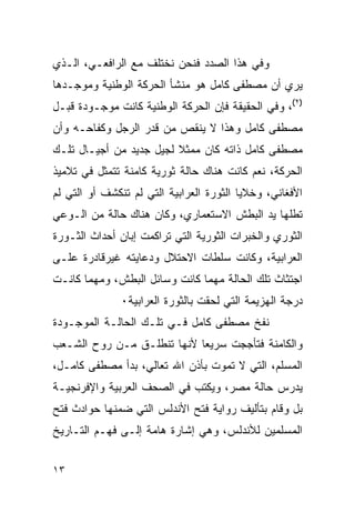 ‫ﻭﻓﻲ ﻫﺫﺍ ﺍﻟﺼﺩﺩ ﻓﻨﺤﻥ ﻨﺨﺘﻠﻑ ﻤﻊ ﺍﻟﺭﺍﻓﻌـﻲ، ﺍﻟـﺫﻱ‬
‫ﻴﺭﻱ ﺃﻥ ﻤﺼﻁﻔﻰ ﻜﺎﻤل ﻫﻭ ﻤﻨﺸﺄ ﺍﻟﺤﺭﻜﺔ ﺍﻟﻭﻁﻨﻴﺔ ﻭﻤﻭﺠـﺩﻫﺎ‬
‫)٢(، ﻭﻓﻲ ﺍﻟﺤﻘﻴﻘﺔ ﻓﺈﻥ ﺍﻟﺤﺭﻜﺔ ﺍﻟﻭﻁﻨﻴﺔ ﻜﺎﻨﺕ ﻤﻭﺠـﻭﺩﺓ ﻗﺒـل‬
‫ﻤﺼﻁﻔﻰ ﻜﺎﻤل ﻭﻫﺫﺍ ﻻ ﻴﻨﻘﺹ ﻤﻥ ﻗﺩﺭ ﺍﻟﺭﺠل ﻭﻜﻔﺎﺤـﻪ ﻭﺃﻥ‬
‫ﻤﺼﻁﻔﻰ ﻜﺎﻤل ﺫﺍﺘﻪ ﻜﺎﻥ ﻤﻤﺜﻼ ﻟﺠﻴل ﺠﺩﻴﺩ ﻤﻥ ﺃﺠﻴـﺎل ﺘﻠـﻙ‬
‫ﺍﻟﺤﺭﻜﺔ، ﻨﻌﻡ ﻜﺎﻨﺕ ﻫﻨﺎﻙ ﺤﺎﻟﺔ ﺜﻭﺭﻴﺔ ﻜﺎﻤﻨﺔ ﺘﺘﻤﺜل ﻓﻲ ﺘﻼﻤﻴﺫ‬
‫ﺍﻷﻓﻐﺎﻨﻲ، ﻭﺨﻼﻴﺎ ﺍﻟﺜﻭﺭﺓ ﺍﻟﻌﺭﺍﺒﻴﺔ ﺍﻟﺘﻲ ﻟﻡ ﺘﻨﻜﺸﻑ ﺃﻭ ﺍﻟﺘﻲ ﻟﻡ‬
‫ﺘﻁﻠﻬﺎ ﻴﺩ ﺍﻟﺒﻁﺵ ﺍﻻﺴﺘﻌﻤﺎﺭﻱ، ﻭﻜﺎﻥ ﻫﻨﺎﻙ ﺤﺎﻟﺔ ﻤﻥ ﺍﻟـﻭﻋﻲ‬
‫ﺍﻟﺜﻭﺭﻱ ﻭﺍﻟﺨﺒﺭﺍﺕ ﺍﻟﺜﻭﺭﻴﺔ ﺍﻟﺘﻲ ﺘﺭﺍﻜﻤﺕ ﺇﺒﺎﻥ ﺃﺤﺩﺍﺙ ﺍﻟﺜـﻭﺭﺓ‬
‫ﺍﻟﻌﺭﺍﺒﻴﺔ، ﻭﻜﺎﻨﺕ ﺴﻠﻁﺎﺕ ﺍﻻﺤﺘﻼل ﻭﺩﻋﺎﻴﺘﻪ ﻏﻴﺭﻗﺎﺩﺭﺓ ﻋﻠـﻰ‬
‫ﺍﺠﺘﺜﺎﺙ ﺘﻠﻙ ﺍﻟﺤﺎﻟﺔ ﻤﻬﻤﺎ ﻜﺎﻨﺕ ﻭﺴﺎﺌل ﺍﻟﺒﻁﺵ، ﻭﻤﻬﻤﺎ ﻜﺎﻨـﺕ‬
               ‫ﺩﺭﺠﺔ ﺍﻟﻬﺯﻴﻤﺔ ﺍﻟﺘﻲ ﻟﺤﻘﺕ ﺒﺎﻟﺜﻭﺭﺓ ﺍﻟﻌﺭﺍﺒﻴﺔ٠‬
‫ﻨﻔﺦ ﻤﺼﻁﻔﻰ ﻜﺎﻤل ﻓـﻲ ﺘﻠـﻙ ﺍﻟﺤﺎﻟـﺔ ﺍﻟﻤﻭﺠـﻭﺩﺓ‬
‫ﻭﺍﻟﻜﺎﻤﻨﺔ ﻓﺘﺄﺠﺠﺕ ﺴﺭﻴ ‪‬ﺎ ﻷﻨﻬﺎ ﺘﻨﻁﻠـﻕ ﻤـﻥ ﺭﻭﺡ ﺍﻟﺸـﻌﺏ‬
                            ‫ﻌ‬
‫ﺍﻟﻤﺴﻠﻡ، ﺍﻟﺘﻲ ﻻ ﺘﻤﻭﺕ ﺒﺄﺫﻥ ﺍﷲ ﺘﻌﺎﻟﻲ، ﺒﺩﺃ ﻤﺼﻁﻔﻰ ﻜﺎﻤـل،‬
‫ﻴﺩﺭﺱ ﺤﺎﻟﺔ ﻤﺼﺭ، ﻭﻴﻜﺘﺏ ﻓﻲ ﺍﻟﺼﺤﻑ ﺍﻟﻌﺭﺒﻴﺔ ﻭﺍﻹﻓﺭﻨﺠﻴـﺔ‬
‫ﺒل ﻭﻗﺎﻡ ﺒﺘﺄﻟﻴﻑ ﺭﻭﺍﻴﺔ ﻓﺘﺢ ﺍﻷﻨﺩﻟﺱ ﺍﻟﺘﻲ ﻀﻤﻨﻬﺎ ﺤﻭﺍﺩﺙ ﻓﺘﺢ‬
‫ﺍﻟﻤﺴﻠﻤﻴﻥ ﻟﻸﻨﺩﻟﺱ، ﻭﻫﻲ ﺇﺸﺎﺭﺓ ﻫﺎﻤﺔ ﺇﻟـﻰ ﻓﻬـﻡ ﺍﻟﺘـﺎﺭﻴﺦ‬


‫٣١‬
 