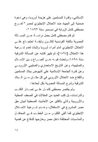 ‫ﺍﻹﺴﻼﻤﻲ، ﻭﻗﺩﺭﺓ ﺍﻟﻤﺴﻠﻤﻴﻥ ﻋﻠﻰ ﻫﺯﻴﻤﺔ ﺃﻭﺭﻭﺒﺎ، ﻭﻫﻲ ﺩﻋﻭﺓ‬
‫ﻀﻤﻨﻴﺔ ﺇﻟﻰ ﺍﻟﺠﻬﺎﺩ ﻀﺩ ﺍﻻﺤﺘﻼل ﺍﻹﻨﺠﻠﻴﺯﻱ ﻟﻤﺼﺭ " ﺃﺨـﺭﺝ‬
        ‫ﻤﺼﻁﻔﻰ ﻜﺎﻤل ﺍﻟﺭﻭﺍﻴﺔ ﻓﻲ ﺩﻴﺴﻤﺒﺭ ﺴﻨﺔ ٣٩٨١ "٠‬
‫ﺜﻡ ﻗﺎﻡ ﻤﺼﻁﻔﻰ ﻜﺎﻤل ﺒﻌﻤل ﺩﺭﺍﺴـﺔ ﻋـﻥ ﺍﻟﻤﺴـﺄﻟﺔ‬
‫ﺍﻟﻤﺼﺭﻴﺔ ﺒﺎﻟﻠﻐﺔ ﺍﻟﻔﺭﻨﺴﻴﺔ ﻟﺘﻜـﻭﻥ ﻭﺜﻴﻘـﺔ ﺍﺤﺘﺠـﺎﺝ ﻋﻠـﻰ‬
‫ﺍﻻﺤﺘﻼل ﺍﻹﻨﺠﻠﻴﺯﻱ ﺃﻤﺎﻡ ﺃﻤﺭﺍﺀ ﺃﻭﺭﻭﺒﺎ ﻭﺇﺜﺒﺎﺕ ﻟﻌﺩﻡ ﺸـﺭﻋﻴﺔ‬
‫ﻫﺫﺍ ﺍﻻﺤﺘﻼل )٤٩٨١(، ﺜﻡ ﻅﻬﺭ ﻜﺘﺎﺒﻪ ﻋﻥ ﺍﻟﻤﺴﺄﻟﺔ ﺍﻟﺸﺭﻗﻴﺔ‬
‫ﺴﻨﺔ ٨٩٨١، ﻭﺘﺤﺩﺙ ﻓﻴـﻪ ﻋـﻥ ﺍﻟﺼـﺭﺍﻉ ﺒـﻴﻥ ﺍﻹﺴـﻼﻡ‬
‫ﻭﺍﻟﺼﻠﻴﺒﻴﺔ، ﻭﻋﻥ ﺍﻟﺘﺎﺭﻴﺦ ﺍﻻﺴﺘﻌﻤﺎﺭﻱ ﻭﺍﻟﺼﻠﻴﺒﻲ ﺍﻷﻭﺭﻭﺒـﻲ‬
‫ﻭﻋﻥ ﻗﺩﺭﺓ ﺍﻟﺠﺎﻤﻌﺔ ﺍﻹﺴﻼﻤﻴﺔ ﻋﻠﻲ ﺍﻟﻨﻬﻭﺽ ﺒﺒﻼﺩ ﺍﻟﻤﺴﻠﻤﻴﻥ‬
‫ﻭﺍﻟﻜﻔﺎﺡ ﻀﺩ ﺍﻻﺤﺘﻼل ﺍﻷﻭﺭﻭﺒﻲ ﻓﻲ ﻜل ﻤﻜـﺎﻥ ﻤـﻥ ﺍﻟـﺒﻼﺩ‬
           ‫ﺍﻟﺸﺭﻗﻴﺔ ﻭﺸﺭﺡ ﺍﻟﻤﺴﺎﻟﺔ ﺍﻟﻤﺼﺭﻴﺔ ﺒﻜل ﺃﺒﻌﺎﺩﻫﺎ٠‬
‫ﻭﻟﻡ ﻴﻘﺘﺼﺭ ﻤﺼﻁﻔﻰ ﻜﺎﻤـل ﻋﻠـﻰ ﺇﺼـﺩﺍﺭ ﺍﻟﻜﺘـﺏ‬
‫ﻭﺍﻟﺩﺭﺍﺴﺎﺕ، ﺒل ﻜﺘﺏ ﺍﻟﻌﺩﻴﺩ ﻤﻥ ﺍﻟﻤﻘﺎﻻﺕ ﻓﻲ ﺍﻟﺼﺤﻑ ﺍﻟﻤﺤﻠﻴﺔ‬
‫ﻭﺍﻷﻭﺭﻭﺒﻴﺔ ﻭﺃﺩﻟﻲ ﺒﺎﻟﻜﺜﻴﺭ ﻤﻥ ﺍﻷﺤﺎﺩﻴﺙ ﺍﻟﺼﺤﻔﻴﺔ ﻟﺒﻴﺎﻥ ﺤﻕ‬
‫ﻤﺼﺭ ﺍﻟﻤﺸﺭﻭﻉ ﻓﻲ ﺍﻻﺴﺘﻘﻼل، ﻭﻋـﺩﻡ ﺸـﺭﻋﻴﺔ ﺍﻻﺤـﺘﻼل‬
‫ﺍﻹﻨﺠﻠﻴﺯﻱ ﻜﻤﺎ ﺃﻟﻘﻰ ﺍﻟﻜﺜﻴـﺭ ﻤـﻥ ﺍﻟﺨﻁـﺏ ﻓـﻲ ﺍﻟﻤﺤﺎﻓـل‬
‫ﻭﺍﻟﻤﻨﺎﺴﺒﺎﺕ ﺍﻟﻤﺨﺘﻠﻔﺔ ﺩﺍﺨل ﻤﺼﺭ ﻭﺨﺎﺭﺠﻬﺎ ﻟﻠﺩﻓﺎﻉ ﻋﻥ ﻗﻀﻴﺔ‬


‫٤١‬
 