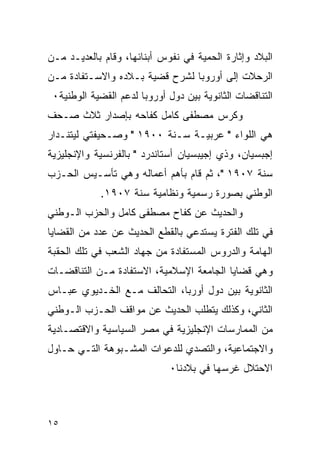 ‫ﺍﻟﺒﻼﺩ ﻭﺇﺜﺎﺭﺓ ﺍﻟﺤﻤﻴﺔ ﻓﻲ ﻨﻔﻭﺱ ﺃﺒﻨﺎﺌﻬﺎ، ﻭﻗﺎﻡ ﺒﺎﻟﻌﺩﻴـﺩ ﻤـﻥ‬
‫ﺍﻟﺭﺤﻼﺕ ﺇﻟﻰ ﺃﻭﺭﻭﺒﺎ ﻟﺸﺭﺡ ﻗﻀﻴﺔ ﺒـﻼﺩﻩ ﻭﺍﻻﺴـﺘﻔﺎﺩﺓ ﻤـﻥ‬
 ‫ﺍﻟﺘﻨﺎﻗﻀﺎﺕ ﺍﻟﺜﺎﻨﻭﻴﺔ ﺒﻴﻥ ﺩﻭل ﺃﻭﺭﻭﺒﺎ ﻟﺩﻋﻡ ﺍﻟﻘﻀﻴﺔ ﺍﻟﻭﻁﻨﻴﺔ٠‬
‫ﻭﻜﺭﺱ ﻤﺼﻁﻔﻰ ﻜﺎﻤل ﻜﻔﺎﺤﻪ ﺒﺈﺼﺩﺍﺭ ﺜﻼﺙ ﺼـﺤﻑ‬
‫ﻫﻲ ﺍﻟﻠﻭﺍﺀ " ﻋﺭﺒﻴـﺔ ﺴـﻨﺔ ٠٠٩١ " ﻭﺼـﺤﻴﻔﺘﻲ ﻟﻴﺘﻨـﺩﺍﺭ‬
‫ﺇﺠﺒﺴﻴﺎﻥ، ﻭﺫﻱ ﺇﺠﻴﺒﺴﻴﺎﻥ ﺃﺴﺘﺎﻨﺩﺭﺩ " ﺒﺎﻟﻔﺭﻨﺴﻴﺔ ﻭﺍﻹﻨﺠﻠﻴﺯﻴﺔ‬
‫ﺴﻨﺔ ٧٠٩١ "، ﺜﻡ ﻗﺎﻡ ﺒﺄﻫﻡ ﺃﻋﻤﺎﻟﻪ ﻭﻫﻲ ﺘﺄﺴـﻴﺱ ﺍﻟﺤـﺯﺏ‬
            ‫ﺍﻟﻭﻁﻨﻲ ﺒﺼﻭﺭﺓ ﺭﺴﻤﻴﺔ ﻭﻨﻅﺎﻤﻴﺔ ﺴﻨﺔ ٧٠٩١.‬
‫ﻭﺍﻟﺤﺩﻴﺙ ﻋﻥ ﻜﻔﺎﺡ ﻤﺼﻁﻔﻰ ﻜﺎﻤل ﻭﺍﻟﺤﺯﺏ ﺍﻟـﻭﻁﻨﻲ‬
‫ﻓﻲ ﺘﻠﻙ ﺍﻟﻔﺘﺭﺓ ﻴﺴﺘﺩﻋﻲ ﺒﺎﻟﻘﻁﻊ ﺍﻟﺤﺩﻴﺙ ﻋﻥ ﻋﺩﺩ ﻤﻥ ﺍﻟﻘﻀﺎﻴﺎ‬
‫ﺍﻟﻬﺎﻤﺔ ﻭﺍﻟﺩﺭﻭﺱ ﺍﻟﻤﺴﺘﻔﺎﺩﺓ ﻤﻥ ﺠﻬﺎﺩ ﺍﻟﺸﻌﺏ ﻓﻲ ﺘﻠﻙ ﺍﻟﺤﻘﺒﺔ‬
‫ﻭﻫﻲ ﻗﻀﺎﻴﺎ ﺍﻟﺠﺎﻤﻌﺔ ﺍﻹﺴﻼﻤﻴﺔ، ﺍﻻﺴﺘﻔﺎﺩﺓ ﻤـﻥ ﺍﻟﺘﻨﺎﻗﻀـﺎﺕ‬
‫ﺍﻟﺜﺎﻨﻭﻴﺔ ﺒﻴﻥ ﺩﻭل ﺃﻭﺭﺒﺎ، ﺍﻟﺘﺤﺎﻟﻑ ﻤـﻊ ﺍﻟﺨـﺩﻴﻭﻱ ﻋﺒـﺎﺱ‬
‫ﺍﻟﺜﺎﻨﻲ، ﻭﻜﺫﻟﻙ ﻴﺘﻁﻠﺏ ﺍﻟﺤﺩﻴﺙ ﻋﻥ ﻤﻭﺍﻗﻑ ﺍﻟﺤـﺯﺏ ﺍﻟـﻭﻁﻨﻲ‬
‫ﻤﻥ ﺍﻟﻤﻤﺎﺭﺴﺎﺕ ﺍﻹﻨﺠﻠﻴﺯﻴﺔ ﻓﻲ ﻤﺼﺭ ﺍﻟﺴﻴﺎﺴﻴﺔ ﻭﺍﻻﻗﺘﺼـﺎﺩﻴﺔ‬
‫ﻭﺍﻻﺠﺘﻤﺎﻋﻴﺔ، ﻭﺍﻟﺘﺼﺩﻱ ﻟﻠﺩﻋﻭﺍﺕ ﺍﻟﻤﺸـﺒﻭﻫﺔ ﺍﻟﺘـﻲ ﺤـﺎﻭل‬
                             ‫ﺍﻻﺤﺘﻼل ﻏﺭﺴﻬﺎ ﻓﻲ ﺒﻼﺩﻨﺎ٠‬



‫٥١‬
 