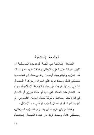 ‫ﺍﻟﺠﺎﻤﻌﺔ ﺍﻹﺴﻼﻤﻴﺔ‬
‫ﺍﻟﺠﺎﻤﻌﺔ ﺍﻹﺴﻼﻤﻴﺔ ﻫﻲ ﺍﻟﻜﻠﻤﺔ ﺍﻟﻭﺤﻴـﺩﺓ ﺍﻟﺼـﺎﻟﺤﺔ ﺃﻥ‬
‫ﺘﻜﻭﻥ ﻋﻨﻭﺍﻨﺎ ﻋﻠﻰ ﺍﻟﺤﺯﺏ ﺍﻟﻭﻁﻨﻲ ﻭﻤﺩﺨﻼ ﻟﻔﻬﻡ ﻤﻤﺎﺭﺴـﺎﺕ‬
‫ﻫﺫﺍ ﺍﻟﺤﺯﺏ ﻭﻷﻴﺩﻟﻭﺠﻴﺘﻪ ﺃﻴ ‪‬ـﺎ، ﻭﻫـﻲ ﻤﻔﺘـﺎﺡ ﺸﺨﺼـﻴﺔ‬
                      ‫ﻀ‬
‫ﻤﺼﻁﻔﻰ ﻜﺎﻤل ﻭﻤﺤﻤﺩ ﻓﺭﻴﺩ ﻋﻠﻰ ﺍﻟﺴﻭﺍﺀ، ﻭﺤﺭﻜـﺔ ﺍﻟﻨﻀـﺎل‬
‫ﺍﻟﺸﻌﺒﻲ ﺒﺭﻤﺘﻬﺎ ﺨﺭﺠﺕ ﻤﻥ ﻋﺒﺎﺀﺓ ﺍﻟﺠﺎﻤﻌﺔ ﺍﻹﺴﻼﻤﻴﺔ، ﺴﻭﺍﺀ‬
‫ﻫﺫﺍ ﺍﻟﻨﻀﺎل ﻀﺩ ﺍﻟﺤﻤﻠﺔ ﺍﻟﻔﺭﻨﺴﻴﺔ ﺃﻭ ﺤﻤﻠﺔ ﻓﺭﻴﺯﺭ ﺃﻭ ﺍﻟﻨﻀﺎل‬
‫ﻓﻲ ﻓﺘﺭﺓ ﺤﻜﻡ ﺇﺴﻤﺎﻋﻴل ﻭﺤﺭﻜﺔ ﺠﻤﺎل ﺍﻟـﺩﻴﻥ ﺍﻷﻓﻐـﺎﻨﻲ، ﺃﻭ‬
     ‫ﺍﻟﺜﻭﺭﺓ ﺍﻟﻌﺭﺍﺒﻴﺔ، ﺃﻭ ﻨﻀﺎل ﺍﻟﺤﺯﺏ ﺍﻟﻭﻁﻨﻲ ﻀﺩ ﺍﻻﺤﺘﻼل٠‬
‫ﻭﻫﻜﺫﺍ ﻟﻡ ﻴﻜﻥ ﻏﺭﻴﺒـﺎ ﺃﻥ ﻴﺨـﺭﺝ ﺍﻟﺤـﺯﺏ ﺍﻟـﻭﻁﻨﻲ،‬
‫ﻭﻤﺼﻁﻔﻰ ﻜﺎﻤل ﻭﻤﺤﻤﺩ ﻓﺭﻴﺩ ﻤﻥ ﻋﺒﺎﺀﺓ ﺍﻟﺠﺎﻤﻌﺔ ﺍﻹﺴﻼﻤﻴﺔ،‬

‫٦١‬
 