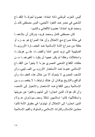 ‫ﺃﻟﻴﺱ ﺍﻟﺤﺯﺏ ﺍﻟﻭﻁﻨﻲ ﺫﺍﺘﻪ ﺍﻤﺘﺩﺍﺩﺍ ﻋﻀﻭﻴﺎ ﻟﺤﺭﻜـﺔ ﺍﻟﻜﻔـﺎﺡ‬
‫ﺍﻟﺸﻌﺒﻲ ﻓﻲ ﻤﺼﺭ ﻀﺩ ﺍﻟﻨﻔﻭﺫ ﺍﻷﺠﻨﺒﻲ، ﺃﻟﻴﺱ ﻤﺼﻁﻔﻰ ﻜﺎﻤـل‬
             ‫ﻭﻤﺤﻤﺩ ﻓﺭﻴﺩ ﺍﻤﺘﺩﺍﺩﺍ ﻋﻀﻭﻴﺎ ﻟﻸﻓﻐﺎﻨﻲ ﻭﺍﻟﻨﺩﻴﻡ٠‬
‫ﻜﺎﻥ ﻤﺼﻁﻔﻰ ﻜﺎﻤل ﻭﻤﺤﻤﺩ ﻓﺭﻴﺩ، ﻴﺩﺭﻜﺎﻥ ﺃﻥ ﺒﻼﺩﻫﻤـﺎ‬
‫ﻓﻲ ﺤﺎﻟﺔ ﺼﺭﺍﻉ ﻤﻊ ﺍﻻﺤﺘﻼل ﻭﺃﻥ ﻫﺫﺍ ﺍﻟﺼﺭﺍﻉ ﻫﻭ ﺠـﺯﺀ ﺃﻭ‬
‫ﺤﻠﻘﺔ ﻤﻥ ﺼﺭﺍﻉ ﺍﻷﻤﺔ ﺍﻹﺴﻼﻤﻴﺔ ﻀﺩ ﺍﻟﺤﻀـﺎﺭﺓ ﺍﻷﻭﺭﻭﺒﻴـﺔ‬
‫ﺍﻟﺼﻠﻴﺒﻴﺔ ﺍﻟﺘﻲ ﺘﺭﻴﺩ ﺘﺩﻤﻴﺭ ﺃﻤﺘﻨﺎ ﻭﺍﻟﻘﻀـﺎﺀ ﻋﻠـﻰ ﻫﻭﻴﺘﻨـﺎ،‬
‫ﻭﺍﺴﺘﻐﻼﻟﻨﺎ، ﻭﻫﻜﺫﺍ ﻟﻡ ﻴﻜﻥ ﻋﺠﻴﺒﺎ ﺃﻥ ﻴﻜﻭﻨـﺎ ﻜﻐﻴﺭﻫﻤـﺎ ﻤـﻥ‬
‫ﺤﻠﻘﺎﺕ ﺍﻟﻜﻔﺎﺡ ﺍﻟﺸﻌﺒﻲ ﺍﻟﻤﺼﺭﻱ ﺠﺯ ‪‬ﺍ ﻻ ﻴﺘﺠﺯﺃ ﻤﻥ ﺍﻟﻜﻔـﺎﺡ‬
                    ‫ﺀ‬
‫ﺍﻹﺴﻼﻤﻲ ﻋﻤﻭﻤﺎ ﻀﺩ ﺍﻻﺴﺘﻌﻤﺎﺭ ﺍﻷﻭﺭﻭﺒـﻲ ﺍﻟﺼـﻠﻴﺒﻲ، ﻭﺃﻥ‬
‫ﺍﻟﺸﻌﺏ ﺍﻟﻤﺼﺭﻱ ﻻ ﻴﺘﺤﺭﻙ ﺃﻻ ﻤﻥ ﺨﻼل ﻫﺫﻩ ﺍﻟﻌﻘﻴـﺩﺓ، ﻭﺃﻥ‬
‫ﺍﻟﻭﺍﻗﻊ ﻭﺍﻟﺘﺎﺭﻴﺦ ﻴﺅﻜﺩﺍﻥ ﺃﻥ ﻫﻨﺎﻙ ﺍﺭﺘﺒﺎﻁـﺎ ﻻ ﻴﻨﻔﺼـﻡ ﺒـﻴﻥ‬
‫ﺍﻹﺴﻼﻤﻴﺔ ﻭﺒﻴﻥ ﺍﻟﻜﻔﺎﺡ ﻀﺩ ﺍﻻﺴﺘﻌﻤﺎﺭ ﻭﺍﻻﻨﺤﻴﺎﺯ ﺇﻟﻰ ﺍﻟﺸﻌﺏ،‬
‫ﻭﺃﻥ ﻜل ﻫﺅﻻﺀ ﺍﻟﺫﻴﻥ ﺍﻨﺤﺎﺯﻭﺍ ﺇﻟﻰ ﺃﻤﺘﻬﻡ ﻭﺩﺍﻓﻌﻭﺍ ﻋﻥ ﺤﺭﻴﺘﻬﺎ‬
‫ﻭﺍﺴﺘﻘﻼﻟﻬﺎ، ﻜﺎﻨﻭﺍ ﺇﺴﻼﻤﻴﻴﻥ ﺸﻜﻼ ﻭﻤﻀـﻤﻭﻨﺎ،ﻭﺇﻥ ﻫـﺅﻻﺀ‬
‫ﺍﻟﺫﻴﻥ ﺍﻨﺤﺎﺯﻭﺍ ﺇﻟﻰ ﺍﻻﺤﺘﻼل ﺃﻭ ﺘﻬﺎﻭﻨﻭﺍ ﻓﻲ ﺤﻘﻭﻕ ﺍﻷﻤﺔ ﻜﺎﻨﻭﺍ‬
‫ﻤﻌﺎﺩﻴﻥ ﻟﻺﺴﻼﻡ ﻭﻟﻠﺘﺭﺍﺙ ﺍﻹﺴﻼﻤﻲ ﻭﺍﻟﺴﻠﻭﻙ ﻭﺍﻟﻘﻴﻡ ﺍﻹﺴﻼﻤﻴﺔ‬



‫٧١‬
 