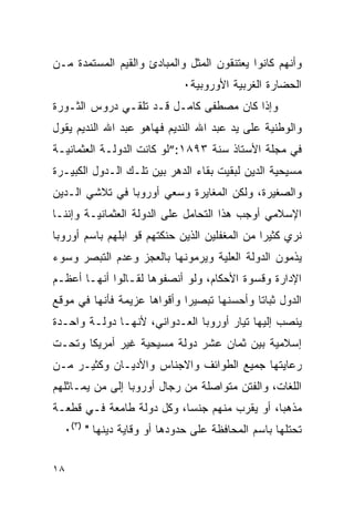 ‫ﻭﺃﻨﻬﻡ ﻜﺎﻨﻭﺍ ﻴﻌﺘﻨﻘﻭﻥ ﺍﻟﻤﺜل ﻭﺍﻟﻤﺒﺎﺩﺉ ﻭﺍﻟﻘﻴﻡ ﺍﻟﻤﺴﺘﻤﺩﺓ ﻤـﻥ‬
                            ‫ﺍﻟﺤﻀﺎﺭﺓ ﺍﻟﻐﺭﺒﻴﺔ ﺍﻷﻭﺭﻭﺒﻴﺔ٠‬
‫ﻭﺇﺫﺍ ﻜﺎﻥ ﻤﺼﻁﻔﻰ ﻜﺎﻤـل ﻗـﺩ ﺘﻠﻘـﻲ ﺩﺭﻭﺱ ﺍﻟﺜـﻭﺭﺓ‬
‫ﻭﺍﻟﻭﻁﻨﻴﺔ ﻋﻠﻰ ﻴﺩ ﻋﺒﺩ ﺍﷲ ﺍﻟﻨﺩﻴﻡ ﻓﻬﺎﻫﻭ ﻋﺒﺩ ﺍﷲ ﺍﻟﻨﺩﻴﻡ ﻴﻘﻭل‬
‫ﻓﻲ ﻤﺠﻠﺔ ﺍﻷﺴﺘﺎﺫ ﺴﻨﺔ ٣٩٨١:”ﻟﻭ ﻜﺎﻨﺕ ﺍﻟﺩﻭﻟـﺔ ﺍﻟﻌﺜﻤﺎﻨﻴـﺔ‬
‫ﻤﺴﻴﺤﻴﺔ ﺍﻟﺩﻴﻥ ﻟﺒﻘﻴﺕ ﺒﻘﺎﺀ ﺍﻟﺩﻫﺭ ﺒﻴﻥ ﺘﻠـﻙ ﺍﻟـﺩﻭل ﺍﻟﻜﺒﻴـﺭﺓ‬
‫ﻭﺍﻟﺼﻐﻴﺭﺓ، ﻭﻟﻜﻥ ﺍﻟﻤﻐﺎﻴﺭﺓ ﻭﺴﻌﻲ ﺃﻭﺭﻭﺒﺎ ﻓﻲ ﺘﻼﺸﻲ ﺍﻟـﺩﻴﻥ‬
‫ﺍﻹﺴﻼﻤﻲ ﺃﻭﺠﺏ ﻫﺫﺍ ﺍﻟﺘﺤﺎﻤل ﻋﻠﻰ ﺍﻟﺩﻭﻟﺔ ﺍﻟﻌﺜﻤﺎﻨﻴـﺔ ﻭﺇﻨﻨـﺎ‬
‫ﻨﺭﻱ ﻜﺜﻴﺭﺍ ﻤﻥ ﺍﻟﻤﻐﻔﻠﻴﻥ ﺍﻟﺫﻴﻥ ﺤﻨﻜﺘﻬﻡ ﻗﻭ ﺍﺒﻠﻬﻡ ﺒﺎﺴﻡ ﺃﻭﺭﻭﺒﺎ‬
‫ﻴﺫﻤﻭﻥ ﺍﻟﺩﻭﻟﺔ ﺍﻟﻌﻠﻴﺔ ﻭﻴﺭﻤﻭﻨﻬﺎ ﺒﺎﻟﻌﺠﺯ ﻭﻋﺩﻡ ﺍﻟﺘﺒﺼﺭ ﻭﺴﻭﺀ‬
‫ﺍﻹﺩﺍﺭﺓ ﻭﻗﺴﻭﺓ ﺍﻷﺤﻜﺎﻡ، ﻭﻟﻭ ﺃﻨﺼﻔﻭﻫﺎ ﻟﻘـﺎﻟﻭﺍ ﺃﻨﻬـﺎ ﺃﻋﻅـﻡ‬
‫ﺍﻟﺩﻭل ﺜﺒﺎﺘﺎ ﻭﺃﺤﺴﻨﻬﺎ ﺘﺒﺼﻴﺭﺍ ﻭﺃﻗﻭﺍﻫﺎ ﻋﺯﻴﻤﺔ ﻓﺄﻨﻬﺎ ﻓﻲ ﻤﻭﻗﻊ‬
‫ﻴﻨﺼﺏ ﺇﻟﻴﻬﺎ ﺘﻴﺎﺭ ﺃﻭﺭﻭﺒﺎ ﺍﻟﻌـﺩﻭﺍﻨﻲ، ﻷﻨﻬـﺎ ﺩﻭﻟـﺔ ﻭﺍﺤـﺩﺓ‬
‫ﺇﺴﻼﻤﻴﺔ ﺒﻴﻥ ﺜﻤﺎﻥ ﻋﺸﺭ ﺩﻭﻟﺔ ﻤﺴﻴﺤﻴﺔ ﻏﻴﺭ ﺃﻤﺭﻴﻜﺎ ﻭﺘﺤـﺕ‬
‫ﺭﻋﺎﻴﺘﻬﺎ ﺠﻤﻴﻊ ﺍﻟﻁﻭﺍﺌﻑ ﻭﺍﻻﺠﻨﺎﺱ ﻭﺍﻷﺩﻴـﺎﻥ ﻭﻜﺜﻴـﺭ ﻤـﻥ‬
‫ﺍﻟﻠﻐﺎﺕ، ﻭﺍﻟﻔﺘﻥ ﻤﺘﻭﺍﺼﻠﺔ ﻤﻥ ﺭﺠﺎل ﺃﻭﺭﻭﺒﺎ ﺇﻟﻰ ﻤﻥ ﻴﻤـﺎﺜﻠﻬﻡ‬
‫ﻤﺫﻫﺒﺎ، ﺃﻭ ﻴﻘﺭﺏ ﻤﻨﻬﻡ ﺠﻨﺴﺎ، ﻭﻜل ﺩﻭﻟﺔ ﻁﺎﻤﻌﺔ ﻓـﻲ ﻗﻁﻌـﺔ‬
  ‫ﺘﺤﺘﻠﻬﺎ ﺒﺎﺴﻡ ﺍﻟﻤﺤﺎﻓﻅﺔ ﻋﻠﻰ ﺤﺩﻭﺩﻫﺎ ﺃﻭ ﻭﻗﺎﻴﺔ ﺩﻴﻨﻬﺎ " )٣(٠‬


‫٨١‬
 