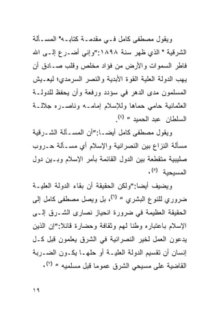 ‫ﻭﻴﻘﻭل ﻤﺼﻁﻔﻰ ﻜﺎﻤل ﻓـﻲ ﻤﻘﺩﻤـﺔ ﻜﺘﺎﺒـﻪ" ﺍﻟﻤﺴـﺄﻟﺔ‬
‫ﺍﻟﺸﺭﻗﻴﺔ " ﺍﻟﺫﻱ ﻅﻬﺭ ﺴﻨﺔ ٨٩٨١:”ﻭﺇﻨﻲ ﺃﻀـﺭﻉ ﺇﻟـﻰ ﺍﷲ‬
‫ﻓﺎﻁﺭ ﺍﻟﺴﻤﻭﺍﺕ ﻭﺍﻷﺭﺽ ﻤﻥ ﻓﺅﺍﺩ ﻤﺨﻠﺹ ﻭﻗﻠﺏ ﺼـﺎﺩﻕ ﺃﻥ‬
‫ﻴﻬﺏ ﺍﻟﺩﻭﻟﺔ ﺍﻟﻌﻠﻴﺔ ﺍﻟﻘﻭﺓ ﺍﻷﺒﺩﻴﺔ ﻭﺍﻟﻨﺼﺭ ﺍﻟﺴﺭﻤﺩﻱ؛ ﻟﻴﻌـﻴﺵ‬
‫ﺍﻟﻤﺴﻠﻤﻭﻥ ﻤﺩﻯ ﺍﻟﺩﻫﺭ ﻓﻲ ﺴﺅﺩﺩ ﻭﺭﻓﻌﺔ ﻭﺃﻥ ﻴﺤﻔﻅ ﻟﻠﺩﻭﻟـﺔ‬
‫ﺍﻟﻌﺜﻤﺎﻨﻴﺔ ﺤﺎﻤﻲ ﺤﻤﺎﻫﺎ ﻭﻟﻺﺴﻼﻡ ﺇﻤﺎﻤـﻪ ﻭﻨﺎﺼـﺭﻩ ﺠﻼﻟـﺔ‬
                            ‫ﺍﻟﺴﻠﻁﺎﻥ ﻋﺒﺩ ﺍﻟﺤﻤﻴﺩ “ )٤(.‬
‫ﻭﻴﻘﻭل ﻤﺼﻁﻔﻰ ﻜﺎﻤل ﺃﻴ ‪‬ـﺎ:”ﺃﻥ ﺍﻟﻤﺴـﺄﻟﺔ ﺍﻟﺸـﺭﻗﻴﺔ‬
                        ‫ﻀ‬
‫ﻤﺴﺄﻟﺔ ﺍﻟﻨﺯﺍﻉ ﺒﻴﻥ ﺍﻟﻨﺼﺭﺍﻨﻴﺔ ﻭﺍﻹﺴﻼﻡ ﺃﻱ ﻤﺴـﺄﻟﺔ ﺤـﺭﻭﺏ‬
‫ﺼﻠﻴﺒﻴﺔ ﻤﺘﻘﻁﻌﺔ ﺒﻴﻥ ﺍﻟﺩﻭل ﺍﻟﻘﺎﺌﻤﺔ ﺒﺄﻤﺭ ﺍﻹﺴﻼﻡ ﻭﺒـﻴﻥ ﺩﻭل‬
                                       ‫ﺍﻟﻤﺴﻴﺤﻴﺔ )٥(٠‬
‫ﻭﻴﻀﻴﻑ ﺃﻴ ‪‬ﺎ:”ﻭﻟﻜﻥ ﺍﻟﺤﻘﻴﻘﺔ ﺃﻥ ﺒﻘﺎﺀ ﺍﻟﺩﻭﻟﺔ ﺍﻟﻌﻠﻴـﺔ‬
                                      ‫ﻀ‬
‫ﻀﺭﻭﺭﻱ ﻟﻠﻨﻭﻉ ﺍﻟﺒﺸﺭﻱ “ )٦(، ﺒل ﻭﻴﺼل ﻤﺼﻁﻔﻰ ﻜﺎﻤل ﺇﻟﻰ‬
‫ﺍﻟﺤﻘﻴﻘﺔ ﺍﻟﻌﻅﻴﻤﺔ ﻓﻲ ﻀﺭﻭﺭﺓ ﺍﻨﺤﻴﺎﺯ ﻨﺼﺎﺭﻯ ﺍﻟﺸـﺭﻕ ﺇﻟـﻰ‬
‫ﺍﻹﺴﻼﻡ ﺒﺎﻋﺘﺒﺎﺭﻩ ﻭﻁﻨﺎ ﻟﻬﻡ ﻭﺜﻘﺎﻓﺔ ﻭﺤﻀﺎﺭﺓ ﻗﺎﺌﻼ:”ﺇﻥ ﺍﻟﺫﻴﻥ‬
‫ﻴﺩﻋﻭﻥ ﺍﻟﻌﻤل ﻟﺨﻴﺭ ﺍﻟﻨﺼﺭﺍﻨﻴﺔ ﻓﻲ ﺍﻟﺸﺭﻕ ﻴﻌﻠﻤﻭﻥ ﻗﺒل ﻜـل‬
‫ﺇﻨﺴﺎﻥ ﺃﻥ ﺘﻘﺴﻴﻡ ﺍﻟﺩﻭﻟﺔ ﺍﻟﻌﻠﻴـﺔ ﺃﻭ ﺤﻠﻬـﺎ ﻴﻜـﻭﻥ ﺍﻟﻀـﺭﺒﺔ‬
     ‫ﺍﻟﻘﺎﻀﻴﺔ ﻋﻠﻰ ﻤﺴﻴﺤﻲ ﺍﻟﺸﺭﻕ ﻋﻤﻭﻤﺎ ﻗﺒل ﻤﺴﻠﻤﻴﻪ “ )٧(٠‬


‫٩١‬
 