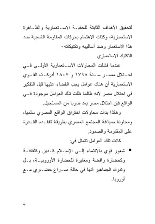 ‫ﻟﺘﺤﻘﻴﻕ ﺍﻷﻫﺩﺍﻑ ﺍﻟﺜﺎﺒﺘﺔ ﻟﻠﺤﻘﺒـﺔ ﺍﻻﺴـﺘﻌﻤﺎﺭﻴﺔ ﻭﺍﻟﻅـﺎﻫﺭﺓ‬
‫ﺍﻻﺴﺘﻌﻤﺎﺭﻴﺔ، ﻭﻜﺫﻟﻙ ﺍﻻﻫﺘﻤﺎﻡ ﺒﺤﺭﻜﺎﺕ ﺍﻟﻤﻘﺎﻭﻤﺔ ﺍﻟﺸﻌﺒﻴﺔ ﻀﺩ‬
                  ‫ﻫﺫﺍ ﺍﻻﺴﺘﻌﻤﺎﺭ ﻭﻀﺩ ﺃﺴﺎﻟﻴﺒﻪ ﻭﺘﻜﺘﻴﻜﺎﺘﻪ٠‬
                                    ‫ﺍﻟﺘﻜﺘﻴﻙ ﺍﻻﺴﺘﻌﻤﺎﺭﻱ‬
‫ﻋﻨﺩﻤﺎ ﻓﺸﻠﺕ ﺍﻟﻤﺤﺎﻭﻻﺕ ﺍﻻﺴـﺘﻌﻤﺎﺭﻴﺔ ﺍﻷﻭﻟـﻰ ﻓـﻲ‬
‫ﺍﺤ ـﺘﻼل ﻤﺼ ـﺭ ﺴ ـﻨﺔ ٨٩٧١ ﻭ ٧٠٨١ ﺃﺩﺭﻜ ـﺕ ﺍﻟﻘ ـﻭﻱ‬
  ‫ـ‬      ‫ـ‬                    ‫ـ ـ‬          ‫ـ‬
‫ﺍﻻﺴﺘﻌﻤﺎﺭﻴﺔ ﺃﻥ ﻫﻨﺎﻙ ﻋﻭﺍﻤل ﻴﺠﺏ ﺍﻟﻘﻀﺎﺀ ﻋﻠﻴﻬﺎ ﻗﺒل ﺍﻟﺘﻔﻜﻴﺭ‬
‫ﻓﻲ ﺍﺤﺘﻼل ﻤﺼﺭ ﻷﻨﻪ ﻁﺎﻟﻤﺎ ﻅﻠﺕ ﺘﻠﻙ ﺍﻟﻌﻭﺍﻤل ﻤﻭﺠﻭﺩﺓ ﻓـﻲ‬
         ‫ﺍﻟﻭﺍﻗﻊ ﻓﺈﻥ ﺍﺤﺘﻼل ﻤﺼﺭ ﻴﻌﺩ ﻀﺭﺒﺎ ﻤﻥ ﺍﻟﻤﺴﺘﺤﻴل.‬
‫ﻭﻫﻜﺫﺍ ﺒﺩﺃﺕ ﻤﺤﺎﻭﻻﺕ ﺍﺨﺘﺭﺍﻕ ﺍﻟﻭﺍﻗﻊ ﺍﻟﻤﺼﺭﻱ ﺴﻠﻤﻴﺎ،‬
‫ﻭﻤﺤﺎﻭﻟﺔ ﺼﻴﺎﻏﺔ ﺍﻟﻤﺠﺘﻤﻊ ﺍﻟﻤﺼﺭﻱ ﺒﻁﺭﻴﻘﺔ ﺘﻔﻘـﺩﻩ ﺍﻟﻘـﺩﺭﺓ‬
                               ‫ﻋﻠﻰ ﺍﻟﻤﻘﺎﻭﻤﺔ ﻭﺍﻟﺼﻤﻭﺩ.‬
                      ‫ﻜﺎﻨﺕ ﺘﻠﻙ ﺍﻟﻌﻭﺍﻤل ﺘﺘﻤﺜل ﻓﻲ:‬
‫ﺸﻌﻭﺭ ﻗﻭﻱ ﺒﺎﻻﻨﺘﻤﺎﺀ ﺇﻟـﻰ ﺍﻹﺴـﻼﻡ ﻜـﺩﻴﻥ ﻭﻜﺜﻘﺎﻓـﺔ‬
‫ﻭﻜﺤﻀﺎﺭﺓ ﺭﺍﻓﻀﺔ ﻭﻤﻐﺎﻴﺭﺓ ﻟﻠﺤﻀﺎﺭﺓ ﺍﻷﻭﺭﻭﺒﻴـﺔ، ﺒـل‬
‫ﻭﺘﺩﺭﻙ ﺍﻟﺠﻤﺎﻫﻴﺭ ﺃﻨﻬﺎ ﻓﻲ ﺤﺎﻟﺔ ﺼـﺭﺍﻉ ﺤﻀـﺎﺭﻱ ﻤـﻊ‬
                                           ‫ﺃﻭﺭﻭﺒﺎ.‬



‫٣‬
 