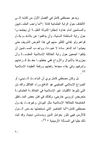 ‫ﻭﻴﺩﻋﻭ ﻤﺼﻁﻔﻰ ﻜﺎﻤل ﻓﻲ ﺍﻟﻔﺼل ﺍﻷﻭل ﻤﻥ ﻜﺘﺎﺒﻪ ﺇﻟـﻰ‬
‫ﺍﻻﻟﺘﻔﺎﻑ ﺤﻭل ﺍﻟﺭﺍﻴﺔ ﺍﻟﻌﺜﻤﺎﻨﻴﺔ ﻗﺎﺌﻼ :”ﺃﻤﺎ ﻭﺍﺠﺏ ﺍﻟﻌﺜﻤـﺎﻨﻴﻴﻥ‬
‫ﻭﺍﻟﻤﺴﻠﻤﻴﻥ ﺃﻤﺎﻡ ﻋﺩﺍﻭﺓ ﺇﻨﺠﻠﺘﺭﺍ ﻟﻠﺩﻭﻟﺔ ﺍﻟﻌﻠﻴـﺔ ﺃﻥ ﻴﺠﺘﻤﻌـﻭﺍ‬
‫ﺤﻭل ﺭﺍﻴﺔ ﺍﻟﺴﻠﻁﻨﺔ ﺍﻟﺴﻨﻴﺔ، ﻭﺃﻥ ﻴﺩﺍﻓﻌﻭﺍ ﻋﻥ ﺒﻼﺩﻫـﻡ ﺒﻜـل‬
‫ﻗﻭﺍﻫﻡ ﻭﻟﻭ ﺘﻔﺎﻨﻲ ﺍﻟﻜﺜﻴﺭ ﻤﻨﻬﻡ ﻓﻲ ﻫﺫﺍ ﺍﻟﻐﺭﺽ ﺍﻟﺸﺭﻴﻑ ﺤﺘﻰ‬
‫ﻴﻌﻴﺸﻭﺍ ﺃﺒﺩ ﺍﻟﺩﻫﺭ ﺴﺎﺩﺓ ﻻ ﻋﺒﻴـ ‪‬ﺍ، ﻭﻭﺍﺠـﺏ ﺍﻟﻤﺴـﻠﻤﻴﻥ ﺃﻥ‬
                      ‫ﺩ‬
‫ﻴﻠﺘﻔﻭﺍ ﺃﺠﻤﻌﻴﻥ ﺤﻭل ﺭﺍﻴﺔ ﺍﻟﺨﻼﻓﺔ ﺍﻹﺴﻼﻤﻴﺔ ﺍﻟﻤﻘﺩﺴـﺔ ﻭﺃﻥ‬
‫ﻴﻌﺯﺯﻭﻫﺎ ﺒﺎﻷﻤﻭﺍل ﻭﺍﻷﺭﻭﺍﺡ ﻓﻔﻲ ﺤﻔﻅﻬـﺎ ﺤﻔـﻅ ﻜـﺭﺍﻤﺘﻬﻡ‬
‫ﻭﺸﺭﻓﻬﻡ ﻭﻓﻲ ﺒﻘﺎﺀ ﻤﺠﺩﻫﺎ ﺭﻓﻌﺘﻬﻡ ﻭﺭﻓﻌﺔ ﺍﻟﻌﻘﻴﺩﺓ ﺍﻹﺴﻼﻤﻴﺔ‬
                                                    ‫)٨( .‬
‫ﺒل ﻭﻜﺎﻥ ﻤﺼﻁﻔﻰ ﻜﺎﻤل ﻴﺭﻱ ﺃﻥ ﺍﻟﺒﺎﻋـﺙ ﺍﻟـﺩﻴﻨﻲ، ﺃﻭ‬
‫ﺍﻟﺼﺭﺍﻉ ﺍﻹﺴﻼﻤﻲ ﺍﻟﺼﻠﻴﺒﻲ ﻫﻭ ﺍﻟﺩﺍﻓﻊ ﻭﺭﺍﺀ ﺍﻟﻘﻼﻗل ﻭﺍﻟﻔـﺘﻥ‬
‫ﺍﻟﺘﻲ ﺘﺜﻴﺭﻫﺎ ﺍﻷﻗﻠﻴﺎﺕ ﻏﻴﺭ ﺍﻹﺴﻼﻤﻴﺔ ﻓﻲ ﺍﻟﺨﻼﻓـﺔ ﺍﻟﻌﺜﻤﺎﻨﻴـﺔ‬
‫ﺒﺘﺤﺭﻴﺽ ﺃﻭﺭﻭﺒﻲ ﺨﺎﺭﺠﻲ، ﻭﻜﺫﻟﻙ ﻓﻲ ﻓﺘﻥ ﺒﻌﺽ ﺍﻟﻤﻨـﺎﻁﻕ‬
‫ﺍﻟﺨﺎﻀﻌﺔ ﻟﻠﺨﻼﻓﺔ ﺍﻹﺴﻼﻤﻴﺔ ﻤﺜل ﺍﻟﻴﻭﻨﺎﻥ ﻭﻏﻴﺭﻫـﺎ، ﻴﻘـﻭل‬
‫ﻤﺼﻁﻔﻰ ﻜﺎﻤل:”ﺃﻤﺎ ﺍﻟﻌﻨﺎﺼﺭ ﺍﻟﺘﻲ ﺘﺴﺘﻌﻤﻠﻬﺎ ﺒﻌـﺽ ﺍﻟـﺩﻭل‬
‫ﻜﺎﻷﺭﻤﻥ ﻓﻬﻲ ﺘﺜﻭﺭ ﺒﻌﻭﺍﻤل ﺍﻟﺩﻴﻥ ﻭﺒﺩﺴﺎﺌﺱ ﺩﻴﻨﻴﺔ، ﻭﻗﺩ ﺜﺒﺕ‬
                    ‫ﺫﻟﻙ ﺠﻠ ‪‬ﺎ ﻓﻲ ﺍﻟﻤﺴﺄﻟﺔ ﺍﻷﺭﻤﻴﻨﻴﺔ “ )٩(٠‬
                                                ‫ﻴ‬


‫٠٢‬
 