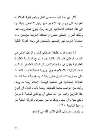 ‫ﺃﻜﺜﺭ ﻤﻥ ﻫﺫﺍ ﻨﺠﺩ ﻤﺼﻁﻔﻰ ﻜﺎﻤل ﻴﻬﺎﺠﻡ ﻓﻜﺭﺓ ﺍﻟﺨﻼﻓـﺔ‬
‫ﺍﻟﻌﺭﺒﻴﺔ ﺍﻟﺘﻲ ﺭﻭﺝ ﻟﻬﺎ ﺍﻹﻨﺠﻠﻴﺯ ﻓﻬﻭ ﻴﻘﻭل:” ﺘﺴﻌﻰ ﺇﻨﺠﻠﺘـﺭﺍ‬
‫ﺇﻟﻰ ﻨﻘل ﺍﻟﺨﻼﻓﺔ ﺍﻹﺴﻼﻤﻴﺔ ﺇﻟﻰ ﻴﺩ ﺭﺠل ﻴﻜﻭﻥ ﺘﺤﺕ ﺭﺤـﺎﻫﻡ؛‬
‫ﻭﻟﺫﻟﻙ ﺃﺨﺭﺝ ﺍﻹﻨﺠﻠﻴﺯ ﻤﺸﺭﻭﻉ ﺍﻟﺨﻼﻓﺔ ﺍﻟﻌﺭﺒﻴﺔ ﻤﺅﻤﻠﻴﻥ ﺒـﻪ‬
‫ﺍﺴﺘﻤﺎﻟﺔ ﺍﻟﻌﺭﺏ ﻟﻬﻡ ﻭﻗﻴﺎﻤﻬﻡ ﺒﺎﻟﻌﺼﻴﺎﻥ ﻓﻲ ﻭﺠﻪ ﺍﻟﺩﻭﻟﺔ ﺍﻟﻌﻠﻴﺔ‬
                                                    ‫“٠‬
‫ﺃﻤﺎ ﻤﺤﻤﺩ ﻓﺭﻴﺩ ﺨﻠﻴﻔﺔ ﻤﺼﻁﻔﻰ ﻜﺎﻤل ﻭﺍﻟﺭﺠل ﺍﻟﺜﺎﻨﻲ ﻓﻲ‬
‫ﺍﻟﺤﺯﺏ ﺍﻟﻭﻁﻨﻲ ﻓﻘﺩ ﺃﻟﻑ ﻜﺘﺎﺒﺎ ﻋﻥ ﺘـﺎﺭﻴﺦ ﺍﻟﺩﻭﻟـﺔ ﺍﻟﻌﻠﻴـﺔ‬
‫ﺍﻟﻌﺜﻤﺎﻨﻴﺔ ﻴﻘﻭل ﻓﻲ ﻤﻘﺩﻤﺘﻪ:”ﻋﻠﻰ ﺃﻥ ﺍﻟﻤﻠﻙ ﺍﻟﻌﺜﻤﺎﻨﻲ ﻗﺩ ﻟـﻡ‬
‫ﺸﻌﺙ ﺍﻟﻭﻻﻴﺎﺕ ﺍﻹﺴﻼﻤﻴﺔ، ﻭﺃﻥ ﺃﻭﺭﻭﺒﺎ ﺍﻟﻤﺨﺘﻠﻔﺔ ﻗـﺩ ﺍﺘﻔﻘـﺕ‬
‫ﻋﻠﻰ ﻤﺤﺎﺭﺒﺔ ﺘﻠﻙ ﺍﻟﺩﻭل ﻤﺜﻨﻲ ﻭﺜﻼﺙ ﻭﺒﺎﻉ، ﻭﺃﻨﻪ ﻟﻤﺎ ﻜﺎﻨـﺕ‬
‫ﺍﻟﺨﻼﻓﺔ ﺍﻟﻌﺜﻤﺎﻨﻴﺔ ﻫﻲ ﺍﻟﺤﺎﻤﻴﺔ ﻟﺒﻴﻀﺔ ﺍﻹﺴﻼﻡ ﺯﻤﻨﺎ ﻁـﻭﻴﻼ،‬
‫ﺭﺃﻴﺕ ﻤﻥ ﺍﻟﻭﺍﺠﺏ ﺨﺩﻤﺔ ﻟﻠﺤﻘﻴﻘﺔ ﻭﻨﻔﻌﺎ ﻷﺒﻨﺎﺀ ﺍﻟﺒﻼﺩ ﺃﻥ ﺃﺩﻭﻥ‬
‫ﻫﺫﺍ ﺍﻟﺘﺎﺭﻴﺦ ﺭﺍﺠﻴﺎ ﻤﻥ ﺍﷲ ﺘﻌﺎﻟﻲ ﺃﻥ ﻴﻭﻓﻘﻨﻲ ﻟﺨﺩﻤﺔ ﺍﻟـﻭﻁﻥ‬
‫ﻭﻨﻔﻊ ﺒﻨﻴﻪ ﻭﺃﻥ ﻴﺩﻴﻡ ﻭﻴﺅﻜﺩ ﻤﺎ ﺒﻴﻥ ﻤﺼﺭﻨﺎ ﻭﺍﻟﺩﻭﻟﺔ ﺍﻟﻌﻠﻴﺔ ﻤﻥ‬
                                  ‫ﺭﻭﺍﺒﻁ ﺍﻟﺘﺎﺒﻌﻴﺔ “ )١١(٠‬
               ‫ﻭ ﻴﻠﺨﺹ ﻤﺼﻁﻔﻰ ﻜﺎﻤل ﺍﻷﻤﺭ ﻜﻠﻪ ﻓﻲ ﻗﻭﻟﻪ:‬



‫١٢‬
 