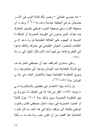 ‫” ﺇﻨﻪ ﻤﺼﺭﻱ ﻋﺜﻤﺎﻨﻲ “ ﻭﻴﻔﺴﺭ ﺫﻟﻙ ﻗﺎﺌﻼ:”ﻟﻴﺱ ﻓﻲ ﺍﻷﻤـﺭ‬
‫ﺠﻨﺴﻴﺘﺎﻥ ﺒل ﻓﻲ ﺍﻟﺤﻘﻴﻘﺔ ﺠﻨﺴﻴﺔ ﻭﺍﺤـﺩﺓ “ )٢١(، ﻭﻨﺠـﺩ ﺃﻥ‬
‫ﺼﺤﻴﻔﺔ ﺍﻟﻠﻭﺍﺀ ﻭﻫﻲ ﺼﺤﻴﻔﺔ ﺍﻟﺤﺯﺏ ﺍﻟﻭﻁﻨﻲ ﺘﺨﻭﺽ ﺍﻟﻤﻌﺎﺭﻙ‬
‫ﻀﺩ ﻫﺅﻻﺀ ﺍﻟﺫﻴﻥ ﻴﺩﻋﻭﻥ ﺇﻟﻰ ﺍﻟﻘﻭﻤﻴﺔ ﺍﻟﻤﺼﺭﻴﺔ ﺃﻭ ﺍﻟﺨﻼﻓـﺔ‬
‫ﺍﻟﻌﺭﺒﻴﺔ ﺃﻭ ﺍﻟﻬﺠﻭﻡ ﻋﻠﻰ ﺍﻟﺨﻼﻓﺔ ﺍﻟﻌﺜﻤﺎﻨﻴﺔ ﺒل ﻭﺘـﺩﻋﻭ ﺇﻟـﻰ‬
‫ﺍﻻﻜﺘﺘﺎﺏ ﻟﻤﻨﺎﺼﺭﻩ ﺍﻟﺠﻴﺵ ﺍﻟﻌﺜﻤﺎﻨﻲ ﻓﻲ ﻤﻌﺎﺭﻜﻪ ﻭﻜﺫﻟﻙ ﺘﺩﻋﻭﺍ‬
‫ﺇﻟﻰ ﺍﻟﺘﻁﻭﻉ ﺩﻓﺎﻋﺎ ﻋﻥ ﻟﻴﺒﻴﺎ ﺃﻤﺎﻡ ﺍﻻﺤـﺘﻼل ﺍﻹﻴﻁـﺎﻟﻲ ﺴـﻨﺔ‬
                                              ‫٠١٩١.‬
‫ﻭﻋﻠﻰ ﻤﺴﺘﻭﻯ ﺍﻟﻤﻭﺍﻗﻑ ﻨﺠﺩ ﺃﻥ ﻤﺼﻁﻔﻰ ﻜﺎﻤل ﻴﻘـﻑ‬
‫ﻤﻊ ﺍﻟﺩﻭﻟﺔ ﺍﻟﻌﺜﻤﺎﻨﻴﺔ ﻀﺩ ﺍﻟﻴﻭﻨﺎﻥ ﻭﻴﺩﻋﻭﺍ ﺇﻟﻰ ﻤﻨﺎﺼﺭﺘﻬﺎ ﺒـل‬
‫ﻭﻴﺒﺭﻕ ﻟﻠﺤﻜﻭﻤﺔ ﺍﻟﻌﺜﻤﺎﻨﻴﺔ ﻤﻬﻨﺌﺎ ﺒﺎﻻﻨﺘﺼﺎﺭ ﺍﻟﻌﺜﻤـﺎﻨﻲ ﻋﻠـﻰ‬
                              ‫ﺍﻟﻴﻭﻨﺎﻥ ﺴﻨﺔ ٧٩٨١ )٣١(٠‬
‫ﺒل ﻭﺃﺸﺎﺩ ﺒﻬﺫﺍ ﺍﻻﻨﺘﺼﺎﺭ ﻓﻲ ﺨﻁﺒﺘﻴﻥ ﺒﺎﻹﺴﻜﻨﺩﺭﻴﺔ ﻓـﻲ‬
‫٨ ﻴﻭﻨﻴﻪ ٧٩٨١، ﺃﻜﺜﺭ ﻤﻥ ﻫﺫﺍ ﺃﻨﻪ ﻓﻲ ﺍﻟﺨﻼﻑ ﺍﻟـﺫﻱ ﻭﻗـﻊ‬
‫ﺒﻴﻥ ﺍﻟﺤﻜﻭﻤﺔ ﺍﻟﻤﺼﺭﻴﺔ ﻭﺒﻴﻥ ﺘﺭﻜﻴﺎ ﺴﻨﺔ ٦٠٩١ ﺤﻭل "ﻁﺎﺒﺎ"‬
‫ﺃﻭ ﺍﻟﺤﺩﻭﺩ ﺍﻟﻤﺼﺭﻴﺔ ﻓﻲ ﺴﻴﻨﺎﺀ ﺍﻨﺤﺎﺯ ﻤﺼﻁﻔﻰ ﻜﺎﻤل ﻭﺍﻟﺤﺯﺏ‬
‫ﺍﻟﻭﻁﻨﻲ ﺒﻜﺎﻤﻠﻪ ﺇﻟﻰ ﻤﻭﻗﻑ ﺘﺭﻜﻴﺎ ﻓﻲ ﻫﺫﺍ ﺍﻟﺼـﺩﺩ،ﻷﻥ ﻁﺎﺒـﺎ‬
‫ﺍﻟﻌﺜﻤﺎﻨﻴﺔ ﻫﻨﺎ ﺃﻓﻀل ﻤﻥ ﺃﻥ ﺘﻜﻭﻥ ﻤﺼـﺭﻴﺔ ﺘﺤـﺕ ﺴـﻠﻁﺔ‬


‫٢٢‬
 