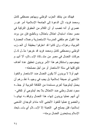 ‫ﻓﻬﻨﺎﻙ ﻤﻥ ﻴﻨﺘﻘﺩ ﺍﻟﺤﺯﺏ ﺍﻟﻭﻁﻨﻲ ﻭﻴﻬﺎﺠﻡ ﻤﺼﻁﻔﻰ ﻜﺎﻤل‬
‫ﻭﻤﺤﻤﺩ ﻓﺭﻴﺩ، ﻷﻥ ﺍﻟﺩﻋﻭﺓ ﺇﻟﻰ ﺍﻟﺠﺎﻤﻌﺔ ﺍﻹﺴﻼﻤﻴﺔ ﺃﻤﺭ ﻏﻴـﺭ‬
‫ﻋﺼﺭﻱ ﺃﻭ ﺃﻨﻪ ﺘﻌﺼﺏ ﺃﻭ ﺃﻥ ﺍﻟﻜﻼﻡ ﻤﻥ ﺍﻟﺤﻘﻭﻕ ﺍﻟﺘﺭﻜﻴﺔ ﻓﻲ‬
‫ﻤﺼﺭ ﻤﻌﻨﺎﻩ ﺍﺴﺘﺒﺩﺍل ﺍﺤﺘﻼل ﺒﺎﺤﺘﻼل، ﻭﺒﺎﻟﻁﺒﻊ ﻓﺈﻥ ﻤﻥ ﻴﺭﺩﺩ‬
‫ﻫﺫﺍ ﺍﻟﻘﻭل ﻫﻡ ﻤﺜﻘﻔﻲ ﺍﻟﻤﺩﺭﺴﺔ ﺍﻻﺴﺘﻌﻤﺎﺭﻴﺔ ﻭﻋﻤﻼﺀ ﺍﻟﺤﻀﺎﺭﺓ‬
‫ﺍﻟﻐﺭﺒﻴﺔ، ﻭﻫﺅﻻﺀ ﻭﺇﻥ ﻜﺎﻨﻭﺍ ﻗﺩ ﺍﻋﺘﺭﻓﻭﺍ ﺒﺤﻘﻴﻘﺔ ﺃﻥ ﺍﻟﺤـﺯﺏ‬
‫ﺍﻟﻭﻁﻨﻲ ﻭﻤﺼﻁﻔﻰ ﻜﺎﻤل ﻭﻤﺤﻤﺩ ﻓﺭﻴﺩ ﻗﺩ ﺨﺭﺠﻭﺍ ﻤﺜـل ﻜـل‬
‫ﺤﺭﻜﺎﺕ ﺍﻟﻨﻀﺎل ﻓﻲ ﻤﺼﺭ ﻤﻥ ﻤﺸـﻜﺎﺓ ﺍﻹﺴـﻼﻡ، ﺃﻻ ﺃﻨﻬـﻡ‬
‫ﺒﻬﺠﻭﻤﻬﻡ ﻭﺍﺴﺘﻨﻜﺎﺭﻫﻡ ﻫﺫﺍ ﺍﻷﻤﺭ ﻴﺭﻴﺩﻭﻥ ﺘﺤﻘﻴﻕ ﻋﺩﺓ ﺃﻫﺩﺍﻑ‬
        ‫ﺘﻘﻊ ﻜﻠﻬﺎ ﻓﻲ ﺴﻠﺔ ﺍﻻﺴﺘﻌﻤﺎﺭ ﺃﻭ ﻤﻥ ﺃﺠل ﻤﺼﻠﺤﺘﻪ٠‬
‫ﻓﻬﻡ ﺃﻭﻻ ﻻ ﻴﺭﻴﺩﻭﻥ ﺃﻻ ﻴﻜﻭﻥ ﺍﻟﻨﻀﺎل ﻀﺩ ﺍﻻﺴﺘﻌﻤﺎﺭ ﻭﺍﻟﻨﻔﻭﺫ‬
‫ﺍﻷﺠﻨﺒﻲ ﺫﻭ ﺼﻴﻐﺔ ﺇﺴﻼﻤﻴﺔ ﺒل ﻴﺠﺏ ﻓﻲ ﻭﺠﻬـﺔ ﻨﻅـﺭﻫﻡ ﺃﻥ‬
‫ﻴﺤﻤل ﺃﻴﺩﻟﻭﺠﻴﺔ ﺃﺨﺭﻯ ﻤﺴﺘﻤﺩﺓ ﻤﻥ ﺍﻟﺜﻘﺎﻓﺔ ﺍﻟﻐﺭﺒﻴﺔ ﺃﻭ ﺠﻌﻠـﻪ‬
‫ﻤﺠﺭﺩ ﻨﻀﺎل ﻭﻁﻨﻲ ﻀﺩ ﺍﻻﺤﺘﻼل ﺒﻼ ﺒﻌﺩ ﺃﻴﺩﻟﻭﺠﻲ ﺃﻭ ﺜﻘﺎﻓﻲ٠‬
‫ﺃﻱ ﺃﻨﻬﻡ ﻋﻤﻠﻴﺎ ﻴﺭﻴﺩﻭﻥ ﺇﻨﻬﺎﺀ ﻫﺫﺍ ﺍﻟﻨﻀﺎل ﻭﺘﻭﻗﻔـﻪ ﻨﻬﺎﺌ ‪‬ـﺎ‬
  ‫ﻴ‬
‫ﻭﺍﻟﺨﻀﻭﻉ ﻋﻤﻠﻴﺎ ﻟﻠﻨﻔﻭﺫ ﺍﻷﺠﻨﺒﻲ ﻷﻨﻪ ﻤﺎﺩﺍﻡ ﺍﻟﻭﺠﺩﺍﻥ ﺍﻟﺸﻌﺒﻲ‬
‫ﺇﺴﻼﻤﻴﺎ، ﻓﻠﻥ ﻴﺼﻠﺢ ﻓﻲ ﺍﻟﺘﻌﺒﺌﺔ ﺇﻻ ﺍﻹﺴـﻼﻡ ﺃﻱ ﺒﺎﺴـﺘﺒﻌﺎﺩ‬
                       ‫ﺍﻹﺴﻼﻡ ﻴﺴﺘﺒﻌﺩﻭﻥ ﺍﻟﻨﻀﺎل ﺒﺭﻤﺘﻪ٠‬


‫٤٢‬
 