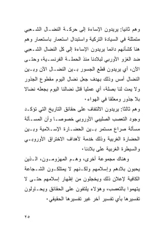 ‫ﻭﻫﻡ ﺜﺎﻨﻴﺎ: ﻴﺭﻴﺩﻭﻥ ﺍﻹﺴﺎﺀﺓ ﺇﻟﻰ ﺤﺭﻜـﺔ ﺍﻟﻨﻀـﺎل ﺍﻟﺸـﻌﺒﻲ‬
‫ﻤﺘﻤﺜﻠﺔ ﻓﻲ ﺍﻟﺴﻴﺎﺩﺓ ﺍﻟﺘﺭﻜﻴﺔ ﻭﺍﺴﺘﺒﺩﺍل ﺍﺴﺘﻌﻤﺎﺭ ﺒﺎﺴﺘﻌﻤﺎﺭ ﻭﻫﻡ‬
‫ﻫﻨﺎ ﻜﺸﺄﻨﻬﻡ ﺩﺍﺌﻤﺎ ﻴﺭﻴﺩﻭﻥ ﺍﻹﺴﺎﺀﺓ ﺇﻟﻰ ﻜل ﺍﻟﻨﻀﺎل ﺍﻟﺸـﻌﺒﻲ‬
‫ﻀﺩ ﺍﻟﻐﺯﻭ ﺍﻷﻭﺭﺒﻲ ﻟﺒﻼﺩﻨﺎ ﻤﻨﺫ ﺍﻟﺤﻤﻠـﺔ ﺍﻟﻔﺭﻨﺴـﻴﺔ، ﻭﺤﺘـﻰ‬
‫ﺍﻵﻥ، ﺃﻱ ﻴﺭﻴﺩﻭﻥ ﻗﻁﻊ ﺍﻟﺠﺴﻭﺭ ﺒـﻴﻥ ﺍﻟﻨﻀـﺎل ﺍﻵﻥ ﻭﺒـﻴﻥ‬
‫ﺍﻟﻨﻀﺎل ﺃﻤﺱ ﻭﺫﻟﻙ ﺒﻬﺩﻑ ﺠﻌل ﻨﻀﺎل ﺍﻟﻴﻭﻡ ﻤﻘﻁﻭﻉ ﺍﻟﺠﺫﻭﺭ‬
‫ﻭﻻ ﻴﻤﺕ ﻟﻨﺎ ﺒﺼﻠﺔ، ﺃﻱ ﻋﻤﻠﻴﺎ ﻗﺘل ﻨﻀﺎﻟﻨﺎ ﺍﻟﻴﻭﻡ ﺒﺠﻌﻠﻪ ﻨﻀﺎﻻ‬
                            ‫ﺒﻼ ﺠﺫﻭﺭ ﻭﻤﻌﻠ ﹰﺎ ﻓﻲ ﺍﻟﻬﻭﺍﺀ٠‬
                                        ‫ﻘ‬
‫ﻭﻫﻡ ﺜﺎﻟﺜﺎ: ﻴﺭﻴﺩﻭﻥ ﺍﻻﻟﺘﻔﺎﻑ ﻋﻠﻰ ﺤﻘﺎﺌﻕ ﺍﻟﺘﺎﺭﻴﺦ ﺍﻟﺘﻲ ﺘﺅﻜـﺩ‬
‫ﻭﺠﻭﺩ ﺍﻟﺘﻌﺼﺏ ﺍﻟﺼﻠﻴﺒﻲ ﺍﻷﻭﺭﻭﺒﻲ ﺨﺼﻭﺼـﺎ ﻭﺃﻥ ﺍﻟﻤﺴـﺄﻟﺔ‬
‫ﻤﺴﺄﻟﺔ ﺼﺭﺍﻉ ﻤﺴﺘﻤﺭ ﺒـﻴﻥ ﺍﻟﺤﻀـﺎﺭﺓ ﺍﻹﺴـﻼﻤﻴﺔ ﻭﺒـﻴﻥ‬
‫ﺍﻟﺤﻀﺎﺭﺓ ﺍﻟﻐﺭﺒﻴﺔ ﻭﺫﻟﻙ ﺨﺩﻤﺔ ﻷﻫﺩﺍﻑ ﺍﻻﺨﺘﺭﺍﻕ ﺍﻷﻭﺭﻭﺒـﻲ‬
                           ‫ﻭﺍﻟﺴﻴﻁﺭﺓ ﺍﻟﻐﺭﺒﻴﺔ ﻋﻠﻰ ﺒﻼﺩﻨﺎ٠‬
‫ﻭﻫﻨﺎﻙ ﻤﺠﻤﻭﻋﺔ ﺃﺨﺭﻯ، ﻭﻫـﻡ ﺍﻟﻤﻬﺯﻭﻤـﻭﻥ، ﺍﻟـﺫﻴﻥ‬
‫ﻴﺤﺒﻭﻥ ﺒﻼﺩﻫﻡ ﻭﺇﺴﻼﻤﻬﻡ ﻭﻟﻜـﻨﻬﻡ ﻻ ﻴﻤﺘﻠﻜـﻭﻥ ﺍﻟﺸـﺠﺎﻋﺔ‬
‫ﺍﻟﻜﺎﻓﻴﺔ ﻹﻋﻼﻥ ﺫﻟﻙ ﻭﻴﺨﺠﻠﻭﻥ ﻤﻥ ﺇﻅﻬﺎﺭ ﺇﺴﻼﻤﻬﻡ ﺤﺘـﻰ ﻻ‬
‫ﻴﺘﻬﻤﻭﺍ ﺒﺎﻟﺘﻌﺼﺏ، ﻭﻫﺅﻻﺀ ﻴﻠﺘﻔﻭﻥ ﻋﻠﻰ ﺍﻟﺤﻘﺎﺌﻕ ﻭﻴﺤـﺎﻭﻟﻭﻥ‬
          ‫ﺘﻔﺴﻴﺭﻫﺎ ﺒﺄﻱ ﺘﻔﺴﻴﺭ ﺁﺨﺭ ﻏﻴﺭ ﺘﻔﺴﻴﺭﻫﺎ ﺍﻟﺤﻘﻴﻘﻲ٠‬


‫٥٢‬
 