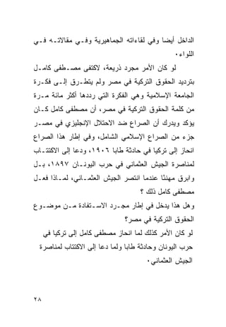 ‫ﺍﻟﺩﺍﺨل ﺃﻴ ‪‬ﺎ ﻭﻓﻲ ﻟﻘﺎﺀﺍﺘﻪ ﺍﻟﺠﻤﺎﻫﻴﺭﻴﺔ ﻭﻓـﻲ ﻤﻘﺎﻻﺘـﻪ ﻓـﻲ‬
                                         ‫ﻀ‬
                                                ‫ﺍﻟﻠﻭﺍﺀ٠‬
‫ﻟﻭ ﻜﺎﻥ ﺍﻷﻤﺭ ﻤﺠﺭﺩ ﺫﺭﻴﻌﺔ، ﻻﻜﺘﻔﻰ ﻤﺼـﻁﻔﻰ ﻜﺎﻤـل‬
‫ﺒﺘﺭﺩﻴﺩ ﺍﻟﺤﻘﻭﻕ ﺍﻟﺘﺭﻜﻴﺔ ﻓﻲ ﻤﺼﺭ ﻭﻟﻡ ﻴﺘﻁـﺭﻕ ﺇﻟـﻰ ﻓﻜـﺭﺓ‬
‫ﺍﻟﺠﺎﻤﻌﺔ ﺍﻹﺴﻼﻤﻴﺔ ﻭﻫﻲ ﺍﻟﻔﻜﺭﺓ ﺍﻟﺘﻲ ﺭﺩﺩﻫﺎ ﺃﻜﺜﺭ ﻤﺎﺌﺔ ﻤـﺭﺓ‬
‫ﻤﻥ ﻜﻠﻤﺔ ﺍﻟﺤﻘﻭﻕ ﺍﻟﺘﺭﻜﻴﺔ ﻓﻲ ﻤﺼﺭ، ﺃﻥ ﻤﺼﻁﻔﻰ ﻜﺎﻤل ﻜـﺎﻥ‬
‫ﻴﺅﻜﺩ ﻭﻴﺩﺭﻙ ﺃﻥ ﺍﻟﺼﺭﺍﻉ ﻀﺩ ﺍﻻﺤﺘﻼل ﺍﻹﻨﺠﻠﻴﺯﻱ ﻓﻲ ﻤﺼـﺭ‬
‫ﺠﺯﺀ ﻤﻥ ﺍﻟﺼﺭﺍﻉ ﺍﻹﺴﻼﻤﻲ ﺍﻟﺸﺎﻤل، ﻭﻓﻲ ﺇﻁﺎﺭ ﻫﺫﺍ ﺍﻟﺼﺭﺍﻉ‬
‫ﺍﻨﺤﺎﺯ ﺇﻟﻰ ﺘﺭﻜﻴﺎ ﻓﻲ ﺤﺎﺩﺜﺔ ﻁﺎﺒﺎ ٦٠٩١، ﻭﺩﻋﺎ ﺇﻟﻰ ﺍﻻﻜﺘﺘـﺎﺏ‬
‫ﻟﻤﻨﺎﺼﺭﺓ ﺍﻟﺠﻴﺵ ﺍﻟﻌﺜﻤﺎﻨﻲ ﻓﻲ ﺤﺭﺏ ﺍﻟﻴﻭﻨـﺎﻥ ٧٩٨١، ﺒـل‬
‫ﻭﺍﺒﺭﻕ ﻤﻬﻨ ًﺎ ﻋﻨﺩﻤﺎ ﺍﻨﺘﺼﺭ ﺍﻟﺠﻴﺵ ﺍﻟﻌﺜﻤـﺎﻨﻲ، ﻟﻤـﺎﺫﺍ ﻓﻌـل‬
                                          ‫ﺌ‬
                                     ‫ﻤﺼﻁﻔﻰ ﻜﺎﻤل ﺫﻟﻙ ؟‬
‫ﻭﻫل ﻫﺫﺍ ﻴﺩﺨل ﻓﻲ ﺇﻁﺎﺭ ﻤﺠـﺭﺩ ﺍﻻﺴـﺘﻔﺎﺩﺓ ﻤـﻥ ﻤﻭﻀـﻭﻉ‬
                                ‫ﺍﻟﺤﻘﻭﻕ ﺍﻟﺘﺭﻜﻴﺔ ﻓﻲ ﻤﺼﺭ؟‬
     ‫ﻟﻭ ﻜﺎﻥ ﺍﻷﻤﺭ ﻜﺫﻟﻙ ﻟﻤﺎ ﺍﻨﺤﺎﺯ ﻤﺼﻁﻔﻰ ﻜﺎﻤل ﺇﻟﻰ ﺘﺭﻜﻴﺎ ﻓﻲ‬
 ‫ﺤﺭﺏ ﺍﻟﻴﻭﻨﺎﻥ ﻭﺤﺎﺩﺜﺔ ﻁﺎﺒﺎ ﻭﻟﻤﺎ ﺩﻋﺎ ﺇﻟﻰ ﺍﻻﻜﺘﺘﺎﺏ ﻟﻤﻨﺎﺼﺭﺓ‬
                                       ‫ﺍﻟﺠﻴﺵ ﺍﻟﻌﺜﻤﺎﻨﻲ٠‬



‫٨٢‬
 