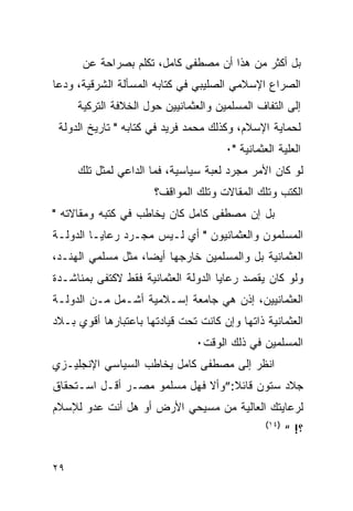 ‫ﺒل ﺃﻜﺜﺭ ﻤﻥ ﻫﺫﺍ ﺃﻥ ﻤﺼﻁﻔﻰ ﻜﺎﻤل، ﺘﻜﻠﻡ ﺒﺼﺭﺍﺤﺔ ﻋﻥ‬
‫ﺍﻟﺼﺭﺍﻉ ﺍﻹﺴﻼﻤﻲ ﺍﻟﺼﻠﻴﺒﻲ ﻓﻲ ﻜﺘﺎﺒﻪ ﺍﻟﻤﺴﺄﻟﺔ ﺍﻟﺸﺭﻗﻴﺔ، ﻭﺩﻋﺎ‬
     ‫ﺇﻟﻰ ﺍﻟﺘﻔﺎﻑ ﺍﻟﻤﺴﻠﻤﻴﻥ ﻭﺍﻟﻌﺜﻤﺎﻨﻴﻴﻥ ﺤﻭل ﺍﻟﺨﻼﻓﺔ ﺍﻟﺘﺭﻜﻴﺔ‬
 ‫ﻟﺤﻤﺎﻴﺔ ﺍﻹﺴﻼﻡ، ﻭﻜﺫﻟﻙ ﻤﺤﻤﺩ ﻓﺭﻴﺩ ﻓﻲ ﻜﺘﺎﺒﻪ " ﺘﺎﺭﻴﺦ ﺍﻟﺩﻭﻟﺔ‬
                                      ‫ﺍﻟﻌﻠﻴﺔ ﺍﻟﻌﺜﻤﺎﻨﻴﺔ "٠‬
     ‫ﻟﻭ ﻜﺎﻥ ﺍﻷﻤﺭ ﻤﺠﺭﺩ ﻟﻌﺒﺔ ﺴﻴﺎﺴﻴﺔ، ﻓﻤﺎ ﺍﻟﺩﺍﻋﻲ ﻟﻤﺜل ﺘﻠﻙ‬
                      ‫ﺍﻟﻜﺘﺏ ﻭﺘﻠﻙ ﺍﻟﻤﻘﺎﻻﺕ ﻭﺘﻠﻙ ﺍﻟﻤﻭﺍﻗﻑ؟‬
‫ﺒل ﺇﻥ ﻤﺼﻁﻔﻰ ﻜﺎﻤل ﻜﺎﻥ ﻴﺨﺎﻁﺏ ﻓﻲ ﻜﺘﺒﻪ ﻭﻤﻘﺎﻻﺘﻪ "‬
‫ﺍﻟﻤﺴﻠﻤﻭﻥ ﻭﺍﻟﻌﺜﻤﺎﻨﻴﻭﻥ " ﺃﻱ ﻟـﻴﺱ ﻤﺠـﺭﺩ ﺭﻋﺎﻴـﺎ ﺍﻟﺩﻭﻟـﺔ‬
‫ﺍﻟﻌﺜﻤﺎﻨﻴﺔ ﺒل ﻭﺍﻟﻤﺴﻠﻤﻴﻥ ﺨﺎﺭﺠﻬﺎ ﺃﻴﻀﺎ، ﻤﺜل ﻤﺴﻠﻤﻲ ﺍﻟﻬﻨـﺩ،‬
‫ﻭﻟﻭ ﻜﺎﻥ ﻴﻘﺼﺩ ﺭﻋﺎﻴﺎ ﺍﻟﺩﻭﻟﺔ ﺍﻟﻌﺜﻤﺎﻨﻴﺔ ﻓﻘﻁ ﻻﻜﺘﻔﻰ ﺒﻤﻨﺎﺸـﺩﺓ‬
‫ﺍﻟﻌﺜﻤﺎﻨﻴﻴﻥ، ﺇﺫﻥ ﻫﻲ ﺠﺎﻤﻌﺔ ﺇﺴـﻼﻤﻴﺔ ﺃﺸـﻤل ﻤـﻥ ﺍﻟﺩﻭﻟـﺔ‬
‫ﺍﻟﻌﺜﻤﺎﻨﻴﺔ ﺫﺍﺘﻬﺎ ﻭﺇﻥ ﻜﺎﻨﺕ ﺘﺤﺕ ﻗﻴﺎﺩﺘﻬﺎ ﺒﺎﻋﺘﺒﺎﺭﻫﺎ ﺃﻗﻭﻱ ﺒـﻼﺩ‬
                                ‫ﺍﻟﻤﺴﻠﻤﻴﻥ ﻓﻲ ﺫﻟﻙ ﺍﻟﻭﻗﺕ٠‬
‫ﺍﻨﻅﺭ ﺇﻟﻰ ﻤﺼﻁﻔﻰ ﻜﺎﻤل ﻴﺨﺎﻁﺏ ﺍﻟﺴﻴﺎﺴﻲ ﺍﻹﻨﺠﻠﻴـﺯﻱ‬
‫ﺠﻼﺩ ﺴﺘﻭﻥ ﻗﺎﺌﻼ:”ﻭﺃﻻ ﻓﻬل ﻤﺴﻠﻤﻭ ﻤﺼـﺭ ﺃﻗـل ﺍﺴـﺘﺤﻘﺎﻕ‬
‫ﻟﺭﻋﺎﻴﺘﻙ ﺍﻟﻌﺎﻟﻴﺔ ﻤﻥ ﻤﺴﻴﺤﻲ ﺍﻷﺭﺽ ﺃﻭ ﻫل ﺃﻨﺕ ﻋﺩﻭ ﻟﻺﺴﻼﻡ‬
                                                ‫)٤١(‬
                                                       ‫؟! “‬


‫٩٢‬
 