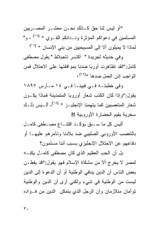 ‫”ﺃﻭ ﻟﻴﺱ ﻟﻨﺎ ﺤﻕ ﻜـﺫﻟﻙ ﻨﺤـﻥ ﻤﻌﺸـﺭ ﺍﻟﻤﺼـﺭﻴﻴﻥ‬
       ‫)٥١(‬
‫، ﻭ"‬          ‫ﺍﻟﻤﺴﻠﻤﻴﻥ ﻓﻲ ﺩﻋﻭﺍﻜﻡ ﺍﻟﻤﺅﺜﺭﺓ ﻭﻨـﺩﺍﺌﻜﻡ ﺍﻟﻘـﻭﻱ “‬
     ‫)٦١(‬
            ‫ﻟﻤﺎﺫﺍ ﻻ ﻴﻤﻴﻠﻭﻥ ﺃﻻ ﺇﻟﻰ ﺍﻟﻤﺴﻴﺤﻴﻴﻥ ﻤﻥ ﺒﻨﻲ ﺍﻹﻨﺴﺎﻥ “‬
‫ﻭﻓﻲ ﺤﺩﻴﺜﻪ ﻟﺠﺭﻴﺩﺓ " ﺍﻜﺘﺴﺭ ﺘﺎﺠﺒﻼﻁ " ﻴﻘﻭل ﻤﺼﻁﻔﻰ‬
‫ﻜﺎﻤل:”ﻟﻘﺩ ﺘﻅﺎﻫﺭﺕ ﺃﻭﺭﺒﺎ ﻀﺩﻨﺎ ﺒﻤﻭﺍﻓﻘﺘﻬﺎ ﻋﻠﻰ ﺍﻻﺤﺘﻼل ﻓﻤﻥ‬
                              ‫ﺍﻟﻭﺍﺠﺏ ﺇﺫﻥ ﺍﻟﻌﻤل ﻀﺩﻫﺎ “)٧١(٠‬
‫ﻭﻓﻲ ﺨﻁﺒﺘـﻪ ﻓـﻲ ﻓﻴﻴﻨـﺎ ﻓـﻲ ٤١ ﻤـﺎﺭﺱ ٧٩٨١‬
‫ﻴﻘﻭل:”ﻭﺇﺫﺍ ﻜﺎﻥ ﺍﻟﻜﺫﺏ ﺸﻌﺎﺭ ﺃﻭﺭﻭﺒﺎ ﺍﻟﻤﺘﻤﺩﻴﻨﺔ ﻓﻤﺎﺫﺍ ﻴﻜـﻭﻥ‬
‫ﺸﻌﺎﺭ ﺍﻟﻤﺘﻌﺼﺒﻴﻥ ﻜﻤﺎ ﻴﺘﻬﻤﻨﺎ ﺍﻹﻨﺠﻠﻴـﺯ “ )٨١(، ﺃﻟـﻴﺱ ﺫﻟـﻙ‬
                            ‫ﺴﺨﺭﻴﺔ ﺒﻘﻴﻡ ﺍﻟﺤﻀﺎﺭﺓ ﺍﻷﻭﺭﻭﺒﻴﺔ !!‬
‫ﺃﻟﻴﺱ ﻜل ﻤﺎ ﺴـﺒﻕ ﻴﺅﻜـﺩ ﺍﻗﺘﻨـﺎﻉ ﻤﺼـﻁﻔﻰ ﻜﺎﻤـل‬
‫ﺒﺎﻟﺘﻌﺼﺏ ﺍﻷﻭﺭﻭﺒﻲ ﺍﻟﺼﻠﻴﺒﻲ ﻀﺩ ﺒﻼﺩﻨﺎ ﻭﺘﺂﻤﺭﻫﻡ ﻋﻠﻴﻬـﺎ ﺃﻭ‬
              ‫ﺩﻓﺎﻋﻬﻡ ﻋﻥ ﺍﻻﺤﺘﻼل ﺍﻹﻨﺠﻠﻴﺯﻱ ﺒﺴﺒﺏ ﺃﻨﻨﺎ ﻤﺴﻠﻤﻭﻥ؟‬
‫ﺒل ﺃﻥ ﺍﻟﺤﺏ ﺍﻟﻌﻅﻴﻡ ﺍﻟﺫﻱ ﻜﺎﻥ ﻤﺼﻁﻔﻰ ﻜﺎﻤـل ﻴﻜﻨـﻪ‬
‫ﻟﻤﺼﺭ ﻻ ﻴﺨﺭﺝ ﺃﻻ ﻤﻥ ﻤﺸﻜﺎﺓ ﺍﻹﺴﻼﻡ ﻓﻬﻭ ﻴﻘﻭل:”ﻗﺩ ﻴﻔﻁـﻥ‬
‫ﺒﻌﺽ ﺍﻟﻨﺎﺱ ﺃﻥ ﺍﻟﺩﻴﻥ ﻴﻨﺎﻓﻲ ﺍﻟﻭﻁﻨﻴﺔ ﺃﻭ ﺃﻥ ﺍﻟﺩﻋﻭﺓ ﺇﻟﻰ ﺍﻟﺩﻴﻥ‬
‫ﻟﻴﺴﺕ ﻤﻥ ﺍﻟﻭﻁﻨﻴﺔ ﻓﻲ ﺸﻲﺀ ﻭﻟﻜﻨﻲ ﺃﺭﻯ ﺃﻥ ﺍﻟﺩﻴﻥ ﻭﺍﻟﻭﻁﻨﻴﺔ‬
‫ﺘﻭﺃﻤﺎﻥ ﻤﺘﻼﺯﻤﺎﻥ ﻭﺃﻥ ﺍﻟﺭﺠل ﺍﻟﺫﻱ ﻴﺘﻤﻜﻥ ﺍﻟﺩﻴﻥ ﻤﻥ ﻓـﺅﺍﺩﻩ‬


‫٠٣‬
 