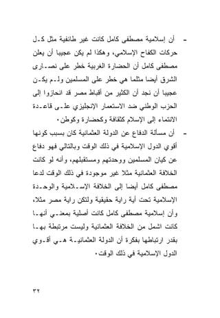 ‫ﺃﻥ ﺇﺴﻼﻤﻴﺔ ﻤﺼﻁﻔﻰ ﻜﺎﻤل ﻜﺎﻨﺕ ﻏﻴﺭ ﻁﺎﺌﻔﻴﺔ ﻤﺜل ﻜـل‬         ‫-‬
‫ﺤﺭﻜﺎﺕ ﺍﻟﻜﻔﺎﺡ ﺍﻹﺴﻼﻤﻲ، ﻭﻫﻜﺫﺍ ﻟﻡ ﻴﻜﻥ ﻋﺠﻴﺒﺎ ﺃﻥ ﻴﻌﻠﻥ‬
‫ﻤﺼﻁﻔﻰ ﻜﺎﻤل ﺃﻥ ﺍﻟﺤﻀﺎﺭﺓ ﺍﻟﻐﺭﺒﻴﺔ ﺨﻁﺭ ﻋﻠﻰ ﻨﺼـﺎﺭﻯ‬
‫ﺍﻟﺸﺭﻕ ﺃﻴ ‪‬ﺎ ﻤﺜﻠﻤﺎ ﻫﻲ ﺨﻁﺭ ﻋﻠﻰ ﺍﻟﻤﺴﻠﻤﻴﻥ ﻭﻟـﻡ ﻴﻜـﻥ‬
                                     ‫ﻀ‬
‫ﻋﺠﻴﺒﺎ ﺃﻥ ﻨﺠﺩ ﺃﻥ ﺍﻟﻜﺜﻴﺭ ﻤﻥ ﺃﻗﺒﺎﻁ ﻤﺼﺭ ﻗﺩ ﺍﻨﺤﺎﺯﻭﺍ ﺇﻟﻰ‬
‫ﺍﻟﺤﺯﺏ ﺍﻟﻭﻁﻨﻲ ﻀﺩ ﺍﻻﺴﺘﻌﻤﺎﺭ ﺍﻹﻨﺠﻠﻴﺯﻱ ﻋﻠـﻰ ﻗﺎﻋـﺩﺓ‬
        ‫ﺍﻻﻨﺘﻤﺎﺀ ﺇﻟﻰ ﺍﻹﺴﻼﻡ ﻜﺜﻘﺎﻓﺔ ﻭﻜﺤﻀﺎﺭﺓ ﻭﻜﻭﻁﻥ٠‬
‫ﺃﻥ ﻤﺴﺄﻟﺔ ﺍﻟﺩﻓﺎﻉ ﻋﻥ ﺍﻟﺩﻭﻟﺔ ﺍﻟﻌﺜﻤﺎﻨﻴﺔ ﻜﺎﻥ ﺒﺴﺒﺏ ﻜﻭﻨﻬﺎ‬   ‫-‬
‫ﺃﻗﻭﻱ ﺍﻟﺩﻭل ﺍﻹﺴﻼﻤﻴﺔ ﻓﻲ ﺫﻟﻙ ﺍﻟﻭﻗﺕ ﻭﺒﺎﻟﺘﺎﻟﻲ ﻓﻬﻭ ﺩﻓﺎﻉ‬
‫ﻋﻥ ﻜﻴﺎﻥ ﺍﻟﻤﺴﻠﻤﻴﻥ ﻭﻭﺤﺩﺘﻬﻡ ﻭﻤﺴﺘﻘﺒﻠﻬﻡ، ﻭﺃﻨﻪ ﻟﻭ ﻜﺎﻨﺕ‬
‫ﺍﻟﺨﻼﻓﺔ ﺍﻟﻌﺜﻤﺎﻨﻴﺔ ﻤﺜﻼ ﻏﻴﺭ ﻤﻭﺠﻭﺩﺓ ﻓﻲ ﺫﻟﻙ ﺍﻟﻭﻗﺕ ﻟﺩﻋﺎ‬
‫ﻤﺼﻁﻔﻰ ﻜﺎﻤل ﺃﻴ ‪‬ﺎ ﺇﻟﻰ ﺍﻟﺨﻼﻓﺔ ﺍﻹﺴـﻼﻤﻴﺔ ﻭﺍﻟﻭﺤـﺩﺓ‬
                              ‫ﻀ‬
‫ﺍﻹﺴﻼﻤﻴﺔ ﺘﺤﺕ ﺃﻴﺔ ﺭﺍﻴﺔ ﺤﻘﻴﻘﻴﺔ ﻭﻟﺘﻜﻥ ﺭﺍﻴﺔ ﻤﺼﺭ ﻤﺜﻼ،‬
‫ﻭﺃﻥ ﺇﺴﻼﻤﻴﺔ ﻤﺼﻁﻔﻰ ﻜﺎﻤل ﻜﺎﻨﺕ ﺃﺼﻠﻴﺔ ﺒﻤﻌﻨـﻲ ﺃﻨﻬـﺎ‬
‫ﻜﺎﻨﺕ ﺍﺸﻤل ﻤﻥ ﺍﻟﺨﻼﻓﺔ ﺍﻟﻌﺜﻤﺎﻨﻴﺔ ﻭﻟﻴﺴﺕ ﻤﺭﺘﺒﻁﺔ ﺒﻬـﺎ‬
‫ﺒﻘﺩﺭ ﺍﺭﺘﺒﺎﻁﻬﺎ ﺒﻔﻜﺭﺓ ﺃﻥ ﺍﻟﺩﻭﻟﺔ ﺍﻟﻌﺜﻤﺎﻨﻴـﺔ ﻫـﻲ ﺃﻗـﻭﻱ‬
                     ‫ﺍﻟﺩﻭل ﺍﻹﺴﻼﻤﻴﺔ ﻓﻲ ﺫﻟﻙ ﺍﻟﻭﻗﺕ٠‬



‫٢٣‬
 