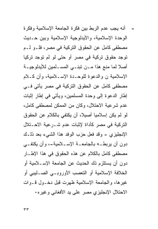 ‫ﺃﻨﻪ ﻴﺠﺏ ﻋﺩﻡ ﺍﻟﺭﺒﻁ ﺒﻴﻥ ﻓﻜﺭﺓ ﺍﻟﺠﺎﻤﻌﺔ ﺍﻹﺴﻼﻤﻴﺔ ﻭﻓﻜﺭﺓ‬     ‫-‬
‫ﺍﻟﻭﺤﺩﺓ ﺍﻹﺴﻼﻤﻴﺔ، ﻭﺍﻷﻴﺩﻟﻭﺠﻴﺔ ﺍﻹﺴﻼﻤﻴﺔ ﻭﺒﻴﻥ ﺤـﺩﻴﺙ‬
‫ﻤﺼﻁﻔﻰ ﻜﺎﻤل ﻋﻥ ﺍﻟﺤﻘﻭﻕ ﺍﻟﺘﺭﻜﻴﺔ ﻓﻲ ﻤﺼﺭ، ﻓﻠـﻭ ﻟـﻡ‬
‫ﺘﻭﺠﺩ ﺤﻘﻭﻕ ﺘﺭﻜﻴﺔ ﻓﻲ ﻤﺼﺭ ﺃﻭ ﺤﺘﻰ ﻟﻭ ﻟﻡ ﺘﻭﺠﺩ ﺘﺭﻜﻴﺎ‬
‫ﺃﺼﻼ ﻟﻤﺎ ﻤﻨﻊ ﻫﺫﺍ ﻤـﻥ ﺘﺒﻨـﻲ ﺍﻟﻤﺴـﻠﻤﻴﻥ ﻟﻸﻴﺩﻟﻭﺠﻴـﺔ‬
‫ﺍﻹﺴﻼﻤﻴﺔ ﻥ ﻭﺍﻟﺩﻋﻭﺓ ﻟﻠﻭﺤـﺩﺓ ﺍﻹﺴـﻼﻤﻴﺔ، ﻭﺃﻥ ﻜـﻼﻡ‬
‫ﻤﺼﻁﻔﻰ ﻜﺎﻤل ﻋﻥ ﺍﻟﺤﻘﻭﻕ ﺍﻟﺘﺭﻜﻴﺔ ﻓﻲ ﻤﺼﺭ ﻴﺄﺘﻲ ﻓـﻲ‬
‫ﺇﻁﺎﺭ ﺍﻟﺩﻋﻭﺓ ﺇﻟﻰ ﻭﺤﺩﺓ ﺍﻟﻤﺴﻠﻤﻴﻥ، ﻭﻴﺄﺘﻲ ﻓﻲ ﺇﻁﺎﺭ ﺇﺜﺒﺎﺕ‬
‫ﻋﺩﻡ ﺸﺭﻋﻴﺔ ﺍﻻﺤﺘﻼل، ﻭﻜﺎﻥ ﻤﻥ ﺍﻟﻤﻤﻜﻥ ﻟﻤﺼﻁﻔﻰ ﻜﺎﻤل،‬
‫ﻟﻭ ﻟﻡ ﻴﻜﻥ ﺇﺴﻼﻤﻴﺎ ﺃﺼﻴﻼ، ﺃﻥ ﻴﻜﺘﻔﻲ ﺒﺎﻟﻜﻼﻡ ﻋﻥ ﺍﻟﺤﻘﻭﻕ‬
‫ﺍﻟﺘﺭﻜﻴﺔ ﻓﻲ ﻤﺼﺭ ﻜﺄﺩﺍﺓ ﻹﺜﺒﺎﺕ ﻋﺩﻡ ﺸـﺭﻋﻴﺔ ﺍﻻﺤـﺘﻼل‬
‫ﺍﻹﻨﺠﻠﻴﺯﻱ - ﻭﻗﺩ ﻓﻌل ﺤﺯﺏ ﺍﻟﻭﻓﺩ ﻫﺫﺍ ﺍﻟﺸﻲﺀ ﺒﻌﺩ ﺫﻟـﻙ‬
‫ﺩﻭﻥ ﺃﻥ ﻴﺭﺒﻁـﻪ ﺒﺎﻟﺠﺎﻤﻌـﺔ ﺍﻹﺴـﻼﻤﻴﺔ-، ﻭﺃﻥ ﻴﻜﺘﻔـﻲ‬
 ‫ـ‬               ‫ـ‬     ‫ـ‬         ‫ـ‬
‫ﻤﺼﻁﻔﻰ ﻜﺎﻤل ﺒﺎﻟﻜﻼﻡ ﻋﻥ ﻫﺫﻩ ﺍﻟﺤﻘﻭﻕ ﻓﻲ ﻫﺫﺍ ﺍﻹﻁـﺎﺭ‬
‫ﺩﻭﻥ ﺃﻥ ﻴﺴﺘﻠﺯﻡ ﺫﻙ ﺍﻟﺤﺩﻴﺙ ﻋﻥ ﺍﻟﺠﺎﻤﻌﺔ ﺍﻹﺴـﻼﻤﻴﺔ ﺃﻭ‬
‫ﺍﻟﺨﻼﻓﺔ ﺍﻹﺴﻼﻤﻴﺔ ﺃﻭ ﺍﻟﺘﻌﺼﺏ ﺍﻷﻭﺭﻭﺒـﻲ ﺍﻟﺼـﻠﻴﺒﻲ ﺃﻭ‬
‫ﻏﻴﺭﻫﺎ، ﻭﺍﻟﺠﺎﻤﻌﺔ ﺍﻹﺴﻼﻤﻴﺔ ﻅﻬﺭﺕ ﻗﺒل ﺩﺨـﻭل ﻗـﻭﺍﺕ‬
     ‫ﺍﻻﺤﺘﻼل ﺍﻹﻨﺠﻠﻴﺯﻱ ﻤﺼﺭ ﻋﻠﻰ ﻴﺩ ﺍﻷﻓﻐﺎﻨﻲ ﻭﻏﻴﺭﻩ٠‬


‫٣٣‬
 