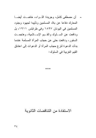 ‫ﺃﻥ ﻤﺼﻁﻔﻰ ﻜﺎﻤل، ﻭﺠﺭﻴﺩﺓ ﺍﻟﻠـﻭﺍﺀ، ﺨﺎﻀـﺕ ﺃﻴ ‪‬ـﺎ‬
  ‫ﻀ‬                                                  ‫-‬
‫ﺍﻟﻤﻌﺎﺭﻙ ﺩﻓﺎﻋﺎ ﻋﻥ ﺒﻼﺩ ﺍﻟﻤﺴﻠﻤﻴﻥ ﻭﺘﺄﻴﻴﺩﺍ ﻟﺠﻬﻭﺩ ﻭﺠﻨﻭﺩ‬
‫ﺍﻟﻤﺴﻠﻤﻴﻥ ﻓﻲ ﺍﻟﻴﻭﻨﺎﻥ ٧٩٨١ ﻭﻓﻲ ﻁﺭﺍﺒﻠﺱ ١١٩١، ﺒل‬
‫ﻭﺩﺍﻓﻌﺕ ﻋﻥ ﺍﻟﺴـﻠﻭﻙ ﻭﺍﻟﻘـﻴﻡ ﺍﻹﺴـﻼﻤﻴﺔ، ﻭﻫﺎﺠﻤـﺕ‬
‫ﺍﻟﺴﻔﻭﺭ، ﻭﺩﺍﻓﻌﺕ ﺤﺘﻰ ﻋﻥ ﺤﺠﺎﺏ ﺍﻟﻤﺭﺃﺓ ﺍﻟﻤﺴﻠﻤﺔ ﻋﻨﺩﻤﺎ‬
‫ﺒﺩﺃﺕ ﺍﻟﺩﻋﻭﺓ ﻟﻨﺯﻉ ﺤﺠﺎﺏ ﺍﻟﻤﺭﺃﺓ ﺃﻭ ﺍﻟﺩﻋﻭﺍﺕ ﺇﻟﻰ ﺍﻋﺘﻨﺎﻕ‬
                          ‫ﺍﻟﻘﻴﻡ ﺍﻟﻐﺭﺒﻴﺔ ﻓﻲ ﺍﻟﺴﻠﻭﻙ٠‬



                        ‫***‬




        ‫ﺍﻻﺴﺘﻔﺎﺩﺓ ﻤﻥ ﺍﻟﺘﻨﺎﻗﻀﺎﺕ ﺍﻟﺜﺎﻨﻭﻴﺔ‬


‫٤٣‬
 