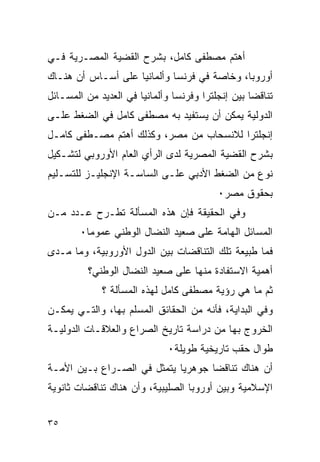 ‫ﺃﻫﺘﻡ ﻤﺼﻁﻔﻰ ﻜﺎﻤل، ﺒﺸﺭﺡ ﺍﻟﻘﻀﻴﺔ ﺍﻟﻤﺼـﺭﻴﺔ ﻓـﻲ‬
‫ﺃﻭﺭﻭﺒﺎ، ﻭﺨﺎﺼﺔ ﻓﻲ ﻓﺭﻨﺴﺎ ﻭﺃﻟﻤﺎﻨﻴﺎ ﻋﻠﻰ ﺃﺴـﺎﺱ ﺃﻥ ﻫﻨـﺎﻙ‬
‫ﺘﻨﺎﻗﻀﺎ ﺒﻴﻥ ﺇﻨﺠﻠﺘﺭﺍ ﻭﻓﺭﻨﺴﺎ ﻭﺃﻟﻤﺎﻨﻴﺎ ﻓﻲ ﺍﻟﻌﺩﻴﺩ ﻤﻥ ﺍﻟﻤﺴـﺎﺌل‬
‫ﺍﻟﺩﻭﻟﻴﺔ ﻴﻤﻜﻥ ﺃﻥ ﻴﺴﺘﻔﻴﺩ ﺒﻪ ﻤﺼﻁﻔﻰ ﻜﺎﻤل ﻓﻲ ﺍﻟﻀﻐﻁ ﻋﻠـﻰ‬
‫ﺇﻨﺠﻠﺘﺭﺍ ﻟﻼﻨﺴﺤﺎﺏ ﻤﻥ ﻤﺼﺭ، ﻭﻜﺫﻟﻙ ﺃﻫﺘﻡ ﻤﺼـﻁﻔﻰ ﻜﺎﻤـل‬
‫ﺒﺸﺭﺡ ﺍﻟﻘﻀﻴﺔ ﺍﻟﻤﺼﺭﻴﺔ ﻟﺩﻯ ﺍﻟﺭﺃﻱ ﺍﻟﻌﺎﻡ ﺍﻷﻭﺭﻭﺒﻲ ﻟﺘﺸـﻜﻴل‬
‫ﻨﻭﻉ ﻤﻥ ﺍﻟﻀﻐﻁ ﺍﻷﺩﺒﻲ ﻋﻠـﻰ ﺍﻟﺴﺎﺴـﺔ ﺍﻹﻨﺠﻠﻴـﺯ ﻟﻠﺘﺴـﻠﻴﻡ‬
                                          ‫ﺒﺤﻘﻭﻕ ﻤﺼﺭ٠‬
‫ﻭﻓﻲ ﺍﻟﺤﻘﻴﻘﺔ ﻓﺈﻥ ﻫﺫﻩ ﺍﻟﻤﺴﺄﻟﺔ ﺘﻁـﺭﺡ ﻋـﺩﺩ ﻤـﻥ‬
        ‫ﺍﻟﻤﺴﺎﺌل ﺍﻟﻬﺎﻤﺔ ﻋﻠﻰ ﺼﻌﻴﺩ ﺍﻟﻨﻀﺎل ﺍﻟﻭﻁﻨﻲ ﻋﻤﻭﻤﺎ٠‬
‫ﻓﻤﺎ ﻁﺒﻴﻌﺔ ﺘﻠﻙ ﺍﻟﺘﻨﺎﻗﻀﺎﺕ ﺒﻴﻥ ﺍﻟﺩﻭل ﺍﻷﻭﺭﻭﺒﻴﺔ، ﻭﻤﺎ ﻤـﺩﻯ‬
          ‫ﺃﻫﻤﻴﺔ ﺍﻻﺴﺘﻔﺎﺩﺓ ﻤﻨﻬﺎ ﻋﻠﻰ ﺼﻌﻴﺩ ﺍﻟﻨﻀﺎل ﺍﻟﻭﻁﻨﻲ؟‬
             ‫ﺜﻡ ﻤﺎ ﻫﻲ ﺭﺅﻴﺔ ﻤﺼﻁﻔﻰ ﻜﺎﻤل ﻟﻬﺫﻩ ﺍﻟﻤﺴﺄﻟﺔ ؟‬
‫ﻭﻓﻲ ﺍﻟﺒﺩﺍﻴﺔ، ﻓﺄﻨﻪ ﻤﻥ ﺍﻟﺤﻘﺎﺌﻕ ﺍﻟﻤﺴﻠﻡ ﺒﻬﺎ، ﻭﺍﻟﺘـﻲ ﻴﻤﻜـﻥ‬
‫ﺍﻟﺨﺭﻭﺝ ﺒﻬﺎ ﻤﻥ ﺩﺭﺍﺴﺔ ﺘﺎﺭﻴﺦ ﺍﻟﺼﺭﺍﻉ ﻭﺍﻟﻌﻼﻗـﺎﺕ ﺍﻟﺩﻭﻟﻴـﺔ‬
                             ‫ﻁﻭﺍل ﺤﻘﺏ ﺘﺎﺭﻴﺨﻴﺔ ﻁﻭﻴﻠﺔ٠‬
‫ﺃﻥ ﻫﻨﺎﻙ ﺘﻨﺎﻗﻀﺎ ﺠﻭﻫﺭﻴﺎ ﻴﺘﻤﺜل ﻓﻲ ﺍﻟﺼـﺭﺍﻉ ﺒـﻴﻥ ﺍﻷﻤـﺔ‬
‫ﺍﻹﺴﻼﻤﻴﺔ ﻭﺒﻴﻥ ﺃﻭﺭﻭﺒﺎ ﺍﻟﺼﻠﻴﺒﻴﺔ، ﻭﺃﻥ ﻫﻨﺎﻙ ﺘﻨﺎﻗﻀﺎﺕ ﺜﺎﻨﻭﻴﺔ‬


‫٥٣‬
 