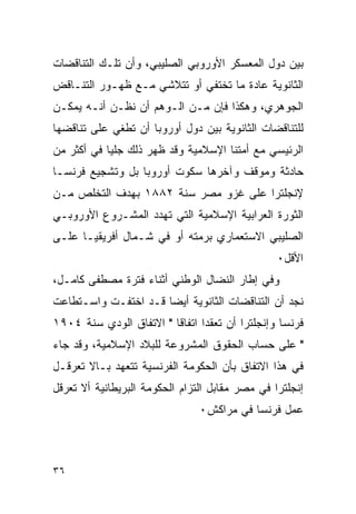 ‫ﺒﻴﻥ ﺩﻭل ﺍﻟﻤﻌﺴﻜﺭ ﺍﻷﻭﺭﻭﺒﻲ ﺍﻟﺼﻠﻴﺒﻲ، ﻭﺃﻥ ﺘﻠـﻙ ﺍﻟﺘﻨﺎﻗﻀﺎﺕ‬
‫ﺍﻟﺜﺎﻨﻭﻴﺔ ﻋﺎﺩﺓ ﻤﺎ ﺘﺨﺘﻔﻲ ﺃﻭ ﺘﺘﻼﺸﻲ ﻤـﻊ ﻅﻬـﻭﺭ ﺍﻟﺘﻨـﺎﻗﺽ‬
‫ﺍﻟﺠﻭﻫﺭﻱ، ﻭﻫﻜﺫﺍ ﻓﺈﻥ ﻤـﻥ ﺍﻟـﻭﻫﻡ ﺃﻥ ﻨﻅـﻥ ﺃﻨـﻪ ﻴﻤﻜـﻥ‬
‫ﻟﻠﺘﻨﺎﻗﻀﺎﺕ ﺍﻟﺜﺎﻨﻭﻴﺔ ﺒﻴﻥ ﺩﻭل ﺃﻭﺭﻭﺒﺎ ﺃﻥ ﺘﻁﻐﻲ ﻋﻠﻰ ﺘﻨﺎﻗﻀﻬﺎ‬
‫ﺍﻟﺭﺌﻴﺴﻲ ﻤﻊ ﺃﻤﺘﻨﺎ ﺍﻹﺴﻼﻤﻴﺔ ﻭﻗﺩ ﻅﻬﺭ ﺫﻟﻙ ﺠﻠﻴﺎ ﻓﻲ ﺃﻜﺜﺭ ﻤﻥ‬
‫ﺤﺎﺩﺜﺔ ﻭﻤﻭﻗﻑ ﻭﺁﺨﺭﻫﺎ ﺴﻜﻭﺕ ﺃﻭﺭﻭﺒﺎ ﺒل ﻭﺘﺸﺠﻴﻊ ﻓﺭﻨﺴـﺎ‬
‫ﻹﻨﺠﻠﺘﺭﺍ ﻋﻠﻰ ﻏﺯﻭ ﻤﺼﺭ ﺴﻨﺔ ٢٨٨١ ﺒﻬﺩﻑ ﺍﻟﺘﺨﻠﺹ ﻤـﻥ‬
‫ﺍﻟﺜﻭﺭﺓ ﺍﻟﻌﺭﺍﺒﻴﺔ ﺍﻹﺴﻼﻤﻴﺔ ﺍﻟﺘﻲ ﺘﻬﺩﺩ ﺍﻟﻤﺸـﺭﻭﻉ ﺍﻷﻭﺭﻭﺒـﻲ‬
‫ﺍﻟﺼﻠﻴﺒﻲ ﺍﻻﺴﺘﻌﻤﺎﺭﻱ ﺒﺭﻤﺘﻪ ﺃﻭ ﻓﻲ ﺸـﻤﺎل ﺃﻓﺭﻴﻘﻴـﺎ ﻋﻠـﻰ‬
                                                 ‫ﺍﻷﻗل٠‬
‫ﻭﻓﻲ ﺇﻁﺎﺭ ﺍﻟﻨﻀﺎل ﺍﻟﻭﻁﻨﻲ ﺃﺜﻨﺎﺀ ﻓﺘﺭﺓ ﻤﺼﻁﻔﻰ ﻜﺎﻤـل،‬
‫ﻨﺠﺩ ﺃﻥ ﺍﻟﺘﻨﺎﻗﻀﺎﺕ ﺍﻟﺜﺎﻨﻭﻴﺔ ﺃﻴ ‪‬ﺎ ﻗـﺩ ﺍﺨﺘﻔـﺕ ﻭﺍﺴـﺘﻁﺎﻋﺕ‬
                      ‫ﻀ‬
‫ﻓﺭﻨﺴﺎ ﻭﺇﻨﺠﻠﺘﺭﺍ ﺃﻥ ﺘﻌﻘﺩﺍ ﺍﺘﻔﺎﻗﺎ " ﺍﻻﺘﻔﺎﻕ ﺍﻟﻭﺩﻱ ﺴﻨﺔ ٤٠٩١‬
‫" ﻋﻠﻰ ﺤﺴﺎﺏ ﺍﻟﺤﻘﻭﻕ ﺍﻟﻤﺸﺭﻭﻋﺔ ﻟﻠﺒﻼﺩ ﺍﻹﺴﻼﻤﻴﺔ، ﻭﻗﺩ ﺠﺎﺀ‬
‫ﻓﻲ ﻫﺫﺍ ﺍﻻﺘﻔﺎﻕ ﺒﺄﻥ ﺍﻟﺤﻜﻭﻤﺔ ﺍﻟﻔﺭﻨﺴﻴﺔ ﺘﺘﻌﻬﺩ ﺒـﺎﻻ ﺘﻌﺭﻗـل‬
‫ﺇﻨﺠﻠﺘﺭﺍ ﻓﻲ ﻤﺼﺭ ﻤﻘﺎﺒل ﺍﻟﺘﺯﺍﻡ ﺍﻟﺤﻜﻭﻤﺔ ﺍﻟﺒﺭﻴﻁﺎﻨﻴﺔ ﺃﻻ ﺘﻌﺭﻗل‬
                                ‫ﻋﻤل ﻓﺭﻨﺴﺎ ﻓﻲ ﻤﺭﺍﻜﺵ٠‬



‫٦٣‬
 