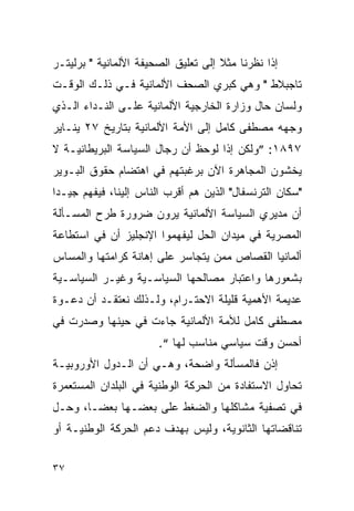 ‫ﺇﺫﺍ ﻨﻅﺭﻨﺎ ﻤﺜﻼ ﺇﻟﻰ ﺘﻌﻠﻴﻕ ﺍﻟﺼﺤﻴﻔﺔ ﺍﻷﻟﻤﺎﻨﻴﺔ " ﺒﺭﻟﻴﺘـﺭ‬
‫ﺘﺎﺠﺒﻼﻁ " ﻭﻫﻲ ﻜﺒﺭﻱ ﺍﻟﺼﺤﻑ ﺍﻷﻟﻤﺎﻨﻴﺔ ﻓـﻲ ﺫﻟـﻙ ﺍﻟﻭﻗـﺕ‬
‫ﻭﻟﺴﺎﻥ ﺤﺎل ﻭﺯﺍﺭﺓ ﺍﻟﺨﺎﺭﺠﻴﺔ ﺍﻷﻟﻤﺎﻨﻴﺔ ﻋﻠـﻰ ﺍﻟﻨـﺩﺍﺀ ﺍﻟـﺫﻱ‬
‫ﻭﺠﻬﻪ ﻤﺼﻁﻔﻰ ﻜﺎﻤل ﺇﻟﻰ ﺍﻷﻤﺔ ﺍﻷﻟﻤﺎﻨﻴﺔ ﺒﺘﺎﺭﻴﺦ ٧٢ ﻴﻨـﺎﻴﺭ‬
‫٧٩٨١: ”ﻭﻟﻜﻥ ﺇﺫﺍ ﻟﻭﺤﻅ ﺃﻥ ﺭﺠﺎل ﺍﻟﺴﻴﺎﺴﺔ ﺍﻟﺒﺭﻴﻁﺎﻨﻴـﺔ ﻻ‬
‫ﻴﺨﺸﻭﻥ ﺍﻟﻤﺠﺎﻫﺭﺓ ﺍﻵﻥ ﺒﺭﻏﺒﺘﻬﻡ ﻓﻲ ﺍﻫﺘﻀﺎﻡ ﺤﻘﻭﻕ ﺍﻟﺒـﻭﻴﺭ‬
‫"ﺴﻜﺎﻥ ﺍﻟﺘﺭﻨﺴﻔﺎل" ﺍﻟﺫﻴﻥ ﻫﻡ ﺃﻗﺭﺏ ﺍﻟﻨﺎﺱ ﺇﻟﻴﻨﺎ، ﻓﻴﻔﻬﻡ ﺠﻴـﺩﺍ‬
‫ﺃﻥ ﻤﺩﻴﺭﻱ ﺍﻟﺴﻴﺎﺴﺔ ﺍﻷﻟﻤﺎﻨﻴﺔ ﻴﺭﻭﻥ ﻀﺭﻭﺭﺓ ﻁﺭﺡ ﺍﻟﻤﺴـﺄﻟﺔ‬
‫ﺍﻟﻤﺼﺭﻴﺔ ﻓﻲ ﻤﻴﺩﺍﻥ ﺍﻟﺤل ﻟﻴﻔﻬﻤﻭﺍ ﺍﻹﻨﺠﻠﻴﺯ ﺃﻥ ﻓﻲ ﺍﺴﺘﻁﺎﻋﺔ‬
‫ﺃﻟﻤﺎﻨﻴﺎ ﺍﻟﻘﺼﺎﺹ ﻤﻤﻥ ﻴﺘﺠﺎﺴﺭ ﻋﻠﻰ ﺇﻫﺎﻨﺔ ﻜﺭﺍﻤﺘﻬﺎ ﻭﺍﻟﻤﺴﺎﺱ‬
‫ﺒﺸﻌﻭﺭﻫﺎ ﻭﺍﻋﺘﺒﺎﺭ ﻤﺼﺎﻟﺤﻬﺎ ﺍﻟﺴﻴﺎﺴـﻴﺔ ﻭﻏﻴـﺭ ﺍﻟﺴﻴﺎﺴـﻴﺔ‬
‫ﻋﺩﻴﻤﺔ ﺍﻷﻫﻤﻴﺔ ﻗﻠﻴﻠﺔ ﺍﻻﺤﺘـﺭﺍﻡ، ﻭﻟـﺫﻟﻙ ﻨﻌﺘﻘـﺩ ﺃﻥ ﺩﻋـﻭﺓ‬
‫ﻤﺼﻁﻔﻰ ﻜﺎﻤل ﻟﻸﻤﺔ ﺍﻷﻟﻤﺎﻨﻴﺔ ﺠﺎﺀﺕ ﻓﻲ ﺤﻴﻨﻬﺎ ﻭﺼﺩﺭﺕ ﻓﻲ‬
                       ‫ﺃﺤﺴﻥ ﻭﻗﺕ ﺴﻴﺎﺴﻲ ﻤﻨﺎﺴﺏ ﻟﻬﺎ “.‬
‫ﺇﺫﻥ ﻓﺎﻟﻤﺴﺄﻟﺔ ﻭﺍﻀﺤﺔ، ﻭﻫـﻲ ﺃﻥ ﺍﻟـﺩﻭل ﺍﻷﻭﺭﻭﺒﻴـﺔ‬
‫ﺘﺤﺎﻭل ﺍﻻﺴﺘﻔﺎﺩﺓ ﻤﻥ ﺍﻟﺤﺭﻜﺔ ﺍﻟﻭﻁﻨﻴﺔ ﻓﻲ ﺍﻟﺒﻠﺩﺍﻥ ﺍﻟﻤﺴﺘﻌﻤﺭﺓ‬
‫ﻓﻲ ﺘﺼﻔﻴﺔ ﻤﺸﺎﻜﻠﻬﺎ ﻭﺍﻟﻀﻐﻁ ﻋﻠﻰ ﺒﻌﻀـﻬﺎ ﺒﻌﻀـﺎ، ﻭﺤـل‬
‫ﺘﻨﺎﻗﻀﺎﺘﻬﺎ ﺍﻟﺜﺎﻨﻭﻴﺔ، ﻭﻟﻴﺱ ﺒﻬﺩﻑ ﺩﻋﻡ ﺍﻟﺤﺭﻜﺔ ﺍﻟﻭﻁﻨﻴـﺔ ﺃﻭ‬


‫٧٣‬
 