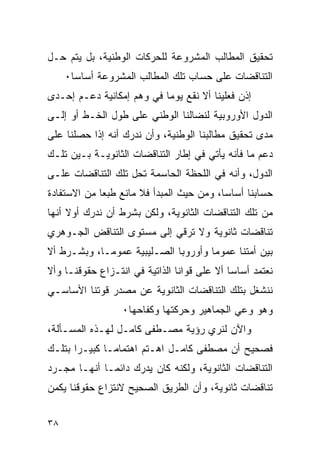 ‫ﺘﺤﻘﻴﻕ ﺍﻟﻤﻁﺎﻟﺏ ﺍﻟﻤﺸﺭﻭﻋﺔ ﻟﻠﺤﺭﻜﺎﺕ ﺍﻟﻭﻁﻨﻴﺔ، ﺒل ﻴﺘﻡ ﺤـل‬
     ‫ﺍﻟﺘﻨﺎﻗﻀﺎﺕ ﻋﻠﻰ ﺤﺴﺎﺏ ﺘﻠﻙ ﺍﻟﻤﻁﺎﻟﺏ ﺍﻟﻤﺸﺭﻭﻋﺔ ﺃﺴﺎ ‪‬ﺎ٠‬
       ‫ﺴ‬
‫ﺇﺫﻥ ﻓﻌﻠﻴﻨﺎ ﺃﻻ ﻨﻘﻊ ﻴﻭﻤﺎ ﻓﻲ ﻭﻫﻡ ﺇﻤﻜﺎﻨﻴﺔ ﺩﻋـﻡ ﺇﺤـﺩﻯ‬
‫ﺍﻟﺩﻭل ﺍﻷﻭﺭﻭﺒﻴﺔ ﻟﻨﻀﺎﻟﻨﺎ ﺍﻟﻭﻁﻨﻲ ﻋﻠﻰ ﻁﻭل ﺍﻟﺨـﻁ ﺃﻭ ﺇﻟـﻰ‬
‫ﻤﺩﻯ ﺘﺤﻘﻴﻕ ﻤﻁﺎﻟﺒﻨﺎ ﺍﻟﻭﻁﻨﻴﺔ، ﻭﺃﻥ ﻨﺩﺭﻙ ﺃﻨﻪ ﺇﺫﺍ ﺤﺼﻠﻨﺎ ﻋﻠﻰ‬
‫ﺩﻋﻡ ﻤﺎ ﻓﺄﻨﻪ ﻴﺄﺘﻲ ﻓﻲ ﺇﻁﺎﺭ ﺍﻟﺘﻨﺎﻗﻀﺎﺕ ﺍﻟﺜﺎﻨﻭﻴـﺔ ﺒـﻴﻥ ﺘﻠـﻙ‬
‫ﺍﻟﺩﻭل، ﻭﺃﻨﻪ ﻓﻲ ﺍﻟﻠﺤﻅﺔ ﺍﻟﺤﺎﺴﻤﺔ ﺘﺤل ﺘﻠﻙ ﺍﻟﺘﻨﺎﻗﻀﺎﺕ ﻋﻠـﻰ‬
‫ﺤﺴﺎﺒﻨﺎ ﺃﺴﺎ ‪‬ﺎ، ﻭﻤﻥ ﺤﻴﺙ ﺍﻟﻤﺒﺩﺃ ﻓﻼ ﻤﺎﻨﻊ ﻁﺒ ‪‬ﺎ ﻤﻥ ﺍﻻﺴﺘﻔﺎﺩﺓ‬
             ‫ﻌ‬                             ‫ﺴ‬
‫ﻤﻥ ﺘﻠﻙ ﺍﻟﺘﻨﺎﻗﻀﺎﺕ ﺍﻟﺜﺎﻨﻭﻴﺔ، ﻭﻟﻜﻥ ﺒﺸﺭﻁ ﺃﻥ ﻨﺩﺭﻙ ﺃﻭﻻ ﺃﻨﻬﺎ‬
‫ﺘﻨﺎﻗﻀﺎﺕ ﺜﺎﻨﻭﻴﺔ ﻭﻻ ﺘﺭﻗﻲ ﺇﻟﻰ ﻤﺴﺘﻭﻯ ﺍﻟﺘﻨﺎﻗﺽ ﺍﻟﺠـﻭﻫﺭﻱ‬
‫ﺒﻴﻥ ﺃﻤﺘﻨﺎ ﻋﻤﻭﻤﺎ ﻭﺃﻭﺭﻭﺒﺎ ﺍﻟﺼـﻠﻴﺒﻴﺔ ﻋﻤﻭ ‪‬ـﺎ، ﻭﺒﺸـﺭﻁ ﺃﻻ‬
             ‫ﻤ‬
‫ﻨﻌﺘﻤﺩ ﺃﺴﺎ ‪‬ﺎ ﺃﻻ ﻋﻠﻰ ﻗﻭﺍﻨﺎ ﺍﻟﺫﺍﺘﻴﺔ ﻓﻲ ﺍﻨﺘـﺯﺍﻉ ﺤﻘﻭﻗﻨـﺎ ﻭﺃﻻ‬
                                             ‫ﺴ‬
‫ﻨﻨﺸﻐل ﺒﺘﻠﻙ ﺍﻟﺘﻨﺎﻗﻀﺎﺕ ﺍﻟﺜﺎﻨﻭﻴﺔ ﻋﻥ ﻤﺼﺩﺭ ﻗﻭﺘﻨﺎ ﺍﻷﺴﺎﺴـﻲ‬
                  ‫ﻭﻫﻭ ﻭﻋﻲ ﺍﻟﺠﻤﺎﻫﻴﺭ ﻭﺤﺭﻜﺘﻬﺎ ﻭﻜﻔﺎﺤﻬﺎ٠‬
‫ﻭﺍﻵﻥ ﻟﻨﺭﻱ ﺭﺅﻴﺔ ﻤﺼـﻁﻔﻰ ﻜﺎﻤـل ﻟﻬـﺫﻩ ﺍﻟﻤﺴـﺄﻟﺔ،‬
‫ﻓﺼﺤﻴﺢ ﺃﻥ ﻤﺼﻁﻔﻰ ﻜﺎﻤـل ﺍﻫـﺘﻡ ﺍﻫﺘﻤﺎ ‪‬ـﺎ ﻜﺒﻴـ ‪‬ﺍ ﺒﺘﻠـﻙ‬
       ‫ﺭ‬        ‫ﻤ‬
‫ﺍﻟﺘﻨﺎﻗﻀﺎﺕ ﺍﻟﺜﺎﻨﻭﻴﺔ، ﻭﻟﻜﻨﻪ ﻜﺎﻥ ﻴﺩﺭﻙ ﺩﺍﺌ ‪‬ـﺎ ﺃﻨﻬـﺎ ﻤﺠـﺭﺩ‬
              ‫ﻤ‬
‫ﺘﻨﺎﻗﻀﺎﺕ ﺜﺎﻨﻭﻴﺔ، ﻭﺃﻥ ﺍﻟﻁﺭﻴﻕ ﺍﻟﺼﺤﻴﺢ ﻻﻨﺘﺯﺍﻉ ﺤﻘﻭﻗﻨﺎ ﻴﻜﻤﻥ‬


‫٨٣‬
 