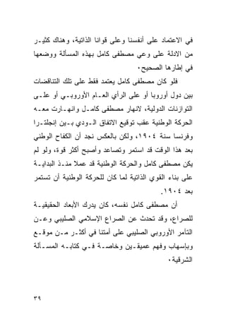 ‫ﻓﻲ ﺍﻻﻋﺘﻤﺎﺩ ﻋﻠﻰ ﺃﻨﻔﺴﻨﺎ ﻭﻋﻠﻰ ﻗﻭﺍﻨﺎ ﺍﻟﺫﺍﺘﻴﺔ، ﻭﻫﻨﺎﻙ ﻜﺜﻴـﺭ‬
‫ﻤﻥ ﺍﻻﺩﻟﺔ ﻋﻠﻰ ﻭﻋﻲ ﻤﺼﻁﻔﻰ ﻜﺎﻤل ﺒﻬﺫﻩ ﺍﻟﻤﺴﺄﻟﺔ ﻭﻭﻀﻌﻬﺎ‬
                                   ‫ﻓﻲ ﺇﻁﺎﺭﻫﺎ ﺍﻟﺼﺤﻴﺢ٠‬
‫ﻓﻠﻭ ﻜﺎﻥ ﻤﺼﻁﻔﻰ ﻜﺎﻤل ﻴﻌﺘﻤﺩ ﻓﻘﻁ ﻋﻠﻰ ﺘﻠﻙ ﺍﻟﺘﻨﺎﻗﻀﺎﺕ‬
‫ﺒﻴﻥ ﺩﻭل ﺃﻭﺭﻭﺒﺎ ﺃﻭ ﻋﻠﻰ ﺍﻟﺭﺃﻱ ﺍﻟﻌـﺎﻡ ﺍﻷﻭﺭﻭﺒـﻲ ﺃﻭ ﻋﻠـﻰ‬
‫ﺍﻟﺘﻭﺍﺯﻨﺎﺕ ﺍﻟﺩﻭﻟﻴﺔ، ﻻﻨﻬﺎﺭ ﻤﺼﻁﻔﻰ ﻜﺎﻤـل ﻭﺍﻨﻬـﺎﺭﺕ ﻤﻌـﻪ‬
‫ﺍﻟﺤﺭﻜﺔ ﺍﻟﻭﻁﻨﻴﺔ ﻋﻘﺏ ﺘﻭﻗﻴﻊ ﺍﻻﺘﻔﺎﻕ ﺍﻟـﻭﺩﻱ ﺒـﻴﻥ ﺇﻨﺠﻠﺘـﺭﺍ‬
‫ﻭﻓﺭﻨﺴﺎ ﺴﻨﺔ ٤٠٩١، ﻭﻟﻜﻥ ﺒﺎﻟﻌﻜﺱ ﻨﺠﺩ ﺃﻥ ﺍﻟﻜﻔﺎﺡ ﺍﻟﻭﻁﻨﻲ‬
‫ﺒﻌﺩ ﻫﺫﺍ ﺍﻟﻭﻗﺕ ﻗﺩ ﺍﺴﺘﻤﺭ ﻭﺘﺼﺎﻋﺩ ﻭﺃﺼﺒﺢ ﺃﻜﺜﺭ ﻗﻭﺓ، ﻭﻟﻭ ﻟﻡ‬
‫ﻴﻜﻥ ﻤﺼﻁﻔﻰ ﻜﺎﻤل ﻭﺍﻟﺤﺭﻜﺔ ﺍﻟﻭﻁﻨﻴﺔ ﻗﺩ ﻋﻤﻼ ﻤﻨـﺫ ﺍﻟﺒﺩﺍﻴـﺔ‬
‫ﻋﻠﻰ ﺒﻨﺎﺀ ﺍﻟﻘﻭﻱ ﺍﻟﺫﺍﺘﻴﺔ ﻟﻤﺎ ﻜﺎﻥ ﻟﻠﺤﺭﻜﺔ ﺍﻟﻭﻁﻨﻴﺔ ﺃﻥ ﺘﺴﺘﻤﺭ‬
                                           ‫ﺒﻌﺩ ٤٠٩١.‬
‫ﺃﻥ ﻤﺼﻁﻔﻰ ﻜﺎﻤل ﻨﻔﺴﻪ، ﻜﺎﻥ ﻴﺩﺭﻙ ﺍﻷﺒﻌﺎﺩ ﺍﻟﺤﻘﻴﻘﻴـﺔ‬
‫ﻟﻠﺼﺭﺍﻉ، ﻭﻗﺩ ﺘﺤﺩﺙ ﻋﻥ ﺍﻟﺼﺭﺍﻉ ﺍﻹﺴﻼﻤﻲ ﺍﻟﺼﻠﻴﺒﻲ ﻭﻋـﻥ‬
‫ﺍﻟﺘﺂﻤﺭ ﺍﻷﻭﺭﻭﺒﻲ ﺍﻟﺼﻠﻴﺒﻲ ﻋﻠﻰ ﺃﻤﺘﻨﺎ ﻓﻲ ﺃﻜﺜـﺭ ﻤـﻥ ﻤﻭﻗـﻊ‬
‫ﻭﺒﺈﺴﻬﺎﺏ ﻭﻓﻬﻡ ﻋﻤﻴﻘـﻴﻥ ﻭﺨﺎﺼـﺔ ﻓـﻲ ﻜﺘﺎﺒـﻪ ﺍﻟﻤﺴـﺄﻟﺔ‬
                                             ‫ﺍﻟﺸﺭﻗﻴﺔ٠‬



‫٩٣‬
 