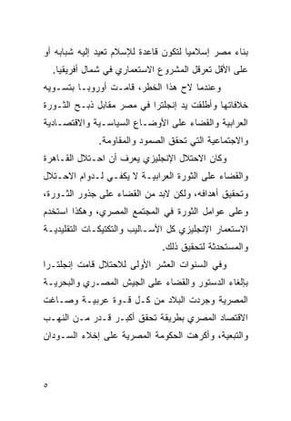 ‫ﺒﻨﺎﺀ ﻤﺼﺭ ﺇﺴﻼﻤ ‪‬ﺎ ﻟﺘﻜﻭﻥ ﻗﺎﻋﺩﺓ ﻟﻺﺴﻼﻡ ﺘﻌﻴﺩ ﺇﻟﻴﻪ ﺸﺒﺎﺒﻪ ﺃﻭ‬
                                      ‫ﻴ‬
    ‫ﻋﻠﻰ ﺍﻷﻗل ﺘﻌﺭﻗل ﺍﻟﻤﺸﺭﻭﻉ ﺍﻻﺴﺘﻌﻤﺎﺭﻱ ﻓﻲ ﺸﻤﺎل ﺃﻓﺭﻴﻘﻴﺎ.‬
‫ﻭﻋﻨﺩﻤﺎ ﻻﺡ ﻫﺫﺍ ﺍﻟﺨﻁﺭ، ﻗﺎﻤـﺕ ﺃﻭﺭﻭﺒـﺎ ﺒﺘﺴـﻭﻴﻪ‬
‫ﺨﻼﻓﺎﺘﻬﺎ ﻭﺃﻁﻠﻘﺕ ﻴﺩ ﺇﻨﺠﻠﺘﺭﺍ ﻓﻲ ﻤﺼﺭ ﻤﻘﺎﺒل ﺫﺒـﺢ ﺍﻟﺜـﻭﺭﺓ‬
‫ﺍﻟﻌﺭﺍﺒﻴﺔ ﻭﺍﻟﻘﻀﺎﺀ ﻋﻠﻰ ﺍﻷﻭﻀـﺎﻉ ﺍﻟﺴﻴﺎﺴـﻴﺔ ﻭﺍﻻﻗﺘﺼـﺎﺩﻴﺔ‬
               ‫ﻭﺍﻻﺠﺘﻤﺎﻋﻴﺔ ﺍﻟﺘﻲ ﺘﺤﻘﻕ ﺍﻟﺼﻤﻭﺩ ﻭﺍﻟﻤﻘﺎﻭﻤﺔ.‬
‫ﻭﻜﺎﻥ ﺍﻻﺤﺘﻼل ﺍﻹﻨﺠﻠﻴﺯﻱ ﻴﻌﺭﻑ ﺃﻥ ﺍﺤـﺘﻼل ﺍﻟﻘـﺎﻫﺭﺓ‬
‫ﻭﺍﻟﻘﻀﺎﺀ ﻋﻠﻰ ﺍﻟﺜﻭﺭﺓ ﺍﻟﻌﺭﺍﺒﻴـﺔ ﻻ ﻴﻜﻔـﻲ ﻟـﺩﻭﺍﻡ ﺍﻻﺤـﺘﻼل‬
‫ﻭﺘﺤﻘﻴﻕ ﺃﻫﺩﺍﻓﻪ، ﻭﻟﻜﻥ ﻻﺒﺩ ﻤﻥ ﺍﻟﻘﻀﺎﺀ ﻋﻠﻰ ﺠﺫﻭﺭ ﺍﻟﺜـﻭﺭﺓ،‬
‫ﻭﻋﻠﻰ ﻋﻭﺍﻤل ﺍﻟﺜﻭﺭﺓ ﻓﻲ ﺍﻟﻤﺠﺘﻤﻊ ﺍﻟﻤﺼﺭﻱ، ﻭﻫﻜﺫﺍ ﺍﺴﺘﺨﺩﻡ‬
‫ﺍﻻﺴﺘﻌﻤﺎﺭ ﺍﻹﻨﺠﻠﻴﺯﻱ ﻜل ﺍﻷﺴـﺎﻟﻴﺏ ﻭﺍﻟﺘﻜﺘﻴﻜـﺎﺕ ﺍﻟﺘﻘﻠﻴﺩﻴـﺔ‬
                               ‫ﻭﺍﻟﻤﺴﺘﺤﺩﺜﺔ ﻟﺘﺤﻘﻴﻕ ﺫﻟﻙ.‬
‫ﻭﻓﻲ ﺍﻟﺴﻨﻭﺍﺕ ﺍﻟﻌﺸﺭ ﺍﻷﻭﻟﻰ ﻟﻼﺤﺘﻼل ﻗﺎﻤﺕ ﺇﻨﺠﻠﺘـﺭﺍ‬
‫ﺒﺈﻟﻐﺎﺀ ﺍﻟﺩﺴﺘﻭﺭ ﻭﺍﻟﻘﻀﺎﺀ ﻋﻠﻰ ﺍﻟﺠﻴﺵ ﺍﻟﻤﺼـﺭﻱ ﻭﺍﻟﺒﺤﺭﻴـﺔ‬
‫ﺍﻟﻤﺼﺭﻴﺔ ﻭﺠﺭﺩﺕ ﺍﻟﺒﻼﺩ ﻤﻥ ﻜـل ﻗـﻭﺓ ﻋﺭﺒﻴـﺔ ﻭﺼـﺎﻏﺕ‬
‫ﺍﻻﻗﺘﺼﺎﺩ ﺍﻟﻤﺼﺭﻱ ﺒﻁﺭﻴﻘﺔ ﺘﺤﻘﻕ ﺃﻜﺒـﺭ ﻗـﺩﺭ ﻤـﻥ ﺍﻟﻨﻬـﺏ‬
‫ﻭﺍﻟﺘﺒﻌﻴﺔ، ﻭﺃﻜﺭﻫﺕ ﺍﻟﺤﻜﻭﻤﺔ ﺍﻟﻤﺼﺭﻴﺔ ﻋﻠﻰ ﺇﺨﻼﺀ ﺍﻟﺴـﻭﺩﺍﻥ‬



‫٥‬
 