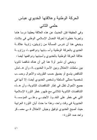 ‫ﺍﻟﺤﺭﻜﺔ ﺍﻟﻭﻁﻨﻴﺔ ﻭﻋﻼﻗﺘﻬﺎ ﺍﻟﺨﺩﻴﻭﻱ ﻋﺒﺎﺱ‬
                    ‫ﺤﻠﻤﻲ ﺍﻟﺜﺎﻨﻲ‬
‫ﻭﻓﻲ ﺍﻟﺤﻘﻴﻘﺔ ﻓﺈﻥ ﺍﻟﺤﺩﻴﺙ ﻋﻥ ﻫﺫﻩ ﺍﻟﻌﻼﻗﺔ ﻴﻌﻁﻴﻨﺎ ﺩﺭ ‪‬ﺎ ﻫﺎﻤﺎ‬
      ‫ﺴ‬
‫ﻭﺘﺠﺭﺒﺔ ﺨﻁﻴﺭﺓ ﻟﺤﺭﻜﺔ ﺍﻟﻨﻀﺎل ﺍﻹﺴﻼﻤﻲ ﺍﻟﻭﻁﻨﻲ ﻓﻲ ﺒﻼﺩﻨﺎ،‬
‫ﻭﻴﻨﺒﻐﻲ ﻫﻨﺎ ﺃﻥ ﻨﺩﺭﺱ ﺍﻟﻤﺴﺄﻟﺔ ﻤﻥ ﺯﺍﻭﻴﺘﻴﻥ، ﺯﺍﻭﻴﺔ ﻋﻼﻗـﺔ‬
‫ﺍﻟﺨﺩﻴﻭﻱ ﺒﺎﻟﺤﺭﻜﺔ ﺍﻟﻭﻁﻨﻴﺔ ﻭﺃﺴـﺒﺎﺒﻬﺎ ﻭﺩﻭﺍﻓﻌﻬـﺎ، ﻭﺯﺍﻭﻴـﺔ‬
 ‫ﻋﻼﻗﺔ ﺍﻟﺤﺭﻜﺔ ﺍﻟﻭﻁﻨﻴﺔ ﺒﺎﻟﺨﺩﻴﻭﻱ ﻭﺃﺴﺒﺎﺒﻬﺎ ﻭﺩﻭﺍﻓﻌﻬﺎ ﺃﻴ ‪‬ﺎ٠‬
   ‫ﻀ‬
‫ﻭﻴﻨﺒﻐﻲ ﺃﻥ ﻨﺸﻴﺭ ﺃﻭﻻ ﻫﻨﺎ ﺇﻟﻰ ﺃﻥ ﻫﻨﺎﻙ ﺘﻨﺎﻗ ‪‬ﺎ ﺜﺎﻨﻭ ‪‬ﺎ‬
 ‫ﻴ‬       ‫ﻀ‬
‫ﺒﻴﻥ ﺴﻠﻁﺎﺕ ﺍﻻﺤﺘﻼل ﻭﺒﻴﻥ ﺍﻷﺴﺭﺓ ﺍﻟﺨﺩﻴﻭﻴـﺔ، ﻭﺃﻥ ﻫـﺎﻤﺵ‬
‫ﺍﻟﺘﻨﺎﻗﺽ ﻴﺘﺴﻊ ﺃﻭ ﻴﻀﻴﻕ ﺤﺴﺏ ﺍﻟﻅﺭﻭﻑ ﻭﺍﻷﺤﻭﺍل ﻭﺤﺴـﺏ‬
‫ﺸﺨﺼﻴﺔ ﻤﻤﺜﻠﻲ ﺍﻟﺴﻠﻁﺔ ﻭﺸﺨﺹ ﺍﻟﺨﺩﻴﻭﻱ ﺃﻴ ‪‬ﺎ، ﺇﻻ ﺃﻨﻬﺎ ﻓﻲ‬
             ‫ﻀ‬
‫ﺠﻤﻴﻊ ﺍﻷﺤﻭﺍل ﺘﻅل ﻓﻲ ﺇﻁﺎﺭ ﺍﻟﺘﻨﺎﻗﻀﺎﺕ ﺍﻟﺜﺎﻨﻭﻴﺔ، ﻭﺃﻥ ﻫـﺫﻩ‬
‫ﺍﻟﺘﻨﺎﻗﻀﺎﺕ ﺍﻟﺜﺎﻨﻭﻴﺔ ﺘﺘﻼﺸﻲ ﻤﻊ ﻅﻬﻭﺭ ﺨﻁﺭ ﺍﻟﺜﻭﺭﺓ ﺍﻹﺴﻼﻤﻴﺔ‬
‫ﺍﻟﺘﻲ ﻫﻲ ﺨﻁﺭ ﻋﻠﻰ ﺍﻟﻨﻔـﻭﺫ ﺍﻷﺠﻨﺒـﻲ ﻭﻋﻠـﻰ ﺍﻟﻤﺅﺴﺴـﺔ‬
‫ﺍﻟﺨﺩﻴﻭﻴﺔ ﻓﻲ ﻭﻗﺕ ﻭﺍﺤﺩ، ﻭﻫﺫﺍ ﻤﺎ ﺤﺩﺙ ﺃﺒﺎﻥ ﺍﻟﺜﻭﺭﺓ ﺍﻟﻌﺭﺍﺒﻴﺔ‬
‫ﺤﻴﺙ ﺃﺼﺒﺢ ﺍﻟﺨﺩﻴﻭﻱ ﺘﻭﻓﻴﻕ ﻭﺠﻴﺵ ﺍﻻﺤﺘﻼل ﻓـﻲ ﻤﻌﺴـﻜﺭ‬
                                       ‫ﻭﺍﺤﺩ ﻀﺩ ﺍﻟﺜﻭﺭﺓ٠‬


‫١٤‬
 