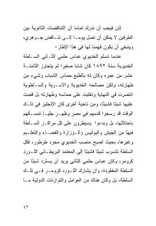 ‫ﺇﺫﻥ ﻓﻴﺠﺏ ﺃﻥ ﻨﺩﺭﻙ ﺘﻤﺎ ‪‬ﺎ ﺃﻥ ﺍﻟﺘﻨﺎﻗﻀﺎﺕ ﺍﻟﺜﺎﻨﻭﻴﺔ ﺒﻴﻥ‬
                           ‫ﻤ‬
‫ﺍﻟﻁﺭﻓﻴﻥ ﻻ ﻴﻤﻜﻥ ﺃﻥ ﺘﺼل ﻴﻭﻤـﺎ ﺇﻟـﻰ ﺘﻨـﺎﻗﺽ ﺠـﻭﻫﺭﻱ،‬
               ‫ﻭﻴﻨﺒﻐﻲ ﺃﻥ ﻴﻜﻭﻥ ﻓﻬﻤﻨﺎ ﻟﻬﺎ ﻓﻲ ﻫﺫﺍ ﺍﻹﻁﺎﺭ٠‬
‫ﻋﻨﺩﻤﺎ ﺘﺴﻠﻡ ﺍﻟﺨﺩﻴﻭﻱ ﻋﺒﺎﺱ ﺤﻠﻤﻲ ﺍﻟﺜـﺎﻨﻲ ﺍﻟﺴـﻠﻁﺔ‬
‫ﺍﻟﺨﺩﻴﻭﻴﺔ ﺴﻨﺔ ٢٩٨١ ﻜﺎﻥ ﺸﺎ ‪‬ﺎ ﺼﻐﻴﺭﺍ ﻟﻡ ﻴﺘﺠﺎﻭﺯ ﺍﻟﺜﺎﻤﻨـﺔ‬
                          ‫ﺒ‬
‫ﻋﺸﺭ ﻤﻥ ﻋﻤﺭﻩ ﻭﻜﺎﻥ ﻟﻪ ﺒﺎﻟﻁﺒﻊ ﺤﻤﺎﺱ ﺍﻟﺸﺒﺎﺏ ﻭﺸﻲﺀ ﻤﻥ‬
‫ﻁﻬﺎﺭﺘﻪ، ﻭﻟﻜﻥ ﻤﺼﺎﻟﺤﻪ ﺍﻟﺨﺩﻴﻭﻴﺔ ﻭﺍﻷﺴـﺭﻴﺔ ﻭﺍﻟﺴـﻠﻁﻭﻴﺔ‬
‫ﺍﻨﺘﺼﺭﺕ ﻓﻲ ﺍﻟﻨﻬﺎﻴﺔ ﻭﺘﻐﻠﺒﺕ ﻋﻠﻰ ﺤﻤﺎﺴﻪ ﻭﻁﻬﺎﺭﺘﻪ ﺒل ﻗﻀﺕ‬
‫ﻋﻠﻴﻬﺎ ﺸﻴ ًﺎ ﻓﺸﻴ ًﺎ، ﻭﻤﻥ ﻨﺎﺤﻴﺔ ﺃﺨﺭﻯ ﻜﺎﻥ ﺍﻹﻨﺠﻠﻴﺯ ﻓﻲ ﺫﻟـﻙ‬
                                     ‫ﺌ‬      ‫ﺌ‬
‫ﺍﻟﻭﻗﺕ ﻗﺩ ﺭﺴﺨﻭﺍ ﻗﺩﻤﻬﻡ ﻓﻲ ﻤﺼﺭ ﻭﻅﻬـﺭ ﺠﻠﻴـﺎ ﺘﻤﺴـﻜﻬﻡ‬
‫ﺒﺎﺤﺘﻼﻟﻬﺎ، ﺒل ﻭﺒﺩﺀﻭﺍ ﻴﺴﻴﻁﺭﻭﻥ ﻋﻠﻰ ﻜل ﻤﺭﺍﻜـﺯ ﺍﻟﺴـﻠﻁﺔ‬
‫ﻓﻴﻬﺎ ﻤﻥ ﺍﻟﺠﻴﺵ ﻭﺍﻟﺒﻭﻟﻴﺱ ﻭﺍﻟـﻭﺯﺍﺭﺓ ﻭﺍﻟﻘﻀـﺎﺀ ﻭﺍﻟﺘﻌﻠـﻴﻡ‬
‫ﻭﻏﻴﺭﻫﺎ، ﺒﺤﻴﺙ ﺃﺼﺒﺢ ﻤﻨﺼﺏ ﺍﻟﺨﺩﻴﻭﻱ ﻤﺠﺭﺩ ﻁﺭﻁﻭﺭ، ﻓﻜل‬
‫ﺍﻟﺴﻠﻁﺔ ﺘﺘﺴﺭﺏ ﺸﻴ ًﺎ ﻓﺸﻴ ًﺎ ﺇﻟﻰ ﺍﻟﻤﻌﺘﻤﺩ ﺍﻟﺒﺭﻴﻁـﺎﻨﻲ ﺍﻟﻠـﻭﺭﺩ‬
                                ‫ﺌ‬      ‫ﺌ‬
‫ﻜﺭﻭﻤﺭ، ﻭﻜﺎﻥ ﻋﺒﺎﺱ ﺤﻠﻤﻲ ﺍﻟﺜﺎﻨﻲ ﻴﺭﻴﺩ ﺃﻥ ﻴﺴﺘﺭﺩ ﺸﻴ ًﺎ ﻤﻥ‬
    ‫ﺌ‬
‫ﺍﻟﺴﻠﻁﺔ ﺍﻟﻤﻔﻘﻭﺩﺓ، ﻭﺃﻥ ﻴﺸﺎﺭﻙ ﺍﻟﻠـﻭﺭﺩ ﻜﺭﻭﻤـﺭ ﻓـﻲ ﺘﻠـﻙ‬
‫ﺍﻟﺴﻠﻁﺔ، ﺒل ﻭﻜﺎﻥ ﻫﻨﺎﻙ ﻤﻥ ﺍﻟﻌﻭﺍﻤل ﻭﺍﻟﺘﻭﺍﺯﻨﺎﺕ ﺍﻟﺩﻭﻟﻴﺔ ﻤـﺎ‬



‫٢٤‬
 