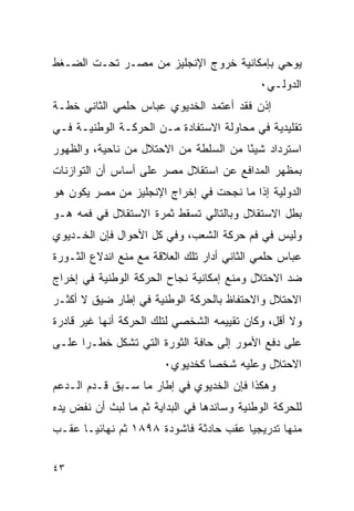 ‫ﻴﻭﺤﻲ ﺒﺈﻤﻜﺎﻨﻴﺔ ﺨﺭﻭﺝ ﺍﻹﻨﺠﻠﻴﺯ ﻤﻥ ﻤﺼـﺭ ﺘﺤـﺕ ﺍﻟﻀـﻐﻁ‬
                                            ‫ﺍﻟﺩﻭﻟـﻲ٠‬
‫ﺇﺫﻥ ﻓﻘﺩ ﺃﻋﺘﻤﺩ ﺍﻟﺨﺩﻴﻭﻱ ﻋﺒﺎﺱ ﺤﻠﻤﻲ ﺍﻟﺜﺎﻨﻲ ﺨﻁـﺔ‬
‫ﺘﻘﻠﻴﺩﻴﺔ ﻓﻲ ﻤﺤﺎﻭﻟﺔ ﺍﻻﺴﺘﻔﺎﺩﺓ ﻤـﻥ ﺍﻟﺤﺭﻜـﺔ ﺍﻟﻭﻁﻨﻴـﺔ ﻓـﻲ‬
‫ﺍﺴﺘﺭﺩﺍﺩ ﺸﻴ ًﺎ ﻤﻥ ﺍﻟﺴﻠﻁﺔ ﻤﻥ ﺍﻻﺤﺘﻼل ﻤﻥ ﻨﺎﺤﻴﺔ، ﻭﺍﻟﻅﻬﻭﺭ‬
                                       ‫ﺌ‬
‫ﺒﻤﻅﻬﺭ ﺍﻟﻤﺩﺍﻓﻊ ﻋﻥ ﺍﺴﺘﻘﻼل ﻤﺼﺭ ﻋﻠﻰ ﺃﺴﺎﺱ ﺃﻥ ﺍﻟﺘﻭﺍﺯﻨﺎﺕ‬
‫ﺍﻟﺩﻭﻟﻴﺔ ﺇﺫﺍ ﻤﺎ ﻨﺠﺤﺕ ﻓﻲ ﺇﺨﺭﺍﺝ ﺍﻹﻨﺠﻠﻴﺯ ﻤﻥ ﻤﺼﺭ ﻴﻜﻭﻥ ﻫﻭ‬
‫ﺒﻁل ﺍﻻﺴﺘﻘﻼل ﻭﺒﺎﻟﺘﺎﻟﻲ ﺘﺴﻘﻁ ﺜﻤﺭﺓ ﺍﻻﺴﺘﻘﻼل ﻓﻲ ﻓﻤﻪ ﻫـﻭ‬
‫ﻭﻟﻴﺱ ﻓﻲ ﻓﻡ ﺤﺭﻜﺔ ﺍﻟﺸﻌﺏ، ﻭﻓﻲ ﻜل ﺍﻷﺤﻭﺍل ﻓﺈﻥ ﺍﻟﺨـﺩﻴﻭﻱ‬
‫ﻋﺒﺎﺱ ﺤﻠﻤﻲ ﺍﻟﺜﺎﻨﻲ ﺃﺩﺍﺭ ﺘﻠﻙ ﺍﻟﻌﻼﻗﺔ ﻤﻊ ﻤﻨﻊ ﺍﻨﺩﻻﻉ ﺍﻟﺜـﻭﺭﺓ‬
‫ﻀﺩ ﺍﻻﺤﺘﻼل ﻭﻤﻨﻊ ﺇﻤﻜﺎﻨﻴﺔ ﻨﺠﺎﺡ ﺍﻟﺤﺭﻜﺔ ﺍﻟﻭﻁﻨﻴﺔ ﻓﻲ ﺇﺨﺭﺍﺝ‬
‫ﺍﻻﺤﺘﻼل ﻭﺍﻻﺤﺘﻔﺎﻅ ﺒﺎﻟﺤﺭﻜﺔ ﺍﻟﻭﻁﻨﻴﺔ ﻓﻲ ﺇﻁﺎﺭ ﻀﻴﻕ ﻻ ﺃﻜﺜـﺭ‬
‫ﻭﻻ ﺃﻗل، ﻭﻜﺎﻥ ﺘﻘﻴﻴﻤﻪ ﺍﻟﺸﺨﺼﻲ ﻟﺘﻠﻙ ﺍﻟﺤﺭﻜﺔ ﺃﻨﻬﺎ ﻏﻴﺭ ﻗﺎﺩﺭﺓ‬
‫ﻋﻠﻰ ﺩﻓﻊ ﺍﻷﻤﻭﺭ ﺇﻟﻰ ﺤﺎﻓﺔ ﺍﻟﺜﻭﺭﺓ ﺍﻟﺘﻲ ﺘﺸﻜل ﺨﻁـ ‪‬ﺍ ﻋﻠـﻰ‬
      ‫ﺭ‬
                        ‫ﺍﻻﺤﺘﻼل ﻭﻋﻠﻴﻪ ﺸﺨﺼﺎ ﻜﺨﺩﻴﻭﻱ٠‬
‫ﻭﻫﻜﺫﺍ ﻓﺈﻥ ﺍﻟﺨﺩﻴﻭﻱ ﻓﻲ ﺇﻁﺎﺭ ﻤﺎ ﺴـﺒﻕ ﻗـﺩﻡ ﺍﻟـﺩﻋﻡ‬
‫ﻟﻠﺤﺭﻜﺔ ﺍﻟﻭﻁﻨﻴﺔ ﻭﺴﺎﻨﺩﻫﺎ ﻓﻲ ﺍﻟﺒﺩﺍﻴﺔ ﺜﻡ ﻤﺎ ﻟﺒﺙ ﺃﻥ ﻨﻔﺽ ﻴﺩﻩ‬
‫ﻤﻨﻬﺎ ﺘﺩﺭﻴﺠﻴﺎ ﻋﻘﺏ ﺤﺎﺩﺜﺔ ﻓﺎﺸﻭﺩﺓ ٨٩٨١ ﺜﻡ ﻨﻬﺎﺌ ‪‬ـﺎ ﻋﻘـﺏ‬
       ‫ﻴ‬


‫٣٤‬
 