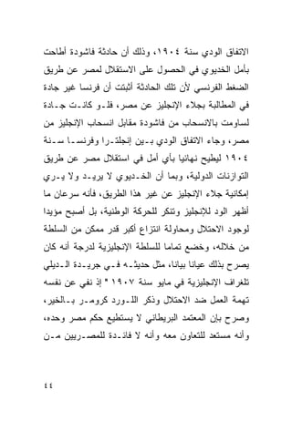 ‫ﺍﻻﺘﻔﺎﻕ ﺍﻟﻭﺩﻱ ﺴﻨﺔ ٤٠٩١، ﻭﺫﻟﻙ ﺃﻥ ﺤﺎﺩﺜﺔ ﻓﺎﺸﻭﺩﺓ ﺃﻁﺎﺤﺕ‬
‫ﺒﺄﻤل ﺍﻟﺨﺩﻴﻭﻱ ﻓﻲ ﺍﻟﺤﺼﻭل ﻋﻠﻰ ﺍﻻﺴﺘﻘﻼل ﻟﻤﺼﺭ ﻋﻥ ﻁﺭﻴﻕ‬
‫ﺍﻟﻀﻐﻁ ﺍﻟﻔﺭﻨﺴﻲ ﻷﻥ ﺘﻠﻙ ﺍﻟﺤﺎﺩﺜﺔ ﺃﺜﺒﺘﺕ ﺃﻥ ﻓﺭﻨﺴﺎ ﻏﻴﺭ ﺠﺎﺩﺓ‬
‫ﻓﻲ ﺍﻟﻤﻁﺎﻟﺒﺔ ﺒﺠﻼﺀ ﺍﻹﻨﺠﻠﻴﺯ ﻋﻥ ﻤﺼﺭ، ﻓﻠـﻭ ﻜﺎﻨـﺕ ﺠـﺎﺩﺓ‬
‫ﻟﺴﺎﻭﻤﺕ ﺒﺎﻻﻨﺴﺤﺎﺏ ﻤﻥ ﻓﺎﺸﻭﺩﺓ ﻤﻘﺎﺒل ﺍﻨﺴﺤﺎﺏ ﺍﻹﻨﺠﻠﻴﺯ ﻤﻥ‬
‫ﻤﺼﺭ، ﻭﺠﺎﺀ ﺍﻻﺘﻔﺎﻕ ﺍﻟﻭﺩﻱ ﺒـﻴﻥ ﺇﻨﺠﻠﺘـﺭﺍ ﻭﻓﺭﻨﺴـﺎ ﺴـﻨﺔ‬
‫٤٠٩١ ﻟﻴﻁﻴﺢ ﻨﻬﺎﺌ ‪‬ﺎ ﺒﺄﻱ ﺃﻤل ﻓﻲ ﺍﺴﺘﻘﻼل ﻤﺼﺭ ﻋﻥ ﻁﺭﻴﻕ‬
                               ‫ﻴ‬
‫ﺍﻟﺘﻭﺍﺯﻨﺎﺕ ﺍﻟﺩﻭﻟﻴﺔ، ﻭﺒﻤﺎ ﺃﻥ ﺍﻟﺨـﺩﻴﻭﻱ ﻻ ﻴﺭﻴـﺩ ﻭﻻ ﻴـﺭﻱ‬
‫ﺇﻤﻜﺎﻨﻴﺔ ﺠﻼﺀ ﺍﻹﻨﺠﻠﻴﺯ ﻋﻥ ﻏﻴﺭ ﻫﺫﺍ ﺍﻟﻁﺭﻴﻕ، ﻓﺄﻨﻪ ﺴﺭﻋﺎﻥ ﻤﺎ‬
‫ﺃﻅﻬﺭ ﺍﻟﻭﺩ ﻟﻺﻨﺠﻠﻴﺯ ﻭﺘﻨﻜﺭ ﻟﻠﺤﺭﻜﺔ ﺍﻟﻭﻁﻨﻴﺔ، ﺒل ﺃﺼﺒﺢ ﻤﺅﻴ ‪‬ﺍ‬
 ‫ﺩ‬
‫ﻟﻭﺠﻭﺩ ﺍﻻﺤﺘﻼل ﻭﻤﺤﺎﻭﻟﺔ ﺍﻨﺘﺯﺍﻉ ﺃﻜﺒﺭ ﻗﺩﺭ ﻤﻤﻜﻥ ﻤﻥ ﺍﻟﺴﻠﻁﺔ‬
‫ﻤﻥ ﺨﻼﻟﻪ، ﻭﺨﻀﻊ ﺘﻤﺎ ‪‬ﺎ ﻟﻠﺴﻠﻁﺔ ﺍﻹﻨﺠﻠﻴﺯﻴﺔ ﻟﺩﺭﺠﺔ ﺃﻨﻪ ﻜﺎﻥ‬
                                ‫ﻤ‬
‫ﻴﺼﺭﺡ ﺒﺫﻟﻙ ﻋﻴﺎ ﹰﺎ ﺒﻴﺎﻨﺎ، ﻤﺜل ﺤﺩﻴﺜـﻪ ﻓـﻲ ﺠﺭﻴـﺩﺓ ﺍﻟـﺩﻴﻠﻲ‬
                                ‫ﻨ ﹰ‬
‫ﺘﻠﻐﺭﺍﻑ ﺍﻹﻨﺠﻠﻴﺯﻴﺔ ﻓﻲ ﻤﺎﻴﻭ ﺴﻨﺔ ٧٠٩١ " ﺇﺫ ﻨﻔﻲ ﻋﻥ ﻨﻔﺴﻪ‬
‫ﺘﻬﻤﺔ ﺍﻟﻌﻤل ﻀﺩ ﺍﻻﺤﺘﻼل ﻭﺫﻜﺭ ﺍﻟﻠـﻭﺭﺩ ﻜﺭﻭﻤـﺭ ﺒـﺎﻟﺨﻴﺭ،‬
‫ﻭﺼﺭﺡ ﺒﺈﻥ ﺍﻟﻤﻌﺘﻤﺩ ﺍﻟﺒﺭﻴﻁﺎﻨﻲ ﻻ ﻴﺴﺘﻁﻴﻊ ﺤﻜﻡ ﻤﺼﺭ ﻭﺤﺩﻩ،‬
‫ﻭﺃﻨﻪ ﻤﺴﺘﻌﺩ ﻟﻠﺘﻌﺎﻭﻥ ﻤﻌﻪ ﻭﺃﻨﻪ ﻻ ﻓﺎﺌـﺩﺓ ﻟﻠﻤﺼـﺭﻴﻴﻥ ﻤـﻥ‬



‫٤٤‬
 