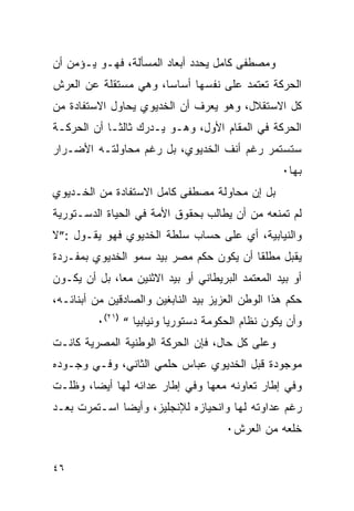 ‫ﻭﻤﺼﻁﻔﻰ ﻜﺎﻤل ﻴﺤﺩﺩ ﺃﺒﻌﺎﺩ ﺍﻟﻤﺴﺄﻟﺔ، ﻓﻬـﻭ ﻴـﺅﻤﻥ ﺃﻥ‬
‫ﺍﻟﺤﺭﻜﺔ ﺘﻌﺘﻤﺩ ﻋﻠﻰ ﻨﻔﺴﻬﺎ ﺃﺴﺎ ‪‬ﺎ، ﻭﻫﻲ ﻤﺴﺘﻘﻠﺔ ﻋﻥ ﺍﻟﻌﺭﺵ‬
                      ‫ﺴ‬
‫ﻜل ﺍﻻﺴﺘﻘﻼل، ﻭﻫﻭ ﻴﻌﺭﻑ ﺃﻥ ﺍﻟﺨﺩﻴﻭﻱ ﻴﺤﺎﻭل ﺍﻻﺴﺘﻔﺎﺩﺓ ﻤﻥ‬
‫ﺍﻟﺤﺭﻜﺔ ﻓﻲ ﺍﻟﻤﻘﺎﻡ ﺍﻷﻭل، ﻭﻫـﻭ ﻴـﺩﺭﻙ ﺜﺎﻟ ﹰـﺎ ﺃﻥ ﺍﻟﺤﺭﻜـﺔ‬
             ‫ﺜ‬
‫ﺴﺘﺴﺘﻤﺭ ﺭﻏﻡ ﺃﻨﻑ ﺍﻟﺨﺩﻴﻭﻱ، ﺒل ﺭﻏﻡ ﻤﺤﺎﻭﻟﺘـﻪ ﺍﻷﻀـﺭﺍﺭ‬
                                                   ‫ﺒﻬﺎ٠‬
‫ﺒل ﺇﻥ ﻤﺤﺎﻭﻟﺔ ﻤﺼﻁﻔﻰ ﻜﺎﻤل ﺍﻻﺴﺘﻔﺎﺩﺓ ﻤﻥ ﺍﻟﺨـﺩﻴﻭﻱ‬
‫ﻟﻡ ﺘﻤﻨﻌﻪ ﻤﻥ ﺃﻥ ﻴﻁﺎﻟﺏ ﺒﺤﻘﻭﻕ ﺍﻷﻤﺔ ﻓﻲ ﺍﻟﺤﻴﺎﺓ ﺍﻟﺩﺴـﺘﻭﺭﻴﺔ‬
‫ﻭﺍﻟﻨﻴﺎﺒﻴﺔ، ﺃﻱ ﻋﻠﻰ ﺤﺴﺎﺏ ﺴﻠﻁﺔ ﺍﻟﺨﺩﻴﻭﻱ ﻓﻬﻭ ﻴﻘـﻭل :”ﻻ‬
‫ﻴﻘﺒل ﻤﻁﻠ ﹰﺎ ﺃﻥ ﻴﻜﻭﻥ ﺤﻜﻡ ﻤﺼﺭ ﺒﻴﺩ ﺴﻤﻭ ﺍﻟﺨﺩﻴﻭﻱ ﺒﻤﻔـﺭﺩﺓ‬
                                         ‫ﻘ‬
‫ﺃﻭ ﺒﻴﺩ ﺍﻟﻤﻌﺘﻤﺩ ﺍﻟﺒﺭﻴﻁﺎﻨﻲ ﺃﻭ ﺒﻴﺩ ﺍﻻﺜﻨﻴﻥ ﻤ ‪‬ﺎ، ﺒل ﺃﻥ ﻴﻜـﻭﻥ‬
              ‫ﻌ‬
‫ﺤﻜﻡ ﻫﺫﺍ ﺍﻟﻭﻁﻥ ﺍﻟﻌﺯﻴﺯ ﺒﻴﺩ ﺍﻟﻨﺎﺒﻐﻴﻥ ﻭﺍﻟﺼﺎﺩﻗﻴﻥ ﻤﻥ ﺃﺒﻨﺎﺌـﻪ،‬
         ‫ﻭﺃﻥ ﻴﻜﻭﻥ ﻨﻅﺎﻡ ﺍﻟﺤﻜﻭﻤﺔ ﺩﺴﺘﻭﺭ ‪‬ﺎ ﻭﻨﻴﺎﺒ ‪‬ﺎ “ )١٢(٠‬
                  ‫ﻴ‬        ‫ﻴ‬
‫ﻭﻋﻠﻰ ﻜل ﺤﺎل، ﻓﺈﻥ ﺍﻟﺤﺭﻜﺔ ﺍﻟﻭﻁﻨﻴﺔ ﺍﻟﻤﺼﺭﻴﺔ ﻜﺎﻨـﺕ‬
‫ﻤﻭﺠﻭﺩﺓ ﻗﺒل ﺍﻟﺨﺩﻴﻭﻱ ﻋﺒﺎﺱ ﺤﻠﻤﻲ ﺍﻟﺜﺎﻨﻲ، ﻭﻓـﻲ ﻭﺠـﻭﺩﻩ‬
‫ﻭﻓﻲ ﺇﻁﺎﺭ ﺘﻌﺎﻭﻨﻪ ﻤﻌﻬﺎ ﻭﻓﻲ ﺇﻁﺎﺭ ﻋﺩﺍﺌﻪ ﻟﻬﺎ ﺃﻴ ‪‬ﺎ، ﻭﻅﻠـﺕ‬
        ‫ﻀ‬
‫ﺭﻏﻡ ﻋﺩﺍﻭﺘﻪ ﻟﻬﺎ ﻭﺍﻨﺤﻴﺎﺯﻩ ﻟﻺﻨﺠﻠﻴﺯ، ﻭﺃﻴ ‪‬ﺎ ﺍﺴـﺘﻤﺭﺕ ﺒﻌـﺩ‬
              ‫ﻀ‬
                                       ‫ﺨﻠﻌﻪ ﻤﻥ ﺍﻟﻌﺭﺵ٠‬


‫٦٤‬
 