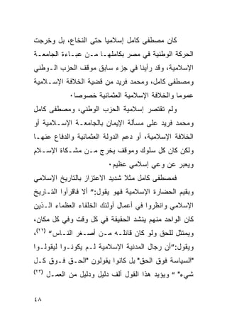 ‫ﻜﺎﻥ ﻤﺼﻁﻔﻰ ﻜﺎﻤل ﺇﺴﻼﻤﻴﺎ ﺤﺘﻰ ﺍﻟﻨﺨﺎﻉ، ﺒل ﻭﺨﺭﺠﺕ‬
‫ﺍﻟﺤﺭﻜﺔ ﺍﻟﻭﻁﻨﻴﺔ ﻓﻲ ﻤﺼﺭ ﺒﻜﺎﻤﻠﻬـﺎ ﻤـﻥ ﻋﺒـﺎﺀﺓ ﺍﻟﺠﺎﻤﻌـﺔ‬
‫ﺍﻹﺴﻼﻤﻴﺔ، ﻭﻗﺩ ﺭﺃﻴﻨﺎ ﻓﻲ ﺠﺯﺀ ﺴﺎﺒﻕ ﻤﻭﻗﻑ ﺍﻟﺤﺯﺏ ﺍﻟـﻭﻁﻨﻲ‬
‫ﻭﻤﺼﻁﻔﻰ ﻜﺎﻤل، ﻭﻤﺤﻤﺩ ﻓﺭﻴﺩ ﻤﻥ ﻗﻀﻴﺔ ﺍﻟﺨﻼﻓﺔ ﺍﻹﺴـﻼﻤﻴﺔ‬
              ‫ﻋﻤﻭ ‪‬ﺎ ﻭﺍﻟﺨﻼﻓﺔ ﺍﻹﺴﻼﻤﻴﺔ ﺍﻟﻌﺜﻤﺎﻨﻴﺔ ﺨﺼﻭ ‪‬ﺎ٠‬
                ‫ﺼ‬                                ‫ﻤ‬
‫ﻭﻟﻡ ﺘﻘﺘﺼﺭ ﺇﺴﻼﻤﻴﺔ ﺍﻟﺤﺯﺏ ﺍﻟﻭﻁﻨﻲ، ﻭﻤﺼﻁﻔﻰ ﻜﺎﻤل‬
‫ﻭﻤﺤﻤﺩ ﻓﺭﻴﺩ ﻋﻠﻰ ﻤﺴﺄﻟﺔ ﺍﻹﻴﻤﺎﻥ ﺒﺎﻟﺠﺎﻤﻌـﺔ ﺍﻹﺴـﻼﻤﻴﺔ ﺃﻭ‬
‫ﺍﻟﺨﻼﻓﺔ ﺍﻹﺴﻼﻤﻴﺔ، ﺃﻭ ﺩﻋﻡ ﺍﻟﺩﻭﻟﺔ ﺍﻟﻌﺜﻤﺎﻨﻴﺔ ﻭﺍﻟﺩﻓﺎﻉ ﻋﻨﻬـﺎ‬
‫ﻭﻟﻜﻥ ﻜﺎﻥ ﻜل ﺴﻠﻭﻙ ﻭﻤﻭﻗﻑ ﻴﺨﺭﺝ ﻤـﻥ ﻤﺸـﻜﺎﺓ ﺍﻹﺴـﻼﻡ‬
                          ‫ﻭﻴﻌﺒﺭ ﻋﻥ ﻭﻋﻲ ﺇﺴﻼﻤﻲ ﻋﻅﻴﻡ٠‬
‫ﻓﻤﺼﻁﻔﻰ ﻜﺎﻤل ﻤﺜﻼ ﺸﺩﻴﺩ ﺍﻻﻋﺘﺯﺍﺯ ﺒﺎﻟﺘﺎﺭﻴﺦ ﺍﻹﺴﻼﻤﻲ‬
‫ﻭﺒﻘﻴﻡ ﺍﻟﺤﻀﺎﺭﺓ ﺍﻹﺴﻼﻤﻴﺔ ﻓﻬﻭ ﻴﻘﻭل:” ﺃﻻ ﻓﺎﻗﺭﺃﻭﺍ ﺍﻟﺘـﺎﺭﻴﺦ‬
‫ﺍﻹﺴﻼﻤﻲ ﻭﺍﻨﻅﺭﻭﺍ ﻓﻲ ﺃﻋﻤﺎل ﺃﻭﻟﺌﻙ ﺍﻟﺨﻠﻔﺎﺀ ﺍﻟﻌﻅﻤﺎﺀ ﺍﻟـﺫﻴﻥ‬
‫ﻜﺎﻥ ﺍﻟﻭﺍﺤﺩ ﻤﻨﻬﻡ ﻴﻨﺸﺩ ﺍﻟﺤﻘﻴﻘﺔ ﻓﻲ ﻜل ﻭﻗﺕ ﻭﻓﻲ ﻜل ﻤﻜﺎﻥ،‬
‫ﻭﻴﻤﺘﺜل ﻟﻠﺤﻕ ﻭﻟﻭ ﻜﺎﻥ ﻗﺎﺌﻠـﻪ ﻤـﻥ ﺃﺼـﻐﺭ ﺍﻟﻨـﺎﺱ“ )٢٢(،‬
‫ﻭﻴﻘﻭل:”ﺃﻥ ﺭﺠﺎل ﺍﻟﻤﺩﻨﻴﺔ ﺍﻹﺴﻼﻤﻴﺔ ﻟـﻡ ﻴﻜﻭﻨـﻭﺍ ﻟﻴﻘﻭﻟـﻭﺍ‬
‫"ﺍﻟﺴﻴﺎﺴﺔ ﻓﻭﻕ ﺍﻟﺤﻕ" ﺒل ﻜﺎﻨﻭﺍ ﻴﻘﻭﻟﻭﻥ "ﺍﻟﺤـﻕ ﻓـﻭﻕ ﻜـل‬
‫)٣٢(‬
       ‫ﺸﻲﺀ" “ ﻭﻴﺅﻴﺩ ﻫﺫﺍ ﺍﻟﻘﻭل ﺃﻟﻑ ﺩﻟﻴل ﻭﺩﻟﻴل ﻤﻥ ﺍﻟﻌﻤـل‬


‫٨٤‬
 