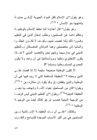 ‫ﻭﻫﻭ ﻴﻘﻭل:”ﺇﻥ ﺍﻹﺴﻼﻡ ﻜﻔل ﺍﻟﻤﻭﺍﺩ ﺍﻟﺤﻴﻭﻴﺔ ﻷﺭﻗـﻰ ﻤﺩﻨﻴـﺔ‬
                            ‫ﻴﺸﺘﻬﻴﻬﺎ ﺒﻨﻭ ﺍﻹﻨﺴﺎﻥ “ )٤٢(٠‬
‫ﻭﻫﻭ ﻴﻘﻭل:” ﻗﺎل ﺃﻋﺩﺍﺅﻨﺎ ﺃﻨﻨﺎ ﻨﺨﻠﻁ ﺍﻹﺴﻼﻡ ﺒﺎﻟﻭﻁﻨﻴـﺔ‬
‫ﻭﻨﺘﻜﻠﻡ ﺩﺍﺌ ‪‬ﺎ ﻋﻥ ﺍﻟﻤﺴﻠﻤﻴﻥ، ﻭﻨﻁﻠﺏ ﺇﺩﺨﺎل ﺍﻟﺩﻴﻥ ﻓﻲ ﺍﻟﺘﻌﻠﻴﻡ‬
                                           ‫ﻤ‬
‫ﻭﻓﺴﺭﻭﺍ ﺫﻟﻙ ﺒﺄﻨﻪ ﺘﻌﺼﺏ ﺫﻤﻴﻡ، ﻭﻜﻴـﻑ ﻻ ﺘﻜـﻭﻥ ﺇﻨﺠﻠﺘـﺭﺍ‬
‫ﻭﺃﻟﻤﺎﻨﻴﺎ ﺇﺫﻥ ﻤﺘﻌﺼﺒﺘﻴﻥ ﻭﻫﻤﺎ ﺍﻟﺩﻭﻟﺘﺎﻥ ﺍﻟﻤﺘﻤﺴﻜﺎﻥ ﺒـﺎﻟﺘﻌﻠﻴﻡ‬
‫ﺍﻟﺩﻴﻨﻲ ﻓﻲ ﻤﺩﺍﺭﺴﻬﻤﺎ ﻭﻨﺘﻬﻡ ﻨﺤﻥ ﺒﺎﻟﺘﻌﺼﺏ ﺍﻟﺩﻴﻨﻲ ؟ ﻟﻤـﺎﺫﺍ‬
‫ﻴﻜﻭﻥ ﺍﻹﻨﺠﻠﻴﺯﻱ ﻭﻁﻨ ‪‬ﺎ ﻭﺒﺭﻭﺘﺴﺘﺎﻨﺘﻴﺎ ﻓﻲ ﺁﻥ ﻭﺍﺤﺩ ﻭﻻ ﻴﻜﻭﻥ‬
                                 ‫ﻴ‬
                        ‫ﺍﻟﻤﺼﺭﻱ ﺍﻟﻤﺴﻠﻡ ﻭﻁﻨ ‪‬ﺎ ﻭﻤﺴﻠ ‪‬ﺎ ؟!‬
                            ‫ﻤ‬       ‫ﻴ‬
‫ﺃﻻ ﺘﻜﻭﻥ ﺍﻟﻭﻁﻨﻴﺔ ﺼﺤﻴﺤﺔ ﺴﻠﻴﻤﺔ ﺇﻻ ﺇﺫﺍ ﻗﻀﺕ ﻋﻠـﻰ‬
‫ﺍﻟﺩﻴﻥ ﻭﻤﺤﺘﻪ ؟ " ﺍﻟﺤﻘﻴﻘﺔ ﺍﻟﺴﺎﻁﻌﺔ ﺍﻟﺘﻲ ﻻ ﺭﻴﺏ ﻓﻴﻬﺎ ﻫﻲ ﺃﻥ‬
‫ﺍﻟﻭﻁﻨﻴﺔ ﻭﺍﻟﺩﻴﻥ ﻴﺘﻔﻘﺎﻥ، ﺒل ﻭﻗﺩ ﻴﻜﻭﻨـﺎﻥ ﻤﺘﻼﺯﻤـﻴﻥ “ )٥٢(،‬
‫ﻭﻴﻘﻭل:”ﻜﺎﻥ ﻤﻥ ﺍﻟﻤﺴﺘﺤﻴل ﺇﺤﻴﺎﺀ ﺍﻷﻤـﺔ ﻭﺇﻨﻬﺎﻀـﻬﺎ ﺒﻐﻴـﺭ‬
‫ﺍﻟﺤﻘﻴﻘﺔ ﺍﻟﺩﻴﻨﻴﺔ“)٦٢(، ﻭﻴﻘﻭل:”ﺇﻥ ﺍﻟﺘﻌﻠﻴﻡ ﺍﻟﺩﻴﻨﻲ ﻟﻴﺱ ﻓﺭﻀـﺎ‬
‫ﻤﻥ ﺍﻟﻭﺠﻬﺔ ﺍﻟﺩﻴﻨﻴﺔ ﻓﺤﺴﺏ ﺒل ﻫﻭ ﻜﺫﻟﻙ ﺃﻴﻀﺎ ﻤﻥ ﺍﻟﻭﺠﻬـﺔ‬
                                        ‫ﺍﻟﻭﻁﻨﻴﺔ “ )٧٢(٠‬
‫ﻭﻜﺫﻟﻙ: ”ﻋﻠـﻰ ﺃﻥ ﺒـﺙ ﺍﻟﺤﻘﻴﻘـﺔ ﺍﻹﺴـﻼﻤﻴﺔ ﺒـﻴﻥ‬
‫ﺍﻟﻤﺴﻠﻤﻴﻥ ﻫﻲ ﻤﻥ ﺃﻜﺒﺭ ﺍﻷﺴﺒﺎﺏ ﺍﻟﻤﻭﺠﺩﺓ ﻟﻠﺘﺴﺎﻤﺢ ﻭﺍﻟﺘﻘـﺭﺏ‬


‫٩٤‬
 