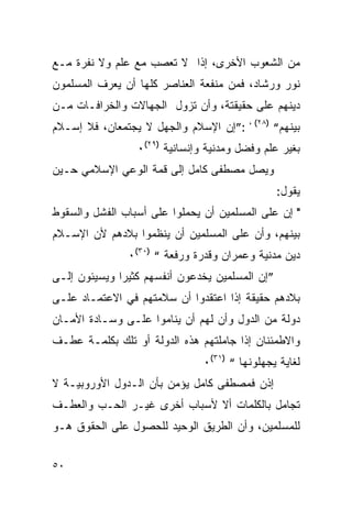 ‫ﻤﻥ ﺍﻟﺸﻌﻭﺏ ﺍﻷﺨﺭﻯ، ﺇﺫﺍ ﻻ ﺘﻌﺼﺏ ﻤﻊ ﻋﻠﻡ ﻭﻻ ﻨﻔﺭﺓ ﻤـﻊ‬
‫ﻨﻭﺭ ﻭﺭﺸﺎﺩ، ﻓﻤﻥ ﻤﻨﻔﻌﺔ ﺍﻟﻌﻨﺎﺼﺭ ﻜﻠﻬﺎ ﺃﻥ ﻴﻌﺭﻑ ﺍﻟﻤﺴﻠﻤﻭﻥ‬
‫ﺩﻴﻨﻬﻡ ﻋﻠﻰ ﺤﻘﻴﻘﺘﺔ، ﻭﺃﻥ ﺘﺯﻭل ﺍﻟﺠﻬﺎﻻﺕ ﻭﺍﻟﺨﺭﺍﻓـﺎﺕ ﻤـﻥ‬
‫ﺒﻴﻨﻬﻡ“ )٨٢( ، :”ﺇﻥ ﺍﻹﺴﻼﻡ ﻭﺍﻟﺠﻬل ﻻ ﻴﺠﺘﻤﻌﺎﻥ، ﻓﻼ ﺇﺴـﻼﻡ‬
                 ‫ﺒﻐﻴﺭ ﻋﻠﻡ ﻭﻓﻀل ﻭﻤﺩﻨﻴﺔ ﻭﺇﻨﺴﺎﻨﻴﺔ )٩٢(٠‬
‫ﻭﻴﺼل ﻤﺼﻁﻔﻰ ﻜﺎﻤل ﺇﻟﻰ ﻗﻤﺔ ﺍﻟﻭﻋﻲ ﺍﻹﺴﻼﻤﻲ ﺤـﻴﻥ‬
                                                 ‫ﻴﻘﻭل:‬
‫" ﺇﻥ ﻋﻠﻰ ﺍﻟﻤﺴﻠﻤﻴﻥ ﺃﻥ ﻴﺤﻤﻠﻭﺍ ﻋﻠﻰ ﺃﺴﺒﺎﺏ ﺍﻟﻔﺸل ﻭﺍﻟﺴﻘﻭﻁ‬
‫ﺒﻴﻨﻬﻡ، ﻭﺃﻥ ﻋﻠﻰ ﺍﻟﻤﺴﻠﻤﻴﻥ ﺃﻥ ﻴﻨﻅﻤﻭﺍ ﺒﻼﺩﻫﻡ ﻷﻥ ﺍﻹﺴـﻼﻡ‬
               ‫ﺩﻴﻥ ﻤﺩﻨﻴﺔ ﻭﻋﻤﺭﺍﻥ ﻭﻗﺩﺭﺓ ﻭﺭﻓﻌﺔ “ )٠٣(٠‬
‫”ﺇﻥ ﺍﻟﻤﺴﻠﻤﻴﻥ ﻴﺨﺩﻋﻭﻥ ﺃﻨﻔﺴﻬﻡ ﻜﺜﻴ ‪‬ﺍ ﻭﻴﺴﻴﺌﻭﻥ ﺇﻟـﻰ‬
              ‫ﺭ‬
‫ﺒﻼﺩﻫﻡ ﺤﻘﻴﻘﺔ ﺇﺫﺍ ﺍﻋﺘﻘﺩﻭﺍ ﺃﻥ ﺴﻼﻤﺘﻬﻡ ﻓﻲ ﺍﻻﻋﺘﻤـﺎﺩ ﻋﻠـﻰ‬
‫ﺩﻭﻟﺔ ﻤﻥ ﺍﻟﺩﻭل ﻭﺃﻥ ﻟﻬﻡ ﺃﻥ ﻴﻨﺎﻤﻭﺍ ﻋﻠـﻰ ﻭﺴـﺎﺩﺓ ﺍﻷﻤـﺎﻥ‬
‫ﻭﺍﻻﻁﻤﺌﻨﺎﻥ ﺇﺫﺍ ﺠﺎﻤﻠﺘﻬﻡ ﻫﺫﻩ ﺍﻟﺩﻭﻟﺔ ﺃﻭ ﺘﻠﻙ ﺒﻜﻠﻤـﺔ ﻋﻁـﻑ‬
                               ‫ﻟﻐﺎﻴﺔ ﻴﺠﻬﻠﻭﻨﻬﺎ “ )١٣(٠‬
‫ﺇﺫﻥ ﻓﻤﺼﻁﻔﻰ ﻜﺎﻤل ﻴﺅﻤﻥ ﺒﺄﻥ ﺍﻟـﺩﻭل ﺍﻷﻭﺭﻭﺒﻴـﺔ ﻻ‬
‫ﺘﺠﺎﻤل ﺒﺎﻟﻜﻠﻤﺎﺕ ﺃﻻ ﻷﺴﺒﺎﺏ ﺃﺨﺭﻯ ﻏﻴـﺭ ﺍﻟﺤـﺏ ﻭﺍﻟﻌﻁـﻑ‬
‫ﻟﻠﻤﺴﻠﻤﻴﻥ، ﻭﺃﻥ ﺍﻟﻁﺭﻴﻕ ﺍﻟﻭﺤﻴﺩ ﻟﻠﺤﺼﻭل ﻋﻠﻰ ﺍﻟﺤﻘﻭﻕ ﻫـﻭ‬


‫٠٥‬
 