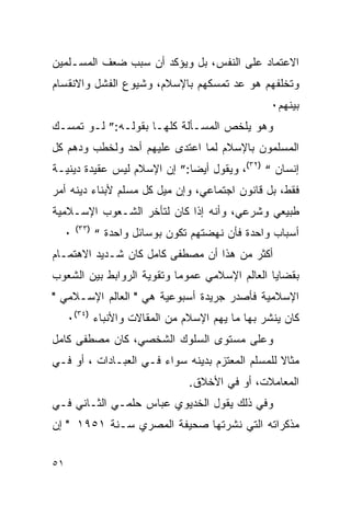 ‫ﺍﻻﻋﺘﻤﺎﺩ ﻋﻠﻰ ﺍﻟﻨﻔﺱ، ﺒل ﻭﻴﺅﻜﺩ ﺃﻥ ﺴﺒﺏ ﻀﻌﻑ ﺍﻟﻤﺴـﻠﻤﻴﻥ‬
‫ﻭﺘﺨﻠﻔﻬﻡ ﻫﻭ ﻋﺩ ﺘﻤﺴﻜﻬﻡ ﺒﺎﻹﺴﻼﻡ، ﻭﺸﻴﻭﻉ ﺍﻟﻔﺸل ﻭﺍﻻﻨﻘﺴﺎﻡ‬
                                                 ‫ﺒﻴﻨﻬﻡ٠‬
‫ﻭﻫﻭ ﻴﻠﺨﺹ ﺍﻟﻤﺴـﺄﻟﺔ ﻜﻠﻬـﺎ ﺒﻘﻭﻟـﻪ:” ﻟـﻭ ﺘﻤﺴـﻙ‬
‫ﺍﻟﻤﺴﻠﻤﻭﻥ ﺒﺎﻹﺴﻼﻡ ﻟﻤﺎ ﺍﻋﺘﺩﻯ ﻋﻠﻴﻬﻡ ﺃﺤﺩ ﻭﻟﺨﻁﺏ ﻭﺩﻫﻡ ﻜل‬
‫ﺇﻨﺴﺎﻥ “ )٢٣(، ﻭﻴﻘﻭل ﺃﻴ ‪‬ﺎ:” ﺇﻥ ﺍﻹﺴﻼﻡ ﻟﻴﺱ ﻋﻘﻴﺩﺓ ﺩﻴﻨﻴـﺔ‬
                             ‫ﻀ‬
‫ﻓﻘﻁ، ﺒل ﻗﺎﻨﻭﻥ ﺍﺠﺘﻤﺎﻋﻲ، ﻭﺇﻥ ﻤﻴل ﻜل ﻤﺴﻠﻡ ﻷﺒﻨﺎﺀ ﺩﻴﻨﻪ ﺃﻤﺭ‬
‫ﻁﺒﻴﻌﻲ ﻭﺸﺭﻋﻲ، ﻭﺃﻨﻪ ﺇﺫﺍ ﻜﺎﻥ ﻟﺘﺄﺨﺭ ﺍﻟﺸـﻌﻭﺏ ﺍﻹﺴـﻼﻤﻴﺔ‬
      ‫)٣٣(‬
  ‫٠‬          ‫ﺃﺴﺒﺎﺏ ﻭﺍﺤﺩﺓ ﻓﺄﻥ ﻨﻬﻀﺘﻬﻡ ﺘﻜﻭﻥ ﺒﻭﺴﺎﺌل ﻭﺍﺤﺩﺓ “‬
‫ﺃﻜﺜﺭ ﻤﻥ ﻫﺫﺍ ﺃﻥ ﻤﺼﻁﻔﻰ ﻜﺎﻤل ﻜﺎﻥ ﺸـﺩﻴﺩ ﺍﻻﻫﺘﻤـﺎﻡ‬
‫ﺒﻘﻀﺎﻴﺎ ﺍﻟﻌﺎﻟﻡ ﺍﻹﺴﻼﻤﻲ ﻋﻤﻭ ‪‬ﺎ ﻭﺘﻘﻭﻴﺔ ﺍﻟﺭﻭﺍﺒﻁ ﺒﻴﻥ ﺍﻟﺸﻌﻭﺏ‬
                           ‫ﻤ‬
‫ﺍﻹﺴﻼﻤﻴﺔ ﻓﺄﺼﺩﺭ ﺠﺭﻴﺩﺓ ﺃﺴﺒﻭﻋﻴﺔ ﻫﻲ " ﺍﻟﻌﺎﻟﻡ ﺍﻹﺴـﻼﻤﻲ "‬
     ‫ﻜﺎﻥ ﻴﻨﺸﺭ ﺒﻬﺎ ﻤﺎ ﻴﻬﻡ ﺍﻹﺴﻼﻡ ﻤﻥ ﺍﻟﻤﻘﺎﻻﺕ ﻭﺍﻷﻨﺒﺎﺀ )٤٣(٠‬
‫ﻭﻋﻠﻰ ﻤﺴﺘﻭﻯ ﺍﻟﺴﻠﻭﻙ ﺍﻟﺸﺨﺼﻲ، ﻜﺎﻥ ﻤﺼﻁﻔﻰ ﻜﺎﻤل‬
‫ﻤﺜﺎﻻ ﻟﻠﻤﺴﻠﻡ ﺍﻟﻤﻌﺘﺯﻡ ﺒﺩﻴﻨﻪ ﺴﻭﺍﺀ ﻓـﻲ ﺍﻟﻌﺒـﺎﺩﺍﺕ ، ﺃﻭ ﻓـﻲ‬
                                ‫ﺍﻟﻤﻌﺎﻤﻼﺕ، ﺃﻭ ﻓﻲ ﺍﻷﺨﻼﻕ.‬
‫ﻭﻓﻲ ﺫﻟﻙ ﻴﻘﻭل ﺍﻟﺨﺩﻴﻭﻱ ﻋﺒﺎﺱ ﺤﻠﻤـﻲ ﺍﻟﺜـﺎﻨﻲ ﻓـﻲ‬
‫ﻤﺫﻜﺭﺍﺘﻪ ﺍﻟﺘﻲ ﻨﺸﺭﺘﻬﺎ ﺼﺤﻴﻔﺔ ﺍﻟﻤﺼﺭﻱ ﺴـﻨﺔ ١٥٩١ " ﺇﻥ‬


‫١٥‬
 