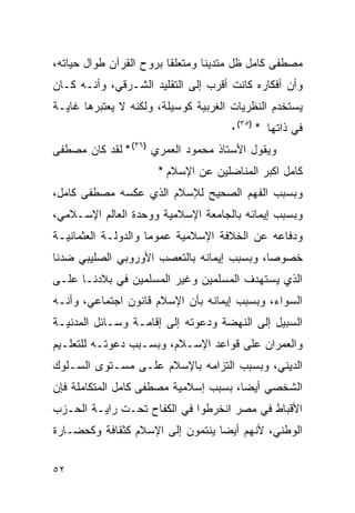 ‫ﻤﺼﻁﻔﻰ ﻜﺎﻤل ﻅل ﻤﺘﺩﻴ ﹰﺎ ﻭﻤﺘﻌﻠ ﹰﺎ ﺒﺭﻭﺡ ﺍﻟﻘﺭﺁﻥ ﻁﻭﺍل ﺤﻴﺎﺘﻪ،‬
                         ‫ﻘ‬        ‫ﻨ‬
‫ﻭﺃﻥ ﺃﻓﻜﺎﺭﻩ ﻜﺎﻨﺕ ﺃﻗﺭﺏ ﺇﻟﻰ ﺍﻟﺘﻘﻠﻴﺩ ﺍﻟﺸـﺭﻗﻲ، ﻭﺃﻨـﻪ ﻜـﺎﻥ‬
‫ﻴﺴﺘﺨﺩﻡ ﺍﻟﻨﻅﺭﻴﺎﺕ ﺍﻟﻐﺭﺒﻴﺔ ﻜﻭﺴﻴﻠﺔ، ﻭﻟﻜﻨﻪ ﻻ ﻴﻌﺘﺒﺭﻫﺎ ﻏﺎﻴـﺔ‬
                                      ‫ﻓﻲ ﺫﺍﺘﻬﺎ " )٥٣(٠‬
‫ﻭﻴﻘﻭل ﺍﻷﺴﺘﺎﺫ ﻤﺤﻤﻭﺩ ﺍﻟﻌﻤﺭﻱ )٦٣( " ﻟﻘﺩ ﻜﺎﻥ ﻤﺼﻁﻔﻰ‬
                       ‫ﻜﺎﻤل ﺍﻜﺒﺭ ﺍﻟﻤﻨﺎﻀﻠﻴﻥ ﻋﻥ ﺍﻹﺴﻼﻡ "‬
‫ﻭﺒﺴﺒﺏ ﺍﻟﻔﻬﻡ ﺍﻟﺼﺤﻴﺢ ﻟﻺﺴﻼﻡ ﺍﻟﺫﻱ ﻋﻜﺴﻪ ﻤﺼﻁﻔﻰ ﻜﺎﻤل،‬
‫ﻭﺒﺴﺒﺏ ﺇﻴﻤﺎﻨﻪ ﺒﺎﻟﺠﺎﻤﻌﺔ ﺍﻹﺴﻼﻤﻴﺔ ﻭﻭﺤﺩﺓ ﺍﻟﻌﺎﻟﻡ ﺍﻹﺴـﻼﻤﻲ،‬
‫ﻭﺩﻓﺎﻋﻪ ﻋﻥ ﺍﻟﺨﻼﻓﺔ ﺍﻹﺴﻼﻤﻴﺔ ﻋﻤﻭ ‪‬ﺎ ﻭﺍﻟﺩﻭﻟـﺔ ﺍﻟﻌﺜﻤﺎﻨﻴـﺔ‬
                     ‫ﻤ‬
‫ﺨﺼﻭ ‪‬ﺎ، ﻭﺒﺴﺒﺏ ﺇﻴﻤﺎﻨﻪ ﺒﺎﻟﺘﻌﺼﺏ ﺍﻷﻭﺭﻭﺒﻲ ﺍﻟﺼﻠﻴﺒﻲ ﻀﺩﻨﺎ‬
                                            ‫ﺼ‬
‫ﺍﻟﺫﻱ ﻴﺴﺘﻬﺩﻑ ﺍﻟﻤﺴﻠﻤﻴﻥ ﻭﻏﻴﺭ ﺍﻟﻤﺴﻠﻤﻴﻥ ﻓﻲ ﺒﻼﺩﻨـﺎ ﻋﻠـﻰ‬
‫ﺍﻟﺴﻭﺍﺀ، ﻭﺒﺴﺒﺏ ﺇﻴﻤﺎﻨﻪ ﺒﺄﻥ ﺍﻹﺴﻼﻡ ﻗﺎﻨﻭﻥ ﺍﺠﺘﻤﺎﻋﻲ، ﻭﺃﻨـﻪ‬
‫ﺍﻟﺴﺒﻴل ﺇﻟﻰ ﺍﻟﻨﻬﻀﺔ ﻭﺩﻋﻭﺘﻪ ﺇﻟﻰ ﺇﻗﺎﻤـﺔ ﻭﺴـﺎﺌل ﺍﻟﻤﺩﻨﻴـﺔ‬
‫ﻭﺍﻟﻌﻤﺭﺍﻥ ﻋﻠﻰ ﻗﻭﺍﻋﺩ ﺍﻹﺴـﻼﻡ، ﻭﺒﺴـﺒﺏ ﺩﻋﻭﺘـﻪ ﻟﻠﺘﻌﻠـﻴﻡ‬
‫ﺍﻟﺩﻴﻨﻲ، ﻭﺒﺴﺒﺏ ﺍﻟﺘﺯﺍﻤﻪ ﺒﺎﻹﺴﻼﻡ ﻋﻠـﻰ ﻤﺴـﺘﻭﻯ ﺍﻟﺴـﻠﻭﻙ‬
‫ﺍﻟﺸﺨﺼﻲ ﺃﻴ ‪‬ﺎ، ﺒﺴﺒﺏ ﺇﺴﻼﻤﻴﺔ ﻤﺼﻁﻔﻰ ﻜﺎﻤل ﺍﻟﻤﺘﻜﺎﻤﻠﺔ ﻓﺈﻥ‬
                                       ‫ﻀ‬
‫ﺍﻷﻗﺒﺎﻁ ﻓﻲ ﻤﺼﺭ ﺍﻨﺨﺭﻁﻭﺍ ﻓﻲ ﺍﻟﻜﻔﺎﺡ ﺘﺤـﺕ ﺭﺍﻴـﺔ ﺍﻟﺤـﺯﺏ‬
‫ﺍﻟﻭﻁﻨﻲ، ﻷﻨﻬﻡ ﺃﻴ ‪‬ﺎ ﻴﻨﺘﻤﻭﻥ ﺇﻟﻰ ﺍﻹﺴﻼﻡ ﻜﺜﻘﺎﻓﺔ ﻭﻜﺤﻀـﺎﺭﺓ‬
                                  ‫ﻀ‬


‫٢٥‬
 