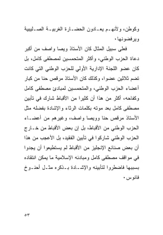 ‫ﻭﻜﻭﻁﻥ، ﻭﻷﻨﻬـﻡ ﻴﻌـﺎﺩﻭﻥ ﺍﻟﺤﻀـﺎﺭﺓ ﺍﻟﻐﺭﺒﻴـﺔ ﺍﻟﺼـﻠﻴﺒﻴﺔ‬
                                        ‫ﻭﻴﺭﻓﻀﻭﻨﻬﺎ٠‬
‫ﻓﻌﻠﻰ ﺴﺒﻴل ﺍﻟﻤﺜﺎل ﻜﺎﻥ ﺍﻷﺴﺘﺎﺫ ﻭﻴﺼﺎ ﻭﺍﺼﻑ ﻤﻥ ﺃﻜﺒﺭ‬
‫ﺩﻋﺎﺓ ﺍﻟﺤﺯﺏ ﺍﻟﻭﻁﻨﻲ، ﻭﺃﻜﺜﺭ ﺍﻟﻤﺘﺤﻤﺴﻴﻥ ﻟﻤﺼﻁﻔﻰ ﻜﺎﻤل، ﺒل‬
‫ﻜﺎﻥ ﻋﻀﻭ ﺍﻟﻠﺠﻨﺔ ﺍﻹﺩﺍﺭﻴﺔ ﺍﻷﻭﻟﻲ ﻟﻠﺤﺯﺏ ﺍﻟﻭﻁﻨﻲ ﺍﻟﺘﻲ ﻜﺎﻨﺕ‬
‫ﺘﻀﻡ ﺜﻼﺜﻴﻥ ﻋﻀ ‪‬ﺍ، ﻭﻜﺫﻟﻙ ﻜﺎﻥ ﺍﻷﺴﺘﺎﺫ ﻤﺭﻗﺹ ﺤﻨﺎ ﻤﻥ ﻜﺒﺎﺭ‬
                                    ‫ﻭ‬
‫ﺃﻋﻀﺎﺀ ﺍﻟﺤﺯﺏ ﺍﻟﻭﻁﻨﻲ، ﻭﺍﻟﻤﺘﺤﻤﺴﻴﻥ ﻟﻤﺒﺎﺩﺉ ﻤﺼﻁﻔﻰ ﻜﺎﻤل‬
‫ﻭﻜﻔﺎﺤﻪ، ﺃﻜﺜﺭ ﻤﻥ ﻫﺫﺍ ﺃﻥ ﻜﺜﻴﺭﺍ ﻤﻥ ﺍﻷﻗﺒﺎﻁ ﺸﺎﺭﻙ ﻓﻲ ﺘﺄﺒﻴﻥ‬
‫ﻤﺼﻁﻔﻰ ﻜﺎﻤل ﺒﻌﺩ ﻤﻭﺘﻪ ﺒﻜﻠﻤﺎﺕ ﺍﻟﺭﺜﺎﺀ ﻭﺍﻹﺸﺎﺩﺓ ﺒﻔﻀﻠﻪ ﻤﺜل‬
‫ﺍﻷﺴﺘﺎﺫ ﻤﺭﻗﺹ ﺤﻨﺎ ﻭﻭﻴﺼﺎ ﻭﺍﺼﻑ، ﻭﻏﻴﺭﻫﻡ ﻤﻥ ﺃﻋﻀـﺎﺀ‬
‫ﺍﻟﺤﺯﺏ ﺍﻟﻭﻁﻨﻲ ﻤﻥ ﺍﻷﻗﺒﺎﻁ، ﺒل ﺇﻥ ﺒﻌﺽ ﺍﻷﻗﺒﺎﻁ ﻤﻥ ﺨـﺎﺭﺝ‬
‫ﺍﻟﺤﺯﺏ ﺍﻟﻭﻁﻨﻲ ﺸﺎﺭﻜﻭﺍ ﻓﻲ ﺘﺄﺒﻴﻥ ﺍﻟﻔﻘﻴﺩ، ﺒل ﺍﻷﻋﺠﺏ ﻤﻥ ﻫﺫﺍ‬
‫ﺃﻥ ﺒﻌﺽ ﺼﻨﺎﺌﻊ ﺍﻹﻨﺠﻠﻴﺯ ﻤﻥ ﺍﻷﻗﺒﺎﻁ ﻟﻡ ﻴﺴﺘﻁﻴﻌﻭﺍ ﺃﻥ ﻴﺠﺩﻭﺍ‬
‫ﻓﻲ ﻤﻭﺍﻗﻑ ﻤﺼﻁﻔﻰ ﻜﺎﻤل ﻭﻤﺒﺎﺩﺌﻪ ﺍﻹﺴﻼﻤﻴﺔ ﻤﺎ ﻴﻤﻜﻥ ﺍﻨﺘﻘﺎﺩﻩ‬
‫ﺒﺴﺒﺒﻬﺎ ﻓﺎﻀﻁﺭﻭﺍ ﻟﺘﺄﺒﻴﻨﻪ ﻭﺍﻹﺸـﺎﺩﺓ ﺒـﺫﻜﺭﻩ ﻤﺜـل ﺃﺤﻨـﻭﺥ‬
                                            ‫ﻓﺎﻨﻭﺱ٠‬




‫٣٥‬
 