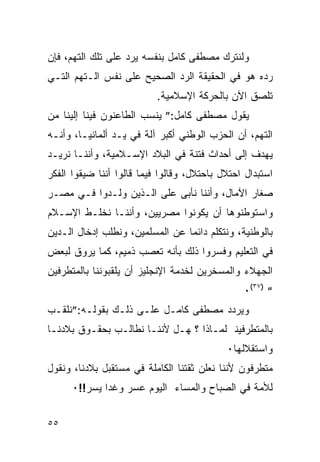 ‫ﻭﻟﻨﺘﺭﻙ ﻤﺼﻁﻔﻰ ﻜﺎﻤل ﺒﻨﻔﺴﻪ ﻴﺭﺩ ﻋﻠﻰ ﺘﻠﻙ ﺍﻟﺘﻬﻡ، ﻓﺈﻥ‬
‫ﺭﺩﻩ ﻫﻭ ﻓﻲ ﺍﻟﺤﻘﻴﻘﺔ ﺍﻟﺭﺩ ﺍﻟﺼﺤﻴﺢ ﻋﻠﻰ ﻨﻔﺱ ﺍﻟـﺘﻬﻡ ﺍﻟﺘـﻲ‬
                           ‫ﺘﻠﺼﻕ ﺍﻵﻥ ﺒﺎﻟﺤﺭﻜﺔ ﺍﻹﺴﻼﻤﻴﺔ.‬
‫ﻴﻘﻭل ﻤﺼﻁﻔﻰ ﻜﺎﻤل:” ﻴﻨﺴﺏ ﺍﻟﻁﺎﻋﻨﻭﻥ ﻓﻴﻨﺎ ﺇﻟﻴﻨﺎ ﻤﻥ‬
‫ﺍﻟﺘﻬﻡ، ﺃﻥ ﺍﻟﺤﺯﺏ ﺍﻟﻭﻁﻨﻲ ﺃﻜﺒﺭ ﺁﻟﺔ ﻓﻲ ﻴـﺩ ﺃﻟﻤﺎﻨﻴـﺎ، ﻭﺃﻨـﻪ‬
‫ﻴﻬﺩﻑ ﺇﻟﻰ ﺃﺤﺩﺍﺙ ﻓﺘﻨﺔ ﻓﻲ ﺍﻟﺒﻼﺩ ﺍﻹﺴـﻼﻤﻴﺔ، ﻭﺃﻨﻨـﺎ ﻨﺭﻴـﺩ‬
‫ﺍﺴﺘﺒﺩﺍل ﺍﺤﺘﻼل ﺒﺎﺤﺘﻼل، ﻭﻗﺎﻟﻭﺍ ﻓﻴﻤﺎ ﻗﺎﻟﻭﺍ ﺃﻨﻨﺎ ﻀﻴﻘﻭﺍ ﺍﻟﻔﻜﺭ‬
‫ﺼﻐﺎﺭ ﺍﻵﻤﺎل، ﻭﺃﻨﻨﺎ ﻨﺄﺒﻰ ﻋﻠﻰ ﺍﻟـﺫﻴﻥ ﻭﻟـﺩﻭﺍ ﻓـﻲ ﻤﺼـﺭ‬
‫ﻭﺍﺴﺘﻭﻁﻨﻭﻫﺎ ﺃﻥ ﻴﻜﻭﻨﻭﺍ ﻤﺼﺭﻴﻴﻥ، ﻭﺃﻨﻨـﺎ ﻨﺨﻠـﻁ ﺍﻹﺴـﻼﻡ‬
‫ﺒﺎﻟﻭﻁﻨﻴﺔ، ﻭﻨﺘﻜﻠﻡ ﺩﺍﺌﻤﺎ ﻋﻥ ﺍﻟﻤﺴﻠﻤﻴﻥ، ﻭﻨﻁﻠﺏ ﺇﺩﺨﺎل ﺍﻟـﺩﻴﻥ‬
‫ﻓﻲ ﺍﻟﺘﻌﻠﻴﻡ ﻭﻓﺴﺭﻭﺍ ﺫﻟﻙ ﺒﺄﻨﻪ ﺘﻌﺼﺏ ﺫﻤﻴﻡ، ﻜﻤﺎ ﻴﺭﻭﻕ ﻟﺒﻌﺽ‬
‫ﺍﻟﺠﻬﻼﺀ ﻭﺍﻟﻤﺴﺨﺭﻴﻥ ﻟﺨﺩﻤﺔ ﺍﻹﻨﺠﻠﻴﺯ ﺃﻥ ﻴﻠﻘﺒﻭﻨﻨﺎ ﺒﺎﻟﻤﺘﻁﺭﻓﻴﻥ‬
                                                ‫“ )٧٣(٠‬
‫ﻭﻴﺭﺩﺩ ﻤﺼﻁﻔﻰ ﻜﺎﻤـل ﻋﻠـﻰ ﺫﻟـﻙ ﺒﻘﻭﻟـﻪ:”ﻨﻠﻘـﺏ‬
‫ﺒﺎﻟﻤﺘﻁﺭﻓﻴﻨ ﻟﻤـﺎﺫﺍ ؟ ﻬـل ﻷﻨﻨـﺎ ﻨﻁﺎﻟـﺏ ﺒﺤﻘـﻭﻕ ﺒﻼﺩﻨـﺎ‬
                                            ‫ﻭﺍﺴﺘﻘﻼﻟﻬﺎ٠‬
‫ﻤﺘﻁﺭﻓﻭﻥ ﻷﻨﻨﺎ ﻨﻌﻠﻥ ﺜﻘﺘﻨﺎ ﺍﻟﻜﺎﻤﻠﺔ ﻓﻲ ﻤﺴﺘﻘﺒل ﺒﻼﺩﻨﺎ، ﻭﻨﻘﻭل‬
      ‫ﻟﻸﻤﺔ ﻓﻲ ﺍﻟﺼﺒﺎﺡ ﻭﺍﻟﻤﺴﺎﺀ ﺍﻟﻴﻭﻡ ﻋﺴﺭ ﻭﻏﺩﺍ ﻴﺴﺭ!!٠‬
              ‫‪‬‬


‫٥٥‬
 