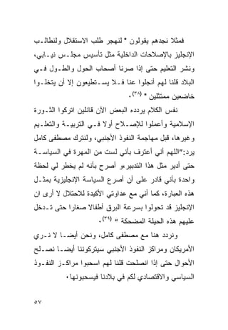 ‫ﻓﻤﺜﻼ ﻨﺠﺩﻫﻡ ﻴﻘﻭﻟﻭﻥ " ﻟﻨﻬﺠﺭ ﻁﻠﺏ ﺍﻻﺴﺘﻘﻼل ﻭﻟﻨﻁﺎﻟـﺏ‬
‫ﺍﻹﻨﺠﻠﻴﺯ ﺒﺎﻹﺼﻼﺤﺎﺕ ﺍﻟﺩﺍﺨﻠﻴﺔ ﻤﺜل ﺘﺄﺴﻴﺱ ﻤﺠﻠـﺱ ﻨﻴـﺎﺒﻲ،‬
‫ﻭﻨﺸﺭ ﺍﻟﺘﻌﻠﻴﻡ ﺤﺘﻰ ﺇﺫﺍ ﺼﺭﻨﺎ ﺃﺼﺤﺎﺏ ﺍﻟﺤﻭل ﻭﺍﻟﻁـﻭل ﻓـﻲ‬
‫ﺍﻟﺒﻼﺩ ﻗﻠﻨﺎ ﻟﻬﻡ ﺃﻨﺠﻠﻭﺍ ﻋﻨﺎ ﻓـﻼ ﻴﺴـﺘﻁﻴﻌﻭﻥ ﺇﻻ ﺃﻥ ﻴﺘﺨﻠـﻭﺍ‬
                               ‫ﺨﺎﻀﻌﻴﻥ ﻤﻤﺘﺜﻠﻴﻥ " )٨٣(٠‬
‫ﻨﻔﺱ ﺍﻟﻜﻼﻡ ﻴﺭﺩﺩﻩ ﺍﻟﺒﻌﺽ ﺍﻵﻥ ﻗﺎﺌﻠﻴﻥ ﺍﺘﺭﻜﻭﺍ ﺍﻟﺜـﻭﺭﺓ‬
‫ﺍﻹﺴﻼﻤﻴﺔ ﻭﺃﻋﻤﻠﻭﺍ ﻟﻺﺼـﻼﺡ ﺃﻭﻻ ﻓـﻲ ﺍﻟﺘﺭﺒﻴـﺔ ﻭﺍﻟﺘﻌﻠـﻴﻡ‬
‫ﻭﻏﻴﺭﻫﺎ، ﻗﺒل ﻤﻬﺎﺠﻤﺔ ﺍﻟﻨﻔﻭﺫ ﺍﻷﺠﻨﺒﻲ، ﻭﻟﻨﺘﺭﻙ ﻤﺼﻁﻔﻰ ﻜﺎﻤل‬
‫ﻴﺭﺩ:”ﺍﻟﻠﻬﻡ ﺃﻨﻲ ﺃﻋﺘﺭﻑ ﺒﺄﻨﻲ ﻟﺴﺕ ﻤﻥ ﺍﻟﻤﻬﺭﺓ ﻓﻲ ﺍﻟﺴﻴﺎﺴـﺔ‬
‫ﺤﺘﻰ ﺃﺩﻴﺭ ﻤﺜل ﻫﺫﺍ ﺍﻟﺘﺩﺒﻴﺭ،ﻭ ﺃﺼﺭﺡ ﺒﺄﻨﻪ ﻟﻡ ﻴﺨﻁﺭ ﻟﻲ ﻟﺤﻅﺔ‬
‫ﻭﺍﺤﺩﺓ ﺒﺄﻨﻲ ﻗﺎﺩﺭ ﻋﻠﻰ ﺃﻥ ﺃﺼﺭﻉ ﺍﻟﺴﻴﺎﺴﺔ ﺍﻹﻨﺠﻠﻴﺯﻴﺔ ﺒﻤﺜـل‬
‫ﻫﺫﻩ ﺍﻟﻌﺒﺎﺭﺓ، ﻜﻤﺎ ﺃﻨﻲ ﻤﻊ ﻋﺩﺍﻭﺘﻲ ﺍﻷﻜﻴﺩﺓ ﻟﻼﺤﺘﻼل ﻻ ﺃﺭﻯ ﺍﻥ‬
‫ﺍﻹﻨﺠﻠﻴﺯ ﻗﺩ ﺘﺤﻭﻟﻭﺍ ﺒﺴﺭﻋﺔ ﺍﻟﺒﺭﻕ ﺃﻁﻔﺎﻻ ﺼﻐﺎ ‪‬ﺍ ﺤﺘﻰ ﺘـﺩﺨل‬
           ‫ﺭ‬
                     ‫ﻋﻠﻴﻬﻡ ﻫﺫﻩ ﺍﻟﺤﻴﻠﺔ ﺍﻟﻤﻀﺤﻜﺔ “ )٩٣(٠‬
‫ﻭﻨﺭﺩﺩ ﻫﻨﺎ ﻤﻊ ﻤﺼﻁﻔﻰ ﻜﺎﻤل، ﻭﻨﺤﻥ ﺃﻴﻀـﺎ ﻻ ﻨـﺭﻱ‬
‫ﺍﻷﻤﺭﻴﻜﺎﻥ ﻭﻤﺭﺍﻜﺯ ﺍﻟﻨﻔﻭﺫ ﺍﻷﺠﻨﺒﻲ ﺴﻴﺘﺭﻜﻭﻨﻨﺎ ﺃﻴﻀـﺎ ﻨﺼـﻠﺢ‬
‫ﺍﻷﺤﻭﺍل ﺤﺘﻰ ﺇﺫﺍ ﺍﻨﺼﻠﺤﺕ ﻗﻠﻨﺎ ﻟﻬﻡ ﺍﺴﺤﺒﻭﺍ ﻤﺭﺍﻜـﺯ ﺍﻟﻨﻔـﻭﺫ‬
          ‫ﺍﻟﺴﻴﺎﺴﻲ ﻭﺍﻻﻗﺘﺼﺎﺩﻱ ﻟﻜﻡ ﻓﻲ ﺒﻼﺩﻨﺎ ﻓﻴﺴﺤﺒﻭﻨﻬﺎ٠‬


‫٧٥‬
 