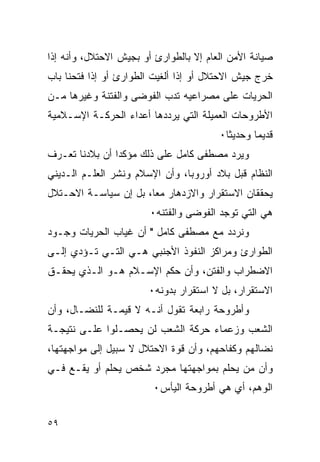 ‫ﺼﻴﺎﻨﺔ ﺍﻷﻤﻥ ﺍﻟﻌﺎﻡ ﺇﻻ ﺒﺎﻟﻁﻭﺍﺭﺉ ﺃﻭ ﺒﺠﻴﺵ ﺍﻻﺤﺘﻼل، ﻭﺃﻨﻪ ﺇﺫﺍ‬
‫ﺨﺭﺝ ﺠﻴﺵ ﺍﻻﺤﺘﻼل ﺃﻭ ﺇﺫﺍ ﺃﻟﻐﻴﺕ ﺍﻟﻁﻭﺍﺭﺉ ﺃﻭ ﺇﺫﺍ ﻓﺘﺤﻨﺎ ﺒﺎﺏ‬
‫ﺍﻟﺤﺭﻴﺎﺕ ﻋﻠﻰ ﻤﺼﺭﺍﻋﻴﻪ ﺘﺩﺏ ﺍﻟﻔﻭﻀﻰ ﻭﺍﻟﻔﺘﻨﺔ ﻭﻏﻴﺭﻫﺎ ﻤـﻥ‬
‫ﺍﻷﻁﺭﻭﺤﺎﺕ ﺍﻟﻌﻤﻴﻠﺔ ﺍﻟﺘﻲ ﻴﺭﺩﺩﻫﺎ ﺃﻋﺩﺍﺀ ﺍﻟﺤﺭﻜـﺔ ﺍﻹﺴـﻼﻤﻴﺔ‬
                                        ‫ﻗﺩﻴ ‪‬ﺎ ﻭﺤﺩﻴ ﹰﺎ٠‬
                                          ‫ﺜ‬       ‫ﻤ‬
‫ﻭﻴﺭﺩ ﻤﺼﻁﻔﻰ ﻜﺎﻤل ﻋﻠﻰ ﺫﻟﻙ ﻤﺅﻜ ‪‬ﺍ ﺃﻥ ﺒﻼﺩﻨﺎ ﺘﻌـﺭﻑ‬
                ‫ﺩ‬
‫ﺍﻟﻨﻅﺎﻡ ﻗﺒل ﺒﻼﺩ ﺃﻭﺭﻭﺒﺎ، ﻭﺃﻥ ﺍﻹﺴﻼﻡ ﻭﻨﺸﺭ ﺍﻟﻌﻠـﻡ ﺍﻟـﺩﻴﻨﻲ‬
‫ﻴﺤﻘﻘﺎﻥ ﺍﻻﺴﺘﻘﺭﺍﺭ ﻭﺍﻻﺯﺩﻫﺎﺭ ﻤ ‪‬ﺎ، ﺒل ﺇﻥ ﺴﻴﺎﺴـﺔ ﺍﻻﺤـﺘﻼل‬
                       ‫ﻌ‬
                        ‫ﻫﻲ ﺍﻟﺘﻲ ﺘﻭﺠﺩ ﺍﻟﻔﻭﻀﻰ ﻭﺍﻟﻔﺘﻨﻪ٠‬
‫ﻭﻨﺭﺩﺩ ﻤﻊ ﻤﺼﻁﻔﻰ ﻜﺎﻤل " ﺃﻥ ﻏﻴﺎﺏ ﺍﻟﺤﺭﻴﺎﺕ ﻭﺠـﻭﺩ‬
‫ﺍﻟﻁﻭﺍﺭﺉ ﻭﻤﺭﺍﻜﺯ ﺍﻟﻨﻔﻭﺫ ﺍﻷﺠﻨﺒﻲ ﻫـﻲ ﺍﻟﺘـﻲ ﺘـﺅﺩﻱ ﺇﻟـﻰ‬
‫ﺍﻻﻀﻁﺭﺍﺏ ﻭﺍﻟﻔﺘﻥ، ﻭﺃﻥ ﺤﻜﻡ ﺍﻹﺴـﻼﻡ ﻫـﻭ ﺍﻟـﺫﻱ ﻴﺤﻘـﻕ‬
                       ‫ﺍﻻﺴﺘﻘﺭﺍﺭ، ﺒل ﻻ ﺍﺴﺘﻘﺭﺍﺭ ﺒﺩﻭﻨﻪ٠‬
‫ﻭﺃﻁﺭﻭﺤﺔ ﺭﺍﺒﻌﺔ ﺘﻘﻭل ﺃﻨـﻪ ﻻ ﻗﻴﻤـﺔ ﻟﻠﻨﻀـﺎل، ﻭﺃﻥ‬
‫ﺍﻟﺸﻌﺏ ﻭﺯﻋﻤﺎﺀ ﺤﺭﻜﺔ ﺍﻟﺸﻌﺏ ﻟﻥ ﻴﺤﺼـﻠﻭﺍ ﻋﻠـﻰ ﻨﺘﻴﺠـﺔ‬
‫ﻨﻀﺎﻟﻬﻡ ﻭﻜﻔﺎﺤﻬﻡ، ﻭﺃﻥ ﻗﻭﺓ ﺍﻻﺤﺘﻼل ﻻ ﺴﺒﻴل ﺇﻟﻰ ﻤﻭﺍﺠﻬﺘﻬﺎ،‬
‫ﻭﺃﻥ ﻤﻥ ﻴﺤﻠﻡ ﺒﻤﻭﺍﺠﻬﺘﻬﺎ ﻤﺠﺭﺩ ﺸﺨﺹ ﻴﺤﻠﻡ ﺃﻭ ﻴﻘـﻊ ﻓـﻲ‬
                        ‫ﺍﻟﻭﻫﻡ، ﺃﻱ ﻫﻲ ﺃﻁﺭﻭﺤﺔ ﺍﻟﻴﺄﺱ٠‬


‫٩٥‬
 