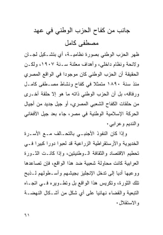 ‫ﺠﺎﻨﺏ ﻤﻥ ﻜﻔﺎﺡ ﺍﻟﺤﺯﺏ ﺍﻟﻭﻁﻨﻲ ﻓﻲ ﻋﻬﺩ‬
                   ‫ﻤﺼﻁﻔﻰ ﻜﺎﻤل‬
‫ﻅﻬﺭ ﺍﻟﺤﺯﺏ ﺍﻟﻭﻁﻨﻲ ﺒﺼﻭﺭﺓ ﻨﻅﺎﻤﻴـﺔ، ﺃﻱ ﺒﺘﺸـﻜﻴل ﻟﺠـﺎﻥ‬
‫ﻭﻻﺌﺤﺔ ﻭﻨﻅﺎﻡ ﺩﺍﺨﻠﻲ، ﻭﺃﻫﺩﺍﻑ ﻤﻌﻠﻨﺔ ﺴـﻨﺔ ٧٠٩١، ﻭﻟﻜـﻥ‬
‫ﺍﻟﺤﻘﻴﻘﺔ ﺃﻥ ﺍﻟﺤﺯﺏ ﺍﻟﻭﻁﻨﻲ ﻜﺎﻥ ﻤﻭﺠﻭﺩﺍ ﻓﻲ ﺍﻟﻭﺍﻗﻊ ﺍﻟﻤﺼﺭﻱ‬
‫ﻤﻨﺫ ﺴﻨﺔ ٠٩٨١ ﻤﺘﻤﺜﻼ ﻓﻲ ﻜﻔﺎﺡ ﻭﻨﺸﺎﻁ ﻤﺼـﻁﻔﻰ ﻜﺎﻤـل‬
‫ﻭﺭﻓﺎﻗﻪ، ﺒل ﺃﻥ ﺍﻟﺤﺯﺏ ﺍﻟﻭﻁﻨﻲ ﺫﺍﺘﻪ ﻤﺎ ﻫﻭ ﺇﻻ ﺤﻠﻘﺔ ﺃﺨـﺭﻯ‬
‫ﻤﻥ ﺤﻠﻘﺎﺕ ﺍﻟﻜﻔﺎﺡ ﺍﻟﺸﻌﺒﻲ ﺍﻟﻤﺼﺭﻱ، ﺃﻭ ﺠﻴل ﺠﺩﻴﺩ ﻤﻥ ﺃﺠﻴﺎل‬
‫ﺍﻟﺤﺭﻜﺔ ﺍﻹﺴﻼﻤﻴﺔ ﺍﻟﻭﻁﻨﻴﺔ ﻓﻲ ﻤﺼﺭ، ﺠﺎﺀ ﺒﻌﺩ ﺠﻴل ﺍﻷﻓﻐﺎﻨﻲ‬
                                       ‫ﻭﺍﻟﻨﺩﻴﻡ ﻭﻋﺭﺍﺒﻲ٠‬
‫ﻭﺇﺫﺍ ﻜﺎﻥ ﺍﻟﻨﻔﻭﺫ ﺍﻷﺠﻨﺒـﻲ ﺒﺎﻟﺘﺤـﺎﻟﻑ ﻤـﻊ ﺍﻷﺴـﺭﺓ‬
‫ﺍﻟﺨﺩﻴﻭﻴﺔ ﻭﺍﻷﺭﺴﺘﻘﺭﺍﻁﻴﺔ ﺍﻟﺯﺭﺍﻋﻴﺔ ﻗﺩ ﻟﻌﺒﻭﺍ ﺩﻭ ‪‬ﺍ ﻜﺒﻴ ‪‬ﺍ ﻓـﻲ‬
     ‫ﺭ ﺭ‬
‫ﺘﺤﻁﻴﻡ ﺍﻻﻗﺘﺼﺎﺩ ﻭﺍﻟﺜﻘﺎﻓﺔ ﺍﻟـﻭﻁﻨﻴﺘﻴﻥ، ﻭﺇﺫﺍ ﻜﺎﻨـﺕ ﺍﻟﺜـﻭﺭﺓ‬
‫ﺍﻟﻌﺭﺍﺒﻴﺔ ﻜﺎﻨﺕ ﻤﺤﺎﻭﻟﺔ ﺸﻌﺒﻴﺔ ﻀﺩ ﻫﺫﺍ ﺍﻟﻭﺍﻗﻊ، ﻓﺈﻥ ﺘﺼﺎﻋﺩﻫﺎ‬
‫ﻭﻭﻋﻴﻬﺎ ﺃﺩﻴﺎ ﺇﻟﻰ ﺘﺩﺨل ﺍﻹﻨﺠﻠﻴﺯ ﺒﺠﻴﺸﻬﻡ ﻭﺃﺴـﻁﻭﻟﻬﻡ ﻟـﺫﺒﺢ‬
‫ﺘﻠﻙ ﺍﻟﺜﻭﺭﺓ، ﻭﺘﻜﺭﻴﺱ ﻫﺫﺍ ﺍﻟﻭﺍﻗﻊ ﺒل ﻭﺘﻁـﻭﻴﺭﻩ ﻓـﻲ ﺍﺘﺠـﺎﻩ‬
‫ﺍﻟﺘﺒﻌﻴﺔ ﻭﺍﻟﻘﻀﺎﺀ ﻨﻬﺎﺌﻴﺎ ﻋﻠﻰ ﺃﻱ ﺸﻜل ﻤﻥ ﺃﺸـﻜﺎل ﺍﻟﻨﻬﻀـﺔ‬
                                            ‫ﻭﺍﻻﺴﺘﻘﻼل٠‬

‫١٦‬
 