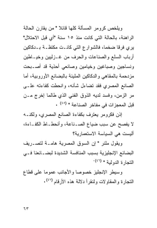 ‫ﻭﻴﻠﺨﺹ ﻜﺭﻭﻤﺭ ﺍﻟﻤﺴﺄﻟﺔ ﻜﻠﻬﺎ ﻗﺎﺌﻼ " ﻤﻥ ﻴﻘﺎﺭﻥ ﺍﻟﺤﺎﻟﺔ‬
‫ﺍﻟﺭﺍﻫﻨﺔ، ﺒﺎﻟﺤﺎﻟﺔ ﺍﻟﺘﻲ ﻜﺎﻨﺕ ﻤﻨﺫ ٥١ ﺴﻨﺔ "ﺃﻱ ﻗﺒل ﺍﻻﺤﺘﻼل"‬
‫ﻴﺭﻱ ﻓﺭ ﹰﺎ ﻀﺨ ‪‬ﺎ، ﻓﺎﻟﺸﻭﺍﺭﻉ ﺍﻟﺘﻲ ﻜﺎﻨـﺕ ﻤﻜﺘﻅـﺔ ﺒـﺩﻜﺎﻜﻴﻥ‬
                                      ‫ﻤ‬     ‫ﻗ‬
‫ﺃﺭﺒﺎﺏ ﺍﻟﺴﻠﻊ ﻭﺍﻟﺼﻨﺎﻋﺎﺕ ﻭﺍﻟﺤﺭﻑ ﻤﻥ ﻏـﺯﻟﻴﻴﻥ ﻭﺨﻴـﺎﻁﻴﻥ‬
‫ﻭﻨﺴﺎﺠﻴﻥ ﻭﺼﺒﺎﻏﻴﻥ ﻭﺨﻴﺎﻤﻴﻥ ﻭﺼﺎﻨﻌﻲ ﺃﺤﺫﻴﺔ ﻗﺩ ﺃﺼـﺒﺤﺕ‬
‫ﻤﺯﺩﺤﻤﺔ ﺒﺎﻟﻤﻘﺎﻫﻲ ﻭﺍﻟﺩﻜﺎﻜﻴﻥ ﺍﻟﻤﻠﻴﺌﺔ ﺒﺎﻟﺒﻀﺎﺌﻊ ﺍﻷﻭﺭﻭﺒﻴﺔ، ﺃﻤﺎ‬
‫ﺍﻟﺼﺎﻨﻊ ﺍﻟﻤﺼﺭﻱ ﻓﻘﺩ ﺘﻀﺎﺀل ﺸﺄﻨﻪ، ﻭﺍﻨﺤﻁﺕ ﻜﻔﺎﺀﺘﻪ ﻋﻠـﻰ‬
‫ﻤﺭ ﺍﻟﺯﻤﻥ، ﻭﻓﺴﺩ ﻟﺩﻴﻪ ﺍﻟﺫﻭﻕ ﺍﻟﻔﻨﻲ ﺍﻟﺫﻱ ﻁﺎﻟﻤﺎ ﺇﺨﺭﺝ ﻤـﻥ‬
                    ‫)٥٤(‬
                ‫٠‬          ‫ﻗﺒل ﺍﻟﻤﻌﺠﺯﺍﺕ ﻓﻲ ﻤﻔﺎﺨﺭ ﺍﻟﺼﻨﺎﻋﺔ "‬
‫ﺇﺫﻥ ﻓﻜﺭﻭﻤﺭ ﻴﻌﺘﺭﻑ ﺒﻜﻔﺎﺀﺓ ﺍﻟﺼﺎﻨﻊ ﺍﻟﻤﺼﺭﻱ، ﻭﻟﻜﻨـﻪ‬
‫ﻻ ﻴﻔﺼﺢ ﻋﻥ ﺴﺒﺏ ﻀﻴﺎﻉ ﺍﻟﺼـﻨﺎﻋﺔ، ﻭﺃﻨﺤﻁـﺎﻁ ﺍﻟﻜﻔـﺎﺀﺓ،‬
                             ‫ﺃﻟﻴﺴﺕ ﻫﻲ ﺍﻟﺴﻴﺎﺴﺔ ﺍﻻﺴﺘﻌﻤﺎﺭﻴﺔ؟‬
‫ﻭﻴﻘﻭل ﻤﻠﻨﺭ " ﺇﻥ ﺍﻟﺴﻭﻕ ﺍﻟﻤﺼﺭﻴﺔ ﻫﺎﻤـﺔ ﻟﺘﺼـﺭﻴﻑ‬
‫ﺍﻟﺒﻀﺎﺌﻊ ﺍﻹﻨﺠﻠﻴﺯﻴﺔ ﺒﺴﺒﺏ ﺍﻟﻤﻨﺎﻓﺴﺔ ﺍﻟﺸﺩﻴﺩﺓ ﻟﺒﻀـﺎﺌﻌﻨﺎ ﻓـﻲ‬
                                      ‫)٦٤(٠‬
                                              ‫ﺍﻟﺘﺠﺎﺭﺓ ﺍﻟﺩﻭﻟﻴﺔ "‬
‫ﻭﺴﻴﻁﺭ ﺍﻹﻨﺠﻠﻴﺯ ﺨﺼﻭ ‪‬ﺎ ﻭﺍﻷﺠﺎﻨﺏ ﻋﻤﻭ ‪‬ﺎ ﻋﻠﻰ ﻗﻁﺎﻉ‬
          ‫ﻤ‬              ‫ﺼ‬
         ‫ﺍﻟﺘﺠﺎﺭﺓ ﻭﺍﻟﻤﻘﺎﻭﻻﺕ ﻭﻟﻨﻘﺭﺃ ﺩﻻﻟﺔ ﻫﺫﻩ ﺍﻷﺭﻗﺎﻡ )٧٤(٠‬



‫٣٦‬
 