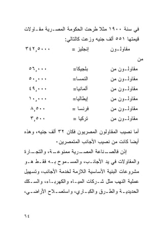 ‫ﻓﻲ ﺴﻨﺔ ٠٠٩١ ﻤﺜﻼ ﻁﺭﺤﺕ ﺍﻟﺤﻜﻭﻤﺔ ﺍﻟﻤﺼـﺭﻴﺔ ﻤﻘـﺎﻭﻻﺕ‬
                  ‫ﻗﻴﻤﺘﻬﺎ ١٥٥ ﺃﻟﻑ ﺠﻨﻴﻪ ﻭﺯﻋﺕ ﻜﺎﻟﺘﺎﻟﻲ:‬
‫٠٠٠٥,٢٤٣‬             ‫ﺇﻨﺠﻠﻴﺯ =‬         ‫ﻤﻘﺎﻭﻟـﻭﻥ‬
                                                  ‫ﻤﻥ‬
 ‫٠٠٠,٦٥‬              ‫ﺒﻠﺠﻴﻜﺎ=‬          ‫ﻤﻘﺎﻭﻟـﻭﻥ ﻤﻥ‬
 ‫٠٠٠,٠٥‬              ‫ﺍﻟﻨﻤﺴﺎ=‬          ‫ﻤﻘﺎﻭﻟـﻭﻥ ﻤﻥ‬
 ‫٠٠٠,٩٤‬              ‫ﺃﻟﻤﺎﻨﻴﺎ=‬         ‫ﻤﻘﺎﻭﻟـﻭﻥ ﻤﻥ‬
 ‫٠٠٠,٠١‬              ‫ﺇﻴﻁﺎﻟﻴﺎ=‬         ‫ﻤﻘﺎﻭﻟـﻭﻥ ﻤﻥ‬
     ‫٠٠٥,٨‬           ‫ﻓﺭﻨﺴﺎ =‬          ‫ﻤﻘﺎﻭﻟـﻭﻥ ﻤﻥ‬
     ‫٠٠٥,٣‬           ‫ﺘﺭﻜﻴﺎ =‬          ‫ﻤﻘﺎﻭﻟـﻭﻥ ﻤﻥ‬

‫ﺃﻤﺎ ﻨﺼﻴﺏ ﺍﻟﻤﻘﺎﻭﻟﻭﻥ ﺍﻟﻤﺼﺭﻴﻭﻥ ﻓﻜﺎﻥ ٢٣ ﺃﻟﻑ ﺠﻨﻴﻪ، ﻭﻫﺫﻩ‬
             ‫ﺃﻴ ‪‬ﺎ ﻜﺎﻨﺕ ﻤﻥ ﻨﺼﻴﺏ ﺍﻷﺠﺎﻨﺏ ﺍﻟﻤﺘﻤﺼﺭﻴﻥ٠‬
                                             ‫ﻀ‬
‫ـﺎﺭﺓ‬
   ‫ـﺔ، ﻭﺍﻟﺘﺠـ‬
            ‫ـﺭﻴﺔ ﻤﻤﻨﻭﻋـ‬
                      ‫ـﻨﺎﻋﺔ ﺍﻟﻤﺼـ‬
                                ‫ﺇﺫﻥ ﻓﺎﻟﺼـ‬
‫ﻭﺍﻟﻤﻘﺎﻭﻻﺕ ﻓﻲ ﻴﺩ ﺍﻷﺠﺎﻨـﺏ، ﻭﺍﻟﻤﺴـﻤﻭﺡ ﺒـﻪ ﻓﻘـﻁ ﻫـﻭ‬
‫ﻤﺸﺭﻭﻋﺎﺕ ﺍﻟﺒﻨﻴﺔ ﺍﻷﺴﺎﺴﻴﺔ ﺍﻟﻼﺯﻤﺔ ﻟﺨﺩﻤﺔ ﺍﻷﺠﺎﻨﺏ، ﻭﺘﺴﻬﻴل‬
‫ﻋﻤﻠﻴﺔ ﺍﻟﻨﻬﺏ ﻤﺜل ﺸـﺭﻜﺎﺕ ﺍﻟﻤﻴـﺎﻩ ﻭﺍﻟﻜﻬﺭﺒـﺎﺀ، ﻭﺍﻟﺴـﻜﻙ‬
‫ﺍﻟﺤﺩﻴﺩﻴ ـﺔ ﻭﺍﻟﻁ ـﺭﻕ ﻭﺍﻟﻜﺒ ـﺎﺭﻱ، ﻭﺍﺴﺘﺼ ـﻼﺡ ﺍﻷﺭﺍﻀ ـﻲ،‬
  ‫ـ‬         ‫ـ‬           ‫ـ‬         ‫ـ‬       ‫ـ‬



‫٤٦‬
 