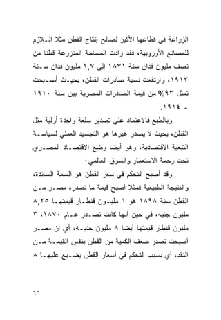 ‫ﺍﻟﺯﺭﺍﻋﺔ ﻓﻲ ﻗﻁﺎﻋﻬﺎ ﺍﻷﻜﺒﺭ ﻟﺼﺎﻟﺢ ﺇﻨﺘﺎﺝ ﺍﻟﻘﻁﻥ ﻤﺜﻼ ﺍﻟـﻼﺯﻡ‬
‫ﻟﻠﻤﺼﺎﻨﻊ ﺍﻷﻭﺭﻭﺒﻴﺔ، ﻓﻘﺩ ﺯﺍﺩﺕ ﺍﻟﻤﺴﺎﺤﺔ ﺍﻟﻤﻨﺯﺭﻋﺔ ﻗﻁﻨﺎ ﻤﻥ‬
‫ﻨﺼﻑ ﻤﻠﻴﻭﻥ ﻓﺩﺍﻥ ﺴﻨﺔ ١٧٨١ ﺇﻟﻰ ٧,١ ﻤﻠﻴﻭﻥ ﻓﺩﺍﻥ ﺴـﻨﺔ‬
‫٣١٩١، ﻭﺍﺭﺘﻔﻌﺕ ﻨﺴﺒﺔ ﺼﺎﺩﺭﺍﺕ ﺍﻟﻘﻁﻥ، ﺒﺤﻴـﺙ ﺃﺼـﺒﺤﺕ‬
‫ﺘﻤﺜل ٣٩% ﻤﻥ ﻗﻴﻤﺔ ﺍﻟﺼﺎﺩﺭﺍﺕ ﺍﻟﻤﺼﺭﻴﺔ ﺒﻴﻥ ﺴﻨﺔ ٠١٩١‬
                                           ‫ـ ٤١٩١.‬
‫ﻭﺒﺎﻟﻁﺒﻊ ﻓﺎﻻﻋﺘﻤﺎﺩ ﻋﻠﻰ ﺘﺼﺩﻴﺭ ﺴﻠﻌﺔ ﻭﺍﺤﺩﺓ ﺃﻭﻟﻴﺔ ﻤﺜل‬
‫ﺍﻟﻘﻁﻥ، ﺒﺤﻴﺙ ﻻ ﻴﺼﺩﺭ ﻏﻴﺭﻫﺎ ﻫﻭ ﺍﻟﺘﺠﺴﻴﺩ ﺍﻟﻌﻤﻠﻲ ﻟﺴﻴﺎﺴـﺔ‬
‫ﺍﻟﺘﺒﻌﻴﺔ ﺍﻻﻗﺘﺼﺎﺩﻴﺔ، ﻭﻫﻭ ﺃﻴ ‪‬ﺎ ﻭﻀﻊ ﺍﻻﻗﺘﺼـﺎﺩ ﺍﻟﻤﺼـﺭﻱ‬
                      ‫ﻀ‬
                 ‫ﺘﺤﺕ ﺭﺤﻤﺔ ﺍﻻﺴﺘﻌﻤﺎﺭ ﻭﺍﻟﺴﻭﻕ ﺍﻟﻌﺎﻟﻤﻲ٠‬
‫ﻭﻗﺩ ﺃﺼﺒﺢ ﺍﻟﺘﺤﻜﻡ ﻓﻲ ﺴﻌﺭ ﺍﻟﻘﻁﻥ ﻫﻭ ﺍﻟﺴﻤﺔ ﺍﻟﺴﺎﺌﺩﺓ،‬
‫ﻭﺍﻟﻨﺘﻴﺠﺔ ﺍﻟﻁﺒﻴﻌﻴﺔ ﻓﻤﺜﻼ ﺃﺼﺒﺢ ﻗﻴﻤﺔ ﻤﺎ ﺘﺼﺩﺭﻩ ﻤﺼـﺭ ﻤـﻥ‬
‫ﺍﻟﻘﻁﻥ ﺴﻨﺔ ٨٩٨١ ﻫﻭ ٦ ﻤﻠﻴـﻭﻥ ﻗﻨﻁـﺎﺭ ﻗﻴﻤﺘﻬـﺎ ٥٢,٨‬
‫ﻤﻠﻴﻭﻥ ﺠﻨﻴﻪ، ﻓﻲ ﺤﻴﻥ ﺃﻨﻬﺎ ﻜﺎﻨﺕ ﺘﺼـﺩﺭ ﻋـﺎﻡ ٠٧٨١، ٣‬
‫ﻤﻠﻴﻭﻥ ﻗﻨﻁﺎﺭ ﻗﻴﻤﺘﻬﺎ ﺃﻴ ‪‬ﺎ ٨ ﻤﻠﻴﻭﻥ ﺠﻨﻴـﻪ، ﺃﻱ ﺃﻥ ﻤﺼـﺭ‬
                           ‫ﻀ‬
‫ﺃﺼﺒﺤﺕ ﺘﺼﺩﺭ ﻀﻌﻑ ﺍﻟﻜﻤﻴﺔ ﻤﻥ ﺍﻟﻘﻁﻥ ﺒﻨﻔﺱ ﺍﻟﻘﻴﻤـﺔ ﻤـﻥ‬
‫ﺍﻟﻨﻘﺩ، ﺃﻱ ﺒﺴﺒﺏ ﺍﻟﺘﺤﻜﻡ ﻓﻲ ﺃﺴﻌﺎﺭ ﺍﻟﻘﻁﻥ ﻴﻀـﻴﻊ ﻋﻠﻴﻬـﺎ ٨‬



‫٦٦‬
 