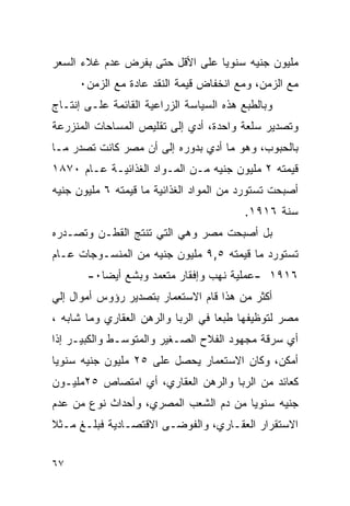 ‫ﻤﻠﻴﻭﻥ ﺠﻨﻴﻪ ﺴﻨﻭ ‪‬ﺎ ﻋﻠﻰ ﺍﻷﻗل ﺤﺘﻰ ﺒﻔﺭﺽ ﻋﺩﻡ ﻏﻼﺀ ﺍﻟﺴﻌﺭ‬
                                 ‫ﻴ‬
     ‫ﻤﻊ ﺍﻟﺯﻤﻥ، ﻭﻤﻊ ﺍﻨﺨﻔﺎﺽ ﻗﻴﻤﺔ ﺍﻟﻨﻘﺩ ﻋﺎﺩﺓ ﻤﻊ ﺍﻟﺯﻤﻥ٠‬
‫ﻭﺒﺎﻟﻁﺒﻊ ﻫﺫﻩ ﺍﻟﺴﻴﺎﺴﺔ ﺍﻟﺯﺭﺍﻋﻴﺔ ﺍﻟﻘﺎﺌﻤﺔ ﻋﻠـﻰ ﺇﻨﺘـﺎﺝ‬
‫ﻭﺘﺼﺩﻴﺭ ﺴﻠﻌﺔ ﻭﺍﺤﺩﺓ، ﺃﺩﻱ ﺇﻟﻰ ﺘﻘﻠﻴﺹ ﺍﻟﻤﺴﺎﺤﺎﺕ ﺍﻟﻤﻨﺯﺭﻋﺔ‬
‫ﺒﺎﻟﺤﺒﻭﺏ، ﻭﻫﻭ ﻤﺎ ﺃﺩﻱ ﺒﺩﻭﺭﻩ ﺇﻟﻰ ﺃﻥ ﻤﺼﺭ ﻜﺎﻨﺕ ﺘﺼﺩﺭ ﻤـﺎ‬
‫ﻗﻴﻤﺘﻪ ٢ ﻤﻠﻴﻭﻥ ﺠﻨﻴﻪ ﻤـﻥ ﺍﻟﻤـﻭﺍﺩ ﺍﻟﻐﺫﺍﺌﻴـﺔ ﻋـﺎﻡ ٠٧٨١‬
‫ﺃﺼﺒﺤﺕ ﺘﺴﺘﻭﺭﺩ ﻤﻥ ﺍﻟﻤﻭﺍﺩ ﺍﻟﻐﺫﺍﺌﻴﺔ ﻤﺎ ﻗﻴﻤﺘﻪ ٦ ﻤﻠﻴﻭﻥ ﺠﻨﻴﻪ‬
                                          ‫ﺴﻨﺔ ٦١٩١.‬
‫ﺒل ﺃﺼﺒﺤﺕ ﻤﺼﺭ ﻭﻫﻲ ﺍﻟﺘﻲ ﺘﻨﺘﺞ ﺍﻟﻘﻁـﻥ ﻭﺘﺼـﺩﺭﻩ‬
‫ﺘﺴﺘﻭﺭﺩ ﻤﺎ ﻗﻴﻤﺘﻪ ٥,٩ ﻤﻠﻴﻭﻥ ﺠﻨﻴﻪ ﻤﻥ ﺍﻟﻤﻨﺴـﻭﺠﺎﺕ ﻋـﺎﻡ‬
       ‫٦١٩١ -ﻋﻤﻠﻴﺔ ﻨﻬﺏ ﻭﺇﻓﻘﺎﺭ ﻤﺘﻌﻤﺩ ﻭﺒﺸﻊ ﺃﻴ ‪‬ﺎ٠-‬
          ‫ﻀ‬
‫ﺃﻜﺜﺭ ﻤﻥ ﻫﺫﺍ ﻗﺎﻡ ﺍﻻﺴﺘﻌﻤﺎﺭ ﺒﺘﺼﺩﻴﺭ ﺭﺅﻭﺱ ﺃﻤﻭﺍل ﺇﻟﻲ‬
‫ﻤﺼﺭ ﻟﺘﻭﻅﻴﻔﻬﺎ ﻁﺒ ‪‬ﺎ ﻓﻲ ﺍﻟﺭﺒﺎ ﻭﺍﻟﺭﻫﻥ ﺍﻟﻌﻘﺎﺭﻱ ﻭﻤﺎ ﺸﺎﺒﻪ ،‬
                                    ‫ﻌ‬
‫ﺃﻱ ﺴﺭﻗﺔ ﻤﺠﻬﻭﺩ ﺍﻟﻔﻼﺡ ﺍﻟﺼـﻐﻴﺭ ﻭﺍﻟﻤﺘﻭﺴـﻁ ﻭﺍﻟﻜﺒﻴـﺭ ﺇﺫﺍ‬
‫ﺃﻤﻜﻥ، ﻭﻜﺎﻥ ﺍﻻﺴﺘﻌﻤﺎﺭ ﻴﺤﺼل ﻋﻠﻰ ٥٢ ﻤﻠﻴﻭﻥ ﺠﻨﻴﻪ ﺴﻨﻭ ‪‬ﺎ‬
 ‫ﻴ‬
‫ﻜﻌﺎﺌﺩ ﻤﻥ ﺍﻟﺭﺒﺎ ﻭﺍﻟﺭﻫﻥ ﺍﻟﻌﻘﺎﺭﻱ، ﺃﻱ ﺍﻤﺘﺼﺎﺹ ٥٢ﻤﻠﻴـﻭﻥ‬
‫ﺠﻨﻴﻪ ﺴﻨﻭ ‪‬ﺎ ﻤﻥ ﺩﻡ ﺍﻟﺸﻌﺏ ﺍﻟﻤﺼﺭﻱ، ﻭﺃﺤﺩﺍﺙ ﻨﻭﻉ ﻤﻥ ﻋﺩﻡ‬
                                       ‫ﻴ‬
‫ﺍﻻﺴﺘﻘﺭﺍﺭ ﺍﻟﻌﻘـﺎﺭﻱ، ﻭﺍﻟﻔﻭﻀـﻰ ﺍﻻﻗﺘﺼـﺎﺩﻴﺔ ﻓﺒﻠـﻎ ﻤـﺜﻼ‬


‫٧٦‬
 