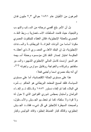 ‫ﺍﻟﻤﺭﻫﻭﻥ ﻤﻥ ﺍﻷﻁﻴﺎﻥ ﻋﺎﻡ ١٩٨١ ﺤﻭﺍﻟﻲ ٣,٢ ﻤﻠﻴﻭﻥ ﻓﺩﺍﻥ‬
                                                    ‫٠‬
‫ﺒل ﺃﻥ ﺍﻷﻤﺭ ﺒﻠﻎ ﺃﻗﺼﻲ ﺩﺭﺠﺎﺘﻪ ﻤﻥ ﺍﻟﺴـﻠﺏ ﻭﺍﻟﻨﻬـﺏ‬
‫ﻭﺍﻟﺘﺒﻌﻴﺔ، ﺤﻴﺙ ﻗﺎﻤﺕ ﺍﻟﺴﻠﻁﺎﺕ ﺍﻻﺴـﺘﻌﻤﺎﺭﻴﺔ ﺒـﺭﺒﻁ ﺍﻟﻨﻘـﺩ‬
‫ﺍﻟﻤﺼﺭﻱ ﺒﺎﻟﻌﻤﻠﺔ ﺍﻹﻨﺠﻠﻴﺯﻴﺔ، ﻓﻜﺎﻥ ﺍﻟﻐﻁﺎﺀ ﻟﻠﺒﻨﻜﻨﻭﺕ ﺍﻟﻤﺼﺭﻱ‬
‫ﻤﻜﻭﻨﺎ ﺃﺴﺎ ‪‬ﺎ ﻤﻥ ﺃﺫﻭﻨﺎﺕ ﺍﻟﺨﺯﺍﻨـﺔ ﺍﻟﺒﺭﻴﻁﺎﻨﻴـﺔ ﻭﺍﻟﺴـﻨﺩﺍﺕ‬
                                          ‫ﺴ‬
‫ﺍﻹﻨﺠﻠﻴﺯﻴﺔ، ﺒل ﺇﻥ ﺍﻟﺒﻨﻙ ﺍﻷﻫﻠـﻲ ﺍﻟﻤﺼـﺭﻱ ﺍﻟـﺫﻱ ﺃﻋﻁﺘـﻪ‬
‫ﺍﻟﺤﻜﻭﻤﺔ ﺍﻤﺘﻴﺎﺯ ﺇﺼﺩﺍﺭ ﺍﻟﻨﻘﺩ ﻜﺎﻥ ﻤﺅﺴﺴﻭﻩ ﻭﺤﻤﻠﺔ ﺃﺴـﻬﻤﻪ‬
‫ﻫﻡ ﺍﻟﺴﻴﺭ ﺃﺭﻨﺴﺕ ﻜﺎﺴل ﺍﻟﻤﺎﻟﻲ ﺍﻹﻨﺠﻠﻴﺯﻱ ﺍﻟﺸﻬﻴﺭ، ﻭﺍﻟﺴـﻴﺭ‬
‫ﺴﻠﻔﺎﺠﻭ ﻭﺸﺭﻜﺎﻩ، ﻭﺍﻟﺨﻭﺍﺠﺔ ﺭﻭﻓﺎﺌﻴل ﺴﻭﺍﺭﺱ ﻭﺇﺨﻭﺘﻪ )٨٤(٠‬
                  ‫ﺃﻱ ﺃﻨﻪ ﺒﻨﻙ ﻤﺼﺭﻱ ﺍﺴ ‪‬ﺎ ﻭﺃﺠﻨﺒﻲ ﻓﻌﻼ٠‬
                               ‫ﻤ‬
‫ﻫﺫﺍ ﻋﻠﻰ ﻤﺴﺘﻭﻯ ﺍﻟﺤﺎﻟﺔ ﺍﻻﻗﺘﺼﺎﺩﻴﺔ، ﺃﻤﺎ ﻋﻠﻲ ﻤﺴﺘﻭﻯ‬
‫ﺍﻟﺴﻴﺎﺴﺔ، ﻓﻠﻘﺩ ﺃﺼﺒﺢ ﺍﻟﻤﻌﺘﻤﺩ ﺍﻟﺒﺭﻴﻁﺎﻨﻲ ﻫﻭ ﺍﻟﺤﺎﻜﻡ ﺒـﺄﻤﺭﻩ‬
‫ﻓﻲ ﺍﻟﺒﻼﺩ، ﻜﻤﺎ ﺘﻡ ﺇﻟﻐﺎﺀ ﺩﺴﺘﻭﺭ ٢٨٨١ ﻭﻜـﺫﻟﻙ ﺘـﻡ ﺇﻟﻐـﺎﺀ‬
‫ﺍﻟﺒﺭﻟﻤﺎﻥ ﻭﺃﺴﺘﺒﺩل ﺒﻤﺠﻠﺱ ﺸﻭﺭﻱ ﺍﻟﻘﻭﺍﻨﻴﻥ ﺍﻟﺫﻱ ﻻ ﺤﻭل ﻟﻪ‬
‫ﻭﻻ ﻗﻭﺓ ﻭﻻ ﺴﻠﻁﺔ، ﻜﻤﺎ ﺘﻡ ﺘﺤﻁـﻴﻡ ﺍﻟﺠـﻴﺵ ﻭﺍﻷﺴـﻁﻭل،‬
‫ﻭﺃﺼﺒﺤﺕ ﺍﻟﺴﻴﻁﺭﺓ ﻟﻺﻨﺠﻠﻴﺯ ﻓﻲ ﻜل ﺸﻲﺀ، ﻓﻘﺎﺌـﺩ ﺍﻟﺠـﻴﺵ‬
‫ﺇﻨﺠﻠﻴﺯﻱ، ﻭﻜﺫﻟﻙ ﻜﺒﺎﺭ ﺍﻟﻀﺒﺎﻁ ﺇﻨﺠﻠﻴﺯ، ﻭﻗﺎﺌﺩ ﺍﻟﺒﻭﻟﻴﺱ ﻭﻜﺒﺎﺭ‬


‫٨٦‬
 