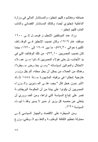 ‫ﻀﺒﺎﻁﻪ ﻭﻤﻔﺘﺸﻭﻩ ﻜﻠﻬﻡ ﺇﻨﺠﻠﻴﺯ، ﻭﺍﻟﻤﺴﺘﺸﺎﺭ ﺍﻟﻤﺎﻟﻲ ﻓﻲ ﻭﺯﺍﺭﺓ‬
‫ﺍﻟﺩﺍﺨﻠﻴﺔ ﺇﻨﺠﻠﻴﺯﻱ ﺃﻴ ‪‬ﺎ، ﻭﻜﺫﻟﻙ ﺍﻟﻤﺴﺘﺸﺎﺭ ﺍﻟﻘﻀﺎﺌﻲ ﻭﺍﻟﻨﺎﺌﺏ‬
                                 ‫ﻀ‬
                                    ‫ﺍﻟﻌﺎﻡ، ﻜﻠﻬﻡ ﺇﻨﺠﻠﻴﺯ٠‬
‫ﻭﺯﺍﺩ ﻋﺩﺩ ﺍﻟﻤﻭﻅﻔﻴﻥ ﺍﻹﻨﺠﻠﻴـﺯ ﻓﻭﺼـل ﺇﻟـﻰ ٠٠٦١‬
‫ﻤﻭﻅﻑ ﻋﺎﻡ ٩١٩١، ﻭﻜﺎﻥ ﻨﺼﻴﺏ ﺍﻹﻨﺠﻠﻴﺯ ﻓـﻲ ﺍﻟﻭﻅـﺎﺌﻑ‬
‫ﺍﻟﻜﺒﻴﺭﺓ ﺤﻭﺍﻟﻲ ٠٣,٩٥/٠ ﻤﺎ ﺒﻴﻥ ٥٠٩١ ﺇﻟﻰ ٠٢٩١، ﺒﻴﻨﻤﺎ‬
‫ﻜﺎﻥ ﻨﺼﻴﺏ ﺍﻟﻤﺼﺭﻴﻴﻥ ٠١,٣٢/٠ ﻤﻥ ﺘﻠﻙ ﺍﻟﻭﻅﺎﺌﻑ ﺍﻟﺘﻲ ﻓﻲ‬
‫ﻴﺩ ﺍﻷﺠﺎﻨﺏ، ﺒل ﺤﺘﻰ ﻫﺅﻻﺀ ﺍﻟﻤﺼﺭﻴﻴﻥ ﻜـﺎﻨﻭﺍ ﻤـﻥ ﻋﻤـﻼﺀ‬
‫ﺍﻻﺤﺘﻼل ﻭﺍﻟﻤﻭﺍﻟﻴﻥ ﻟﺴﻴﺎﺴﺎﺘﻪ " ﻭﻤـﻥ ﻴﻌﺘـﺭﺽ ﺴـﻴﻁﺭﺩ"،‬
‫ﻭﻫﻨﺎﻙ ﻤﻥ ﺍﻟﻌﻤﻼﺀ ﻤﻥ ﻴﻤﻜﻥ ﺃﻥ ﻴﺤل ﻤﺤﻠﻪ، ﺃﻟﻡ ﻴﻘل ﻭﺯﻴـﺭ‬
‫ﺨﺎﺭﺠﻴﺔ ﺇﻨﺠﻠﺘﺭﺍ ﻓﻲ ﺒﺭﻗﻴﺘﻪ ﺍﻟﻤﺸﻬﻭﺭﺓ ﺴـﻨﺔ ٤٨٨١ ﺫﻟـﻙ‬
‫ﺍﻷﻤﺭ ﺒﺩﻭﻥ ﺨﺠل ﻗﺎل " ﻴﺠﺏ ﻋﻠـﻰ ﺍﻟﻤـﺩﻴﺭﻴﻥ ﻭﺍﻟـﻭﺯﺭﺍﺀ‬
‫ﺍﻟﻤﺼﺭﻴﻴﻥ ﺃﻥ ﻴﻜﻭﻨﻭﺍ ﻋﻠﻰ ﺒﻴﻨﺔ ﻤﻥ ﺃﻥ ﺍﻟﺤﻜﻭﻤﺔ ﺍﻟﺒﺭﻴﻁﺎﻨﻴـﺔ‬
‫ﺘﺼﺭ ﻋﻠﻰ ﺇﺘﺒﺎﻉ ﺍﻟﺴﻴﺎﺴﺔ ﺍﻟﺘﻲ ﺘﺭﺍﻫﺎ، ﻭﻤﻥ ﺍﻟﻀـﺭﻭﺭﻱ ﺃﻥ‬
‫ﻴﺘﺨﻠﻰ ﻋﻥ ﻤﻨﺼﺒﻪ ﻜل ﻭﺯﻴﺭ ﺃﻭ ﻤﺩﻴﺭ ﻻ ﻴﺴﻴﺭ ﻭﻓ ﹰـﺎ ﻟﻬـﺫﻩ‬
        ‫ﻘ‬
                                       ‫ﺍﻟﺴﻴﺎﺴﺔ " )٩٤(٠‬
‫ﻭﻤﻥ ﺍﻟﺴﻴﻁﺭﺓ ﻋﻠﻰ ﺍﻻﻗﺘﺼﺎﺩ ﻭﺍﻟﺠﻬﺎﺯ ﺍﻟﺴﻴﺎﺴﻲ ﺇﻟـﻰ‬
‫ﻤﺤﺎﻭﻟﺔ ﺘﺤﻁﻴﻡ ﺍﻟﺜﻘﺎﻓﺔ ﺍﻟﻭﻁﻨﻴـﺔ ﻭﺍﻟﺘﻌﻠـﻴﻡ ﺍﻟـﻭﻁﻨﻲ، ﻭﺯﺭﻉ‬


‫٩٦‬
 