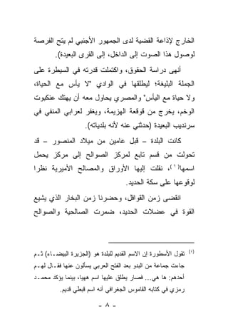 ‫ﺍﻟﺨﺎﺭﺝ ﻹﺫﺍﻋﺔ ﺍﻟﻘﻀﻴﺔ ﻟﺩﻯ ﺍﻟﺠﻤﻬﻭﺭ ﺍﻷﺠﻨﺒﻲ ﻟﻡ ﻴﺘﺢ ﺍﻟﻔﺭﺼﺔ‬
        ‫ﻟﻭﺼﻭل ﻫﺫﺍ ﺍﻟﺼﻭﺕ ﺇﻟﻰ ﺍﻟﺩﺍﺨل، ﺇﻟﻰ ﺍﻟﻘﺭﻯ ﺍﻟﺒﻌﻴﺩﺓ(.‬
‫ﺃﻨﻬﻰ ﺩﺭﺍﺴﺔ ﺍﻟﺤﻘﻭﻕ، ﻭﺍﻜﺘﻤﻠﺕ ﻗﺩﺭﺘﻪ ﻓﻲ ﺍﻟﺴﻴﻁﺭﺓ ﻋﻠﻰ‬
‫ﺍﻟﺠﻤﻠﺔ ﺍﻟﺒﻠﻴﻐﺔ؛ ﻟﻴﻁﻠﻘﻬﺎ ﻓﻲ ﺍﻟﻭﺍﺩﻱ "ﻻ ﻴﺄﺱ ﻤﻊ ﺍﻟﺤﻴﺎﺓ،‬
‫ﻭﻻ ﺤﻴﺎﺓ ﻤﻊ ﺍﻟﻴﺄﺱ" ﻭﺍﻟﻤﺼﺭﻱ ﻴﺤﺎﻭل ﻤﻌﻪ ﺃﻥ ﻴﻬﺘﻙ ﻋﻨﻜﺒﻭﺕ‬
‫ﺍﻟﻭﺨﻡ، ﻴﺨﺭﺝ ﻤﻥ ﻗﻭﻗﻌﺔ ﺍﻟﻬﺯﻴﻤﺔ، ﻭﻴﻐﻔﺭ ﻟﻌﺭﺍﺒﻲ ﺍﻟﻤﻨﻔﻲ ﻓﻲ‬
                    ‫ﺴﺭﻨﺩﻴﺏ ﺍﻟﺒﻌﻴﺩﺓ )ﺤﺩﺜﻨﻲ ﻋﻨﻪ ﻷﻨﻪ ﺒﻠﺩﻴﺎﺘﻪ(.‬
‫ﻜﺎﻨﺕ ﺍﻟﺒﻠﺩﺓ – ﻗﺒل ﻋﺎﻤﻴﻥ ﻤﻥ ﻤﻴﻼﺩ ﺍﻟﻤﻨﺼﻭﺭ – ﻗﺩ‬
‫ﺘﺤﻭﻟﺕ ﻤﻥ ﻗﺴﻡ ﺘﺎﺒﻊ ﻟﻤﺭﻜﺯ ﺍﻟﺼﻭﺍﻟﺢ ﺇﻟﻰ ﻤﺭﻜﺯ ﻴﺤﻤل‬
‫ﺍﺴﻤﻬﺎ) ١ (، ﻨﻘﻠﺕ ﺇﻟﻴﻬﺎ ﺍﻷﻭﺭﺍﻕ ﻭﺍﻟﻤﺼﺎﻟﺢ ﺍﻷﻤﻴﺭﻴﺔ ﻨﻅﺭﺍ‬
                                    ‫ﻟﻭﻗﻭﻋﻬﺎ ﻋﻠﻰ ﺴﻜﺔ ﺍﻟﺤﺩﻴﺩ.‬
‫ﺍﻨﻘﻀﻰ ﺯﻤﻥ ﺍﻟﻘﻭﺍﻓل، ﻭﺤﻀﺭﻨﺎ ﺯﻤﻥ ﺍﻟﺒﺨﺎﺭ ﺍﻟﺫﻱ ﻴﺸﻴﻊ‬
‫ﺍﻟﻘﻭﺓ ﻓﻲ ﻋﻀﻼﺕ ﺍﻟﺤﺩﻴﺩ، ﻀﻤﺭﺕ ﺍﻟﺼﺎﻟﺤﻴﺔ ﻭﺍﻟﺼﻭﺍﻟﺢ‬



                                                               ‫)١(‬
‫ﺘﻘﻭل ﺍﻷﺴﻁﻭﺭﺓ ﺇﻥ ﺍﻻﺴﻡ ﺍﻟﻘﺩﻴﻡ ﻟﻠﺒﻠﺩﺓ ﻫﻭ )ﺍﻟﺠﺯﻴﺭﺓ ﺍﻟﺒﻴﻀـﺎﺀ( ﺜـﻡ‬
‫ﺠﺎﺀﺕ ﺠﻤﺎﻋﺔ ﻤﻥ ﺍﻟﺒﺩﻭ ﺒﻌﺩ ﺍﻟﻔﺘﺢ ﺍﻟﻌﺭﺒﻲ ﻴﺴﺄﻟﻭﻥ ﻋﻨﻬﺎ ﻓﻘـﺎل ﻟﻬـﻡ‬
‫ﺃﺤﺩﻫﻡ: ﻫﺎ ﻫﻲ... ﻓﺼﺎﺭ ﻴﻁﻠﻕ ﻋﻠﻴﻬﺎ ﺍﺴﻡ ﻫﻬﻴﺎ، ﺒﻴﻨﻤﺎ ﻴﺅﻜﺩ ﻤﺤﻤـﺩ‬
          ‫ﺭﻤﺯﻱ ﻓﻲ ﻜﺘﺎﺒﻪ ﺍﻟﻘﺎﻤﻭﺱ ﺍﻟﺠﻐﺭﺍﻓﻲ ﺃﻨﻪ ﺍﺴﻡ ﻗﺒﻁﻲ ﻗﺩﻴﻡ.‬

                         ‫-٨-‬
 